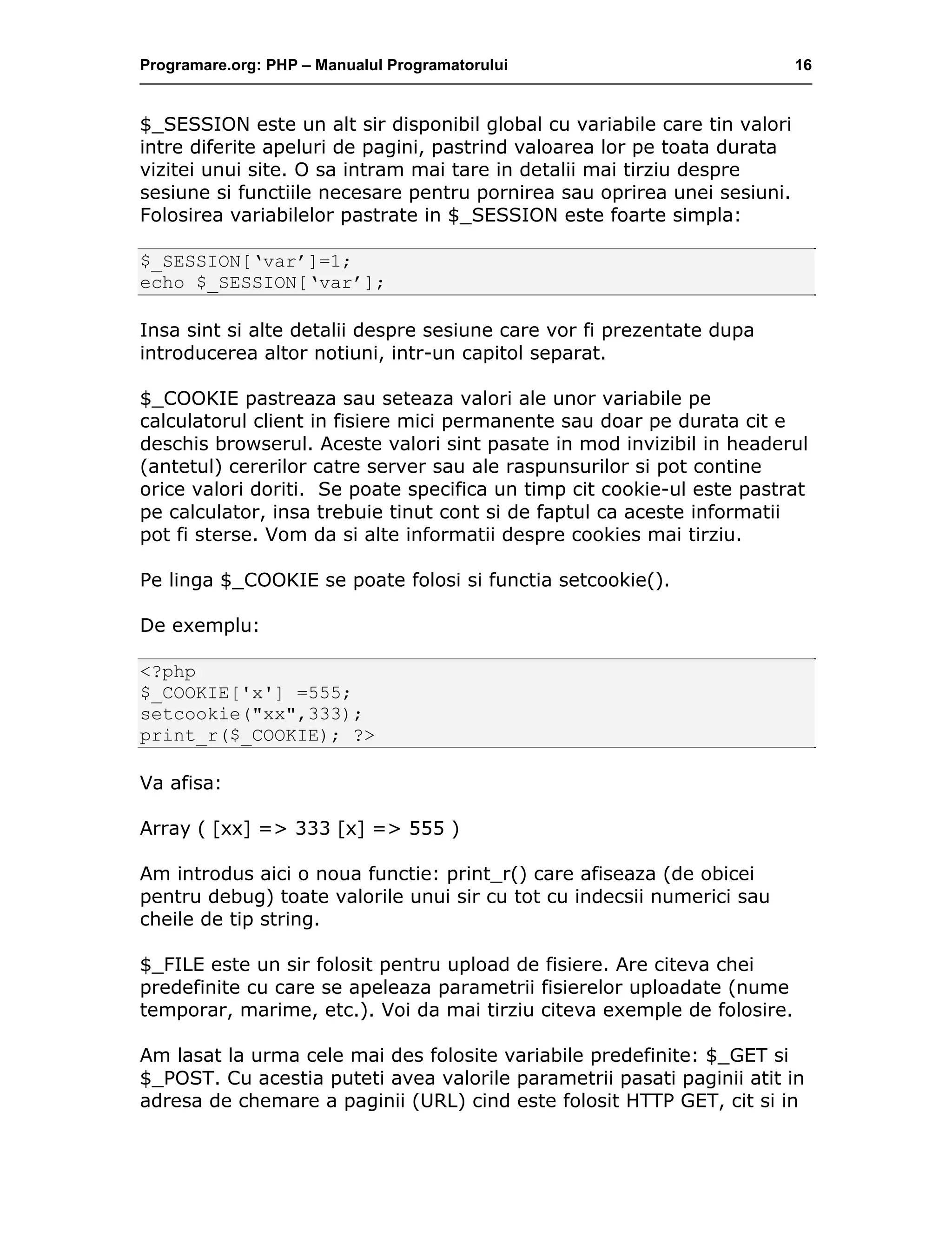 Programare.org: PHP – Manualul Programatorului 16
$_SESSION este un alt sir disponibil global cu variabile care tin valori
intre diferite apeluri de pagini, pastrind valoarea lor pe toata durata
vizitei unui site. O sa intram mai tare in detalii mai tirziu despre
sesiune si functiile necesare pentru pornirea sau oprirea unei sesiuni.
Folosirea variabilelor pastrate in $_SESSION este foarte simpla:
$_SESSION[‘var’]=1;
echo $_SESSION[‘var’];
Insa sint si alte detalii despre sesiune care vor fi prezentate dupa
introducerea altor notiuni, intr-un capitol separat.
$_COOKIE pastreaza sau seteaza valori ale unor variabile pe
calculatorul client in fisiere mici permanente sau doar pe durata cit e
deschis browserul. Aceste valori sint pasate in mod invizibil in headerul
(antetul) cererilor catre server sau ale raspunsurilor si pot contine
orice valori doriti. Se poate specifica un timp cit cookie-ul este pastrat
pe calculator, insa trebuie tinut cont si de faptul ca aceste informatii
pot fi sterse. Vom da si alte informatii despre cookies mai tirziu.
Pe linga $_COOKIE se poate folosi si functia setcookie().
De exemplu:
<?php
$_COOKIE['x'] =555;
setcookie("xx",333);
print_r($_COOKIE); ?>
Va afisa:
Array ( [xx] => 333 [x] => 555 )
Am introdus aici o noua functie: print_r() care afiseaza (de obicei
pentru debug) toate valorile unui sir cu tot cu indecsii numerici sau
cheile de tip string.
$_FILE este un sir folosit pentru upload de fisiere. Are citeva chei
predefinite cu care se apeleaza parametrii fisierelor uploadate (nume
temporar, marime, etc.). Voi da mai tirziu citeva exemple de folosire.
Am lasat la urma cele mai des folosite variabile predefinite: $_GET si
$_POST. Cu acestia puteti avea valorile parametrii pasati paginii atit in
adresa de chemare a paginii (URL) cind este folosit HTTP GET, cit si in
 