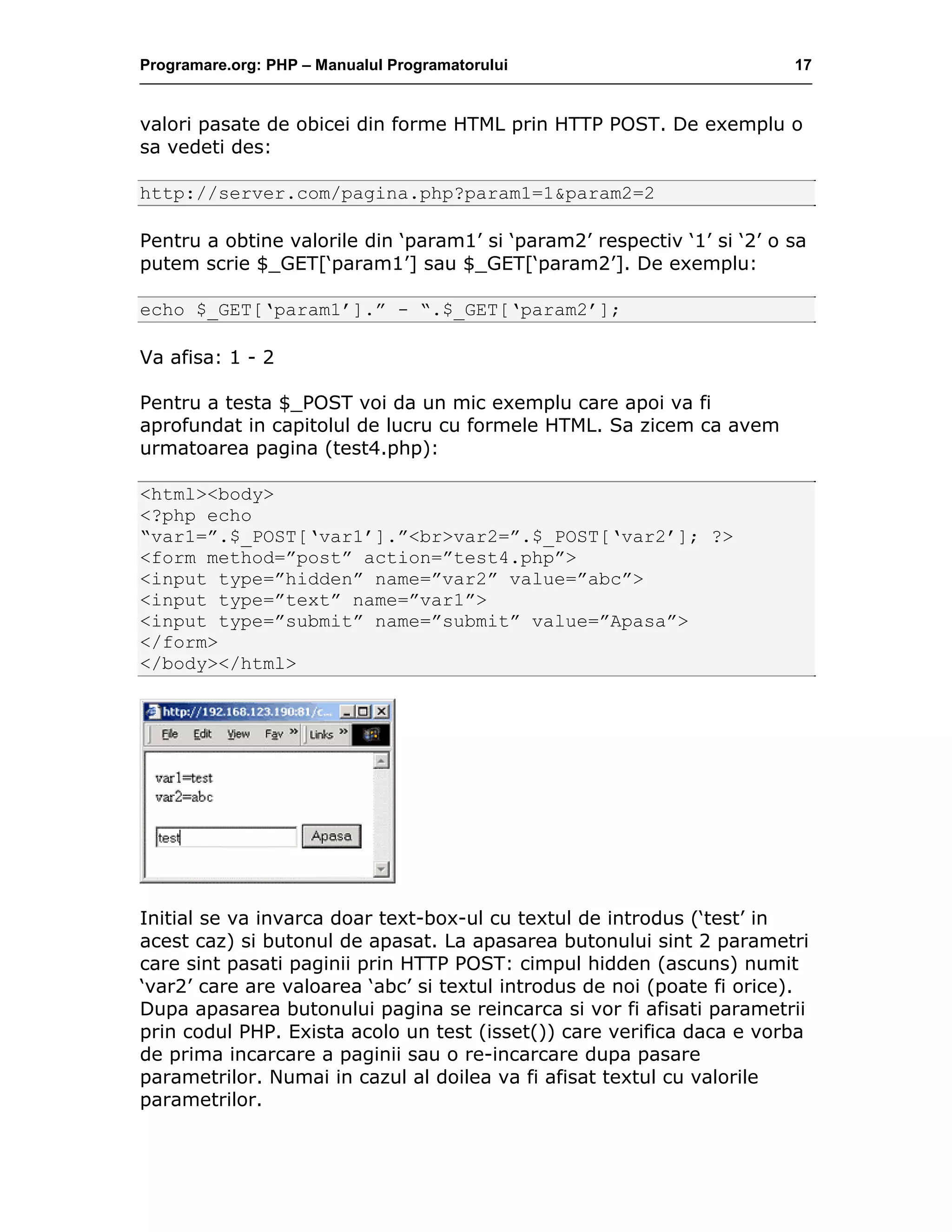 Programare.org: PHP – Manualul Programatorului 17
valori pasate de obicei din forme HTML prin HTTP POST. De exemplu o
sa vedeti des:
http://server.com/pagina.php?param1=1&param2=2
Pentru a obtine valorile din ‘param1’ si ‘param2’ respectiv ‘1’ si ‘2’ o sa
putem scrie $_GET[‘param1’] sau $_GET[‘param2’]. De exemplu:
echo $_GET[‘param1’].” - “.$_GET[‘param2’];
Va afisa: 1 - 2
Pentru a testa $_POST voi da un mic exemplu care apoi va fi
aprofundat in capitolul de lucru cu formele HTML. Sa zicem ca avem
urmatoarea pagina (test4.php):
<html><body>
<?php echo
“var1=”.$_POST[‘var1’].”<br>var2=”.$_POST[‘var2’]; ?>
<form method=”post” action=”test4.php”>
<input type=”hidden” name=”var2” value=”abc”>
<input type=”text” name=”var1”>
<input type=”submit” name=”submit” value=”Apasa”>
</form>
</body></html>
Initial se va invarca doar text-box-ul cu textul de introdus (‘test’ in
acest caz) si butonul de apasat. La apasarea butonului sint 2 parametri
care sint pasati paginii prin HTTP POST: cimpul hidden (ascuns) numit
‘var2’ care are valoarea ‘abc’ si textul introdus de noi (poate fi orice).
Dupa apasarea butonului pagina se reincarca si vor fi afisati parametrii
prin codul PHP. Exista acolo un test (isset()) care verifica daca e vorba
de prima incarcare a paginii sau o re-incarcare dupa pasare
parametrilor. Numai in cazul al doilea va fi afisat textul cu valorile
parametrilor.
 
