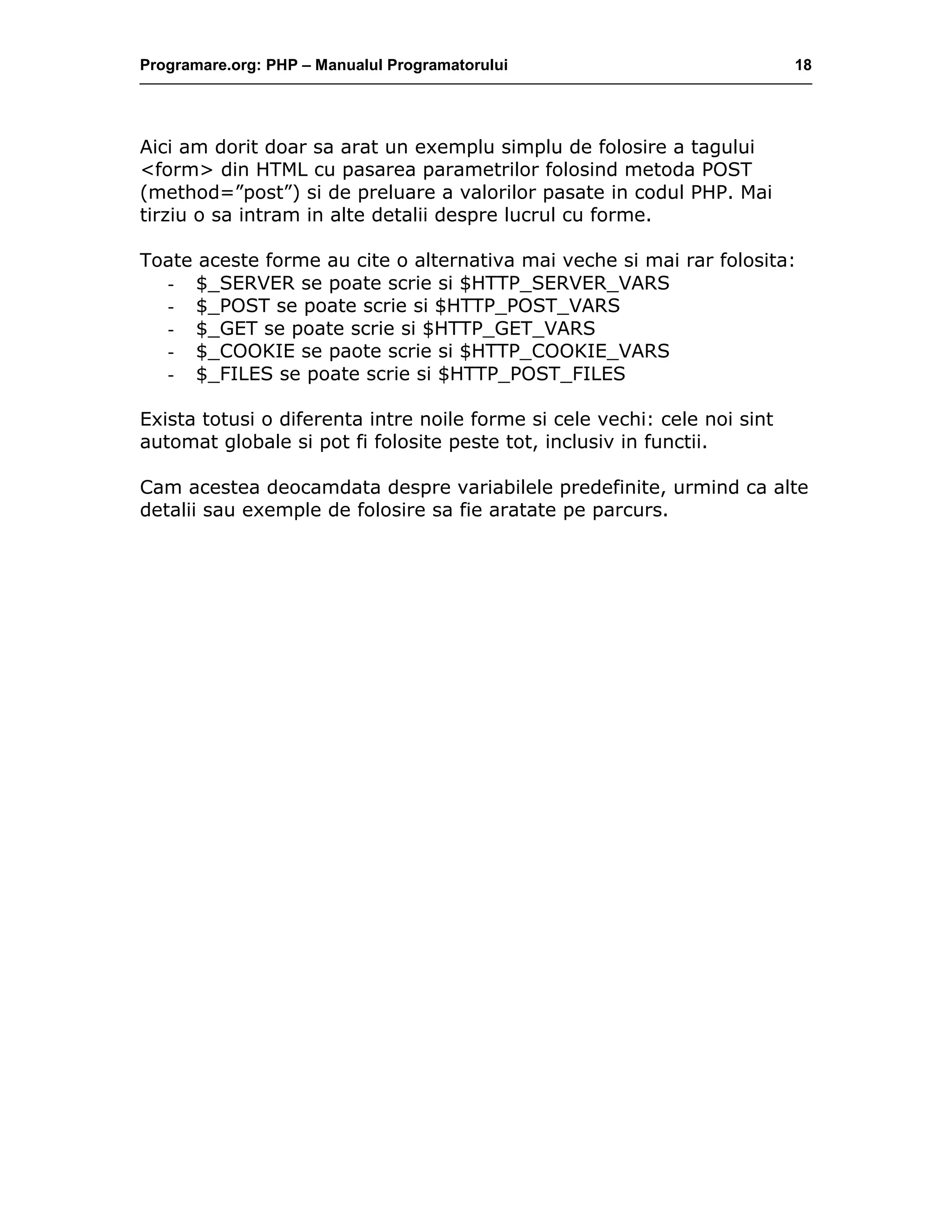 Programare.org: PHP – Manualul Programatorului 18
Aici am dorit doar sa arat un exemplu simplu de folosire a tagului
<form> din HTML cu pasarea parametrilor folosind metoda POST
(method=”post”) si de preluare a valorilor pasate in codul PHP. Mai
tirziu o sa intram in alte detalii despre lucrul cu forme.
Toate aceste forme au cite o alternativa mai veche si mai rar folosita:
- $_SERVER se poate scrie si $HTTP_SERVER_VARS
- $_POST se poate scrie si $HTTP_POST_VARS
- $_GET se poate scrie si $HTTP_GET_VARS
- $_COOKIE se paote scrie si $HTTP_COOKIE_VARS
- $_FILES se poate scrie si $HTTP_POST_FILES
Exista totusi o diferenta intre noile forme si cele vechi: cele noi sint
automat globale si pot fi folosite peste tot, inclusiv in functii.
Cam acestea deocamdata despre variabilele predefinite, urmind ca alte
detalii sau exemple de folosire sa fie aratate pe parcurs.
 