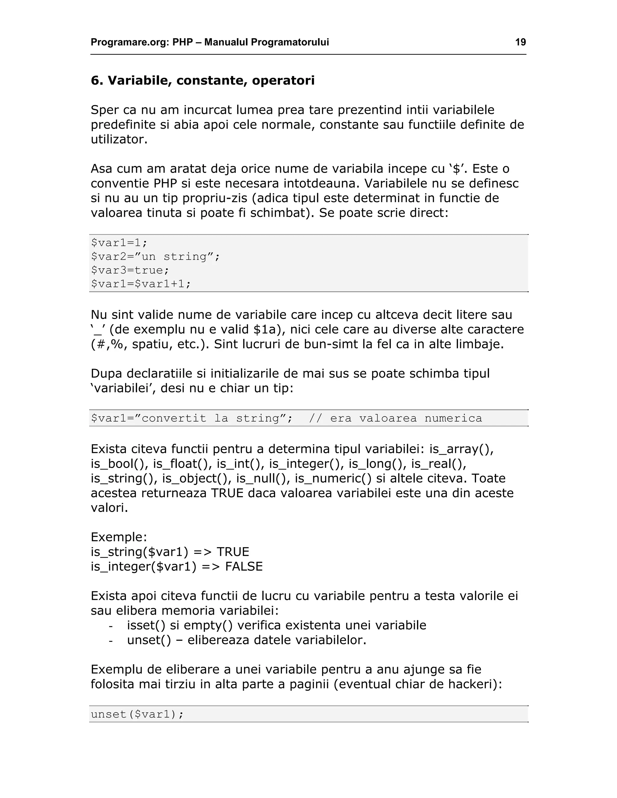 Programare.org: PHP – Manualul Programatorului 19
6. Variabile, constante, operatori
Sper ca nu am incurcat lumea prea tare prezentind intii variabilele
predefinite si abia apoi cele normale, constante sau functiile definite de
utilizator.
Asa cum am aratat deja orice nume de variabila incepe cu ‘$’. Este o
conventie PHP si este necesara intotdeauna. Variabilele nu se definesc
si nu au un tip propriu-zis (adica tipul este determinat in functie de
valoarea tinuta si poate fi schimbat). Se poate scrie direct:
$var1=1;
$var2=”un string”;
$var3=true;
$var1=$var1+1;
Nu sint valide nume de variabile care incep cu altceva decit litere sau
‘_’ (de exemplu nu e valid $1a), nici cele care au diverse alte caractere
(#,%, spatiu, etc.). Sint lucruri de bun-simt la fel ca in alte limbaje.
Dupa declaratiile si initializarile de mai sus se poate schimba tipul
‘variabilei’, desi nu e chiar un tip:
$var1=”convertit la string”; // era valoarea numerica
Exista citeva functii pentru a determina tipul variabilei: is_array(),
is_bool(), is_float(), is_int(), is_integer(), is_long(), is_real(),
is_string(), is_object(), is_null(), is_numeric() si altele citeva. Toate
acestea returneaza TRUE daca valoarea variabilei este una din aceste
valori.
Exemple:
is_string($var1) => TRUE
is_integer($var1) => FALSE
Exista apoi citeva functii de lucru cu variabile pentru a testa valorile ei
sau elibera memoria variabilei:
- isset() si empty() verifica existenta unei variabile
- unset() – elibereaza datele variabilelor.
Exemplu de eliberare a unei variabile pentru a anu ajunge sa fie
folosita mai tirziu in alta parte a paginii (eventual chiar de hackeri):
unset($var1);
 