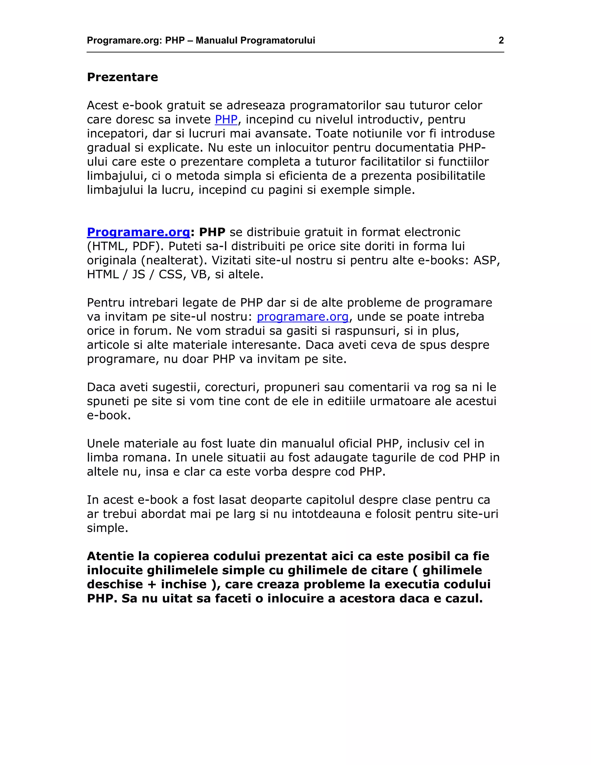 Programare.org: PHP – Manualul Programatorului 2
Prezentare
Acest e-book gratuit se adreseaza programatorilor sau tuturor celor
care doresc sa invete PHP, incepind cu nivelul introductiv, pentru
incepatori, dar si lucruri mai avansate. Toate notiunile vor fi introduse
gradual si explicate. Nu este un inlocuitor pentru documentatia PHP-
ului care este o prezentare completa a tuturor facilitatilor si functiilor
limbajului, ci o metoda simpla si eficienta de a prezenta posibilitatile
limbajului la lucru, incepind cu pagini si exemple simple.
Programare.org: PHP se distribuie gratuit in format electronic
(HTML, PDF). Puteti sa-l distribuiti pe orice site doriti in forma lui
originala (nealterat). Vizitati site-ul nostru si pentru alte e-books: ASP,
HTML / JS / CSS, VB, si altele.
Pentru intrebari legate de PHP dar si de alte probleme de programare
va invitam pe site-ul nostru: programare.org, unde se poate intreba
orice in forum. Ne vom stradui sa gasiti si raspunsuri, si in plus,
articole si alte materiale interesante. Daca aveti ceva de spus despre
programare, nu doar PHP va invitam pe site.
Daca aveti sugestii, corecturi, propuneri sau comentarii va rog sa ni le
spuneti pe site si vom tine cont de ele in editiile urmatoare ale acestui
e-book.
Unele materiale au fost luate din manualul oficial PHP, inclusiv cel in
limba romana. In unele situatii au fost adaugate tagurile de cod PHP in
altele nu, insa e clar ca este vorba despre cod PHP.
In acest e-book a fost lasat deoparte capitolul despre clase pentru ca
ar trebui abordat mai pe larg si nu intotdeauna e folosit pentru site-uri
simple.
Atentie la copierea codului prezentat aici ca este posibil ca fie
inlocuite ghilimelele simple cu ghilimele de citare ( ghilimele
deschise + inchise ), care creaza probleme la executia codului
PHP. Sa nu uitat sa faceti o inlocuire a acestora daca e cazul.
 