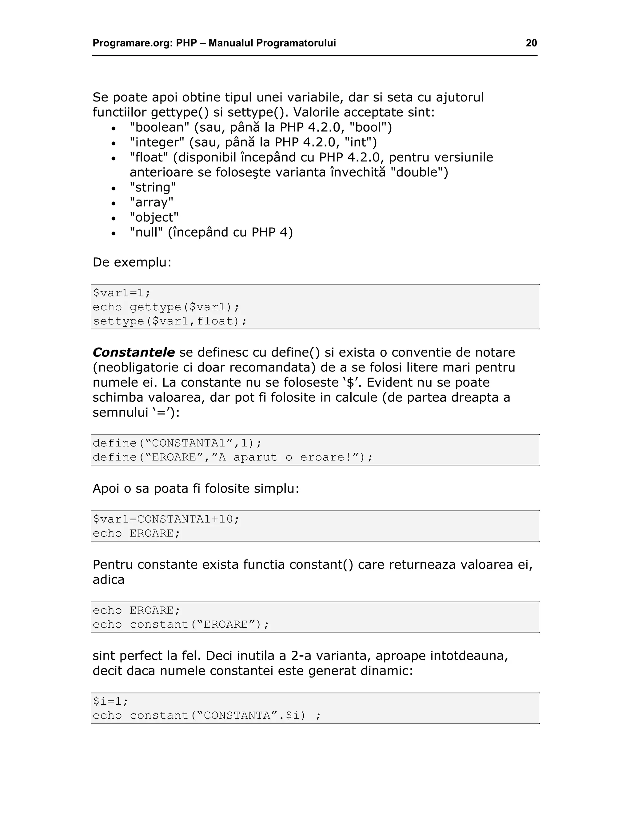 Programare.org: PHP – Manualul Programatorului 20
Se poate apoi obtine tipul unei variabile, dar si seta cu ajutorul
functiilor gettype() si settype(). Valorile acceptate sint:
• "boolean" (sau, până la PHP 4.2.0, "bool")
• "integer" (sau, până la PHP 4.2.0, "int")
• "float" (disponibil începând cu PHP 4.2.0, pentru versiunile
anterioare se foloseşte varianta învechită "double")
• "string"
• "array"
• "object"
• "null" (începând cu PHP 4)
De exemplu:
$var1=1;
echo gettype($var1);
settype($var1,float);
Constantele se definesc cu define() si exista o conventie de notare
(neobligatorie ci doar recomandata) de a se folosi litere mari pentru
numele ei. La constante nu se foloseste ‘$’. Evident nu se poate
schimba valoarea, dar pot fi folosite in calcule (de partea dreapta a
semnului ‘=’):
define(“CONSTANTA1”,1);
define(“EROARE”,”A aparut o eroare!”);
Apoi o sa poata fi folosite simplu:
$var1=CONSTANTA1+10;
echo EROARE;
Pentru constante exista functia constant() care returneaza valoarea ei,
adica
echo EROARE;
echo constant(“EROARE”);
sint perfect la fel. Deci inutila a 2-a varianta, aproape intotdeauna,
decit daca numele constantei este generat dinamic:
$i=1;
echo constant(“CONSTANTA”.$i) ;
 