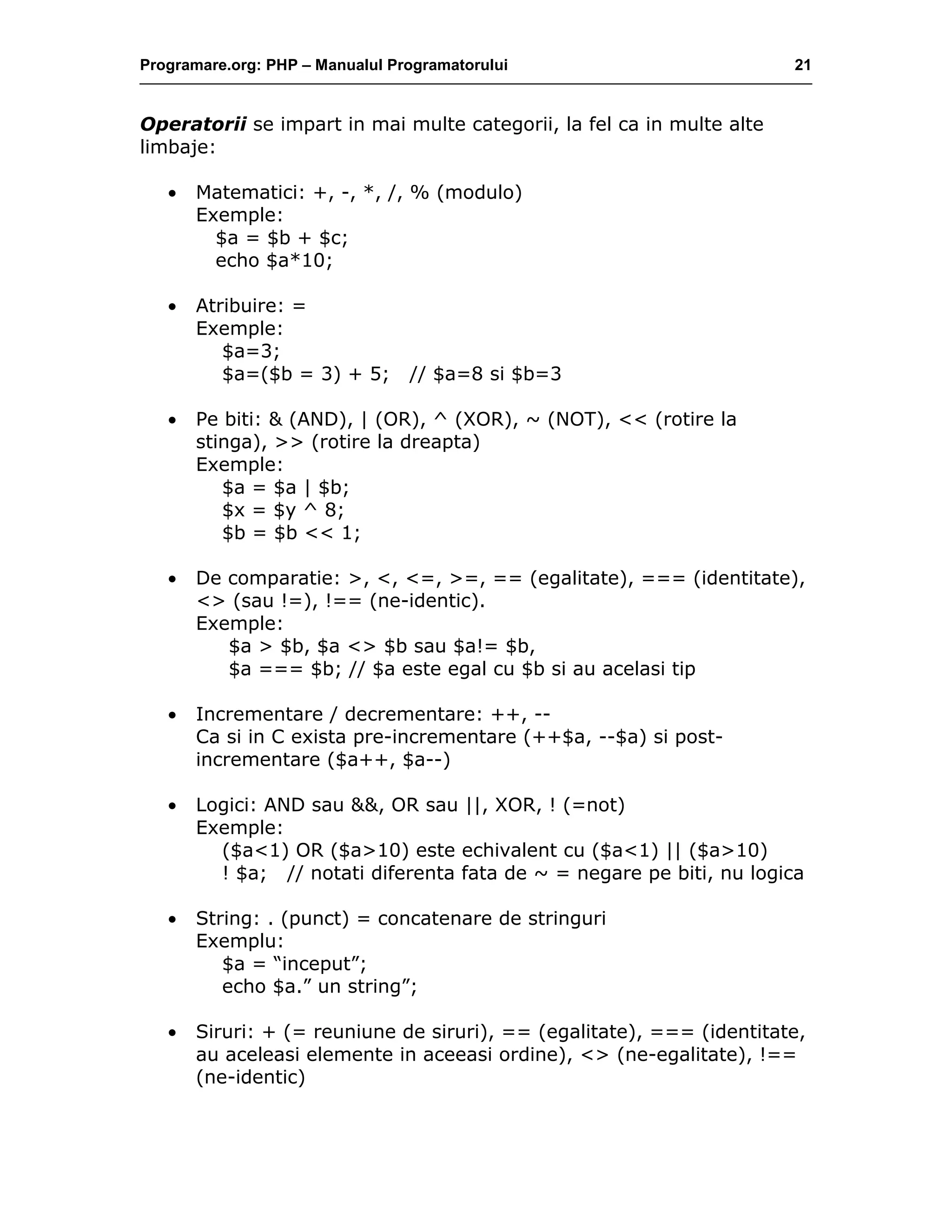 Programare.org: PHP – Manualul Programatorului 21
Operatorii se impart in mai multe categorii, la fel ca in multe alte
limbaje:
• Matematici: +, -, *, /, % (modulo)
Exemple:
$a = $b + $c;
echo $a*10;
• Atribuire: =
Exemple:
$a=3;
$a=($b = 3) + 5; // $a=8 si $b=3
• Pe biti: & (AND), | (OR), ^ (XOR), ~ (NOT), << (rotire la
stinga), >> (rotire la dreapta)
Exemple:
$a = $a | $b;
$x = $y ^ 8;
$b = $b << 1;
• De comparatie: >, <, <=, >=, == (egalitate), === (identitate),
<> (sau !=), !== (ne-identic).
Exemple:
$a > $b, $a <> $b sau $a!= $b,
$a === $b; // $a este egal cu $b si au acelasi tip
• Incrementare / decrementare: ++, --
Ca si in C exista pre-incrementare (++$a, --$a) si post-
incrementare ($a++, $a--)
• Logici: AND sau &&, OR sau ||, XOR, ! (=not)
Exemple:
($a<1) OR ($a>10) este echivalent cu ($a<1) || ($a>10)
! $a; // notati diferenta fata de ~ = negare pe biti, nu logica
• String: . (punct) = concatenare de stringuri
Exemplu:
$a = “inceput”;
echo $a.” un string”;
• Siruri: + (= reuniune de siruri), == (egalitate), === (identitate,
au aceleasi elemente in aceeasi ordine), <> (ne-egalitate), !==
(ne-identic)
 