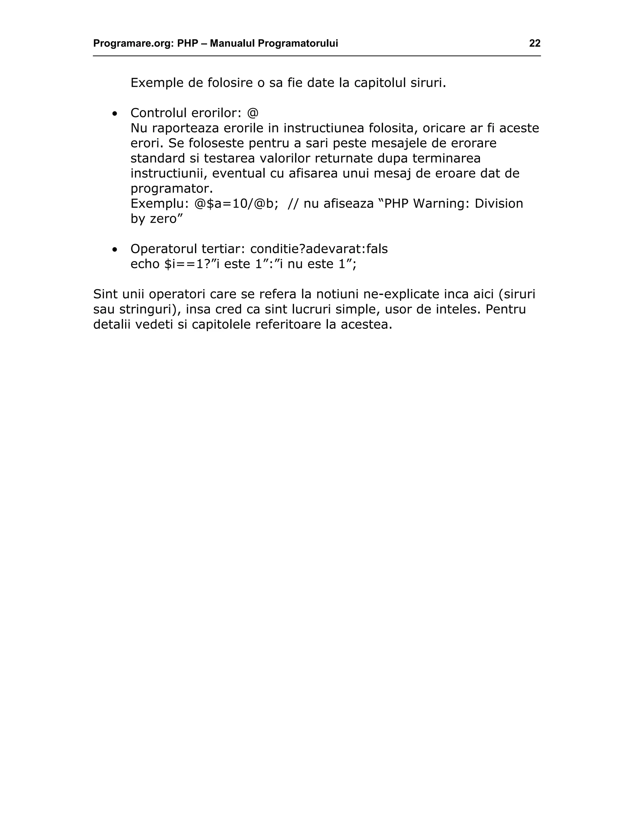 Programare.org: PHP – Manualul Programatorului 22
Exemple de folosire o sa fie date la capitolul siruri.
• Controlul erorilor: @
Nu raporteaza erorile in instructiunea folosita, oricare ar fi aceste
erori. Se foloseste pentru a sari peste mesajele de erorare
standard si testarea valorilor returnate dupa terminarea
instructiunii, eventual cu afisarea unui mesaj de eroare dat de
programator.
Exemplu: @$a=10/@b; // nu afiseaza “PHP Warning: Division
by zero”
• Operatorul tertiar: conditie?adevarat:fals
echo $i==1?”i este 1”:”i nu este 1”;
Sint unii operatori care se refera la notiuni ne-explicate inca aici (siruri
sau stringuri), insa cred ca sint lucruri simple, usor de inteles. Pentru
detalii vedeti si capitolele referitoare la acestea.
 