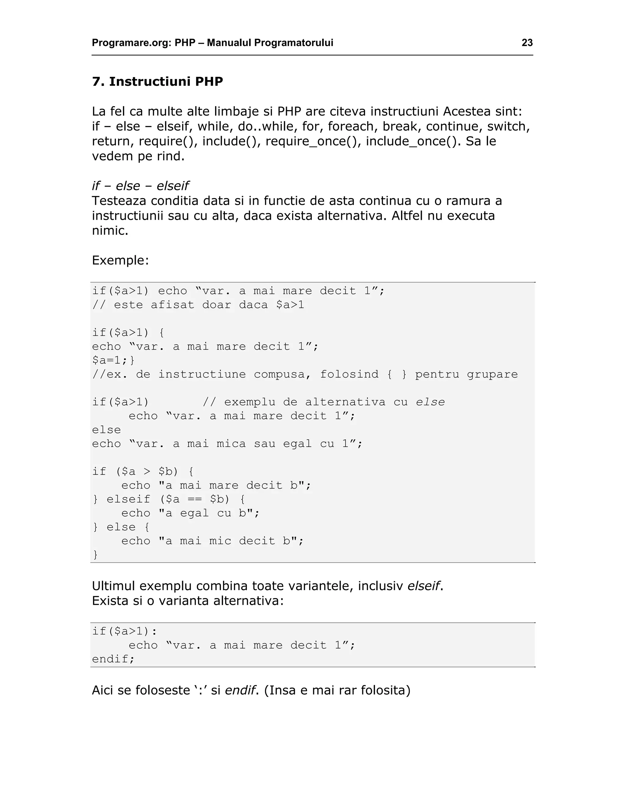Programare.org: PHP – Manualul Programatorului 23
7. Instructiuni PHP
La fel ca multe alte limbaje si PHP are citeva instructiuni Acestea sint:
if – else – elseif, while, do..while, for, foreach, break, continue, switch,
return, require(), include(), require_once(), include_once(). Sa le
vedem pe rind.
if – else – elseif
Testeaza conditia data si in functie de asta continua cu o ramura a
instructiunii sau cu alta, daca exista alternativa. Altfel nu executa
nimic.
Exemple:
if($a>1) echo “var. a mai mare decit 1”;
// este afisat doar daca $a>1
if($a>1) {
echo “var. a mai mare decit 1”;
$a=1;}
//ex. de instructiune compusa, folosind { } pentru grupare
if($a>1) // exemplu de alternativa cu else
echo “var. a mai mare decit 1”;
else
echo “var. a mai mica sau egal cu 1”;
if ($a > $b) {
echo "a mai mare decit b";
} elseif ($a == $b) {
echo "a egal cu b";
} else {
echo "a mai mic decit b";
}
Ultimul exemplu combina toate variantele, inclusiv elseif.
Exista si o varianta alternativa:
if($a>1):
echo “var. a mai mare decit 1”;
endif;
Aici se foloseste ‘:’ si endif. (Insa e mai rar folosita)
 