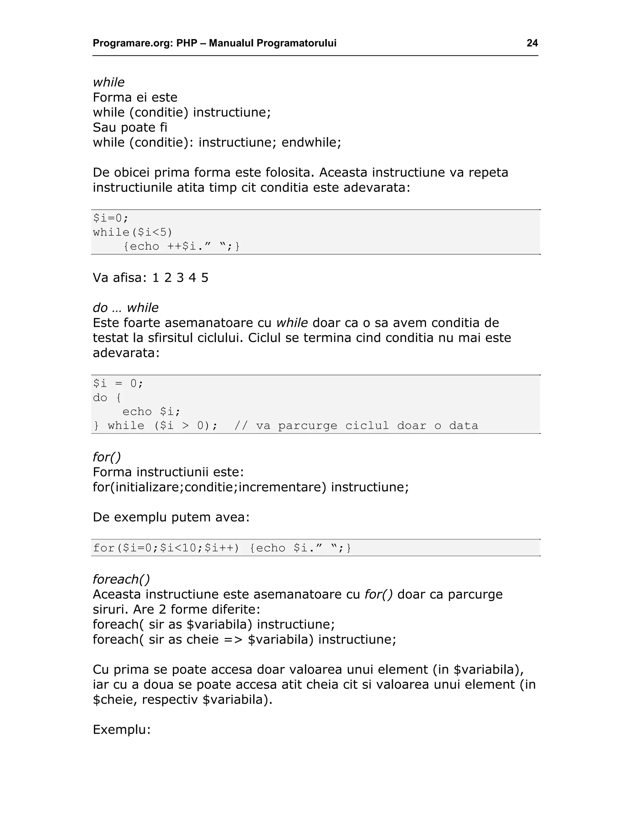 Programare.org: PHP – Manualul Programatorului 24
while
Forma ei este
while (conditie) instructiune;
Sau poate fi
while (conditie): instructiune; endwhile;
De obicei prima forma este folosita. Aceasta instructiune va repeta
instructiunile atita timp cit conditia este adevarata:
$i=0;
while($i<5)
{echo ++$i.” “;}
Va afisa: 1 2 3 4 5
do … while
Este foarte asemanatoare cu while doar ca o sa avem conditia de
testat la sfirsitul ciclului. Ciclul se termina cind conditia nu mai este
adevarata:
$i = 0;
do {
echo $i;
} while ($i > 0); // va parcurge ciclul doar o data
for()
Forma instructiunii este:
for(initializare;conditie;incrementare) instructiune;
De exemplu putem avea:
for($i=0;$i<10;$i++) {echo $i.” “;}
foreach()
Aceasta instructiune este asemanatoare cu for() doar ca parcurge
siruri. Are 2 forme diferite:
foreach( sir as $variabila) instructiune;
foreach( sir as cheie => $variabila) instructiune;
Cu prima se poate accesa doar valoarea unui element (in $variabila),
iar cu a doua se poate accesa atit cheia cit si valoarea unui element (in
$cheie, respectiv $variabila).
Exemplu:
 
