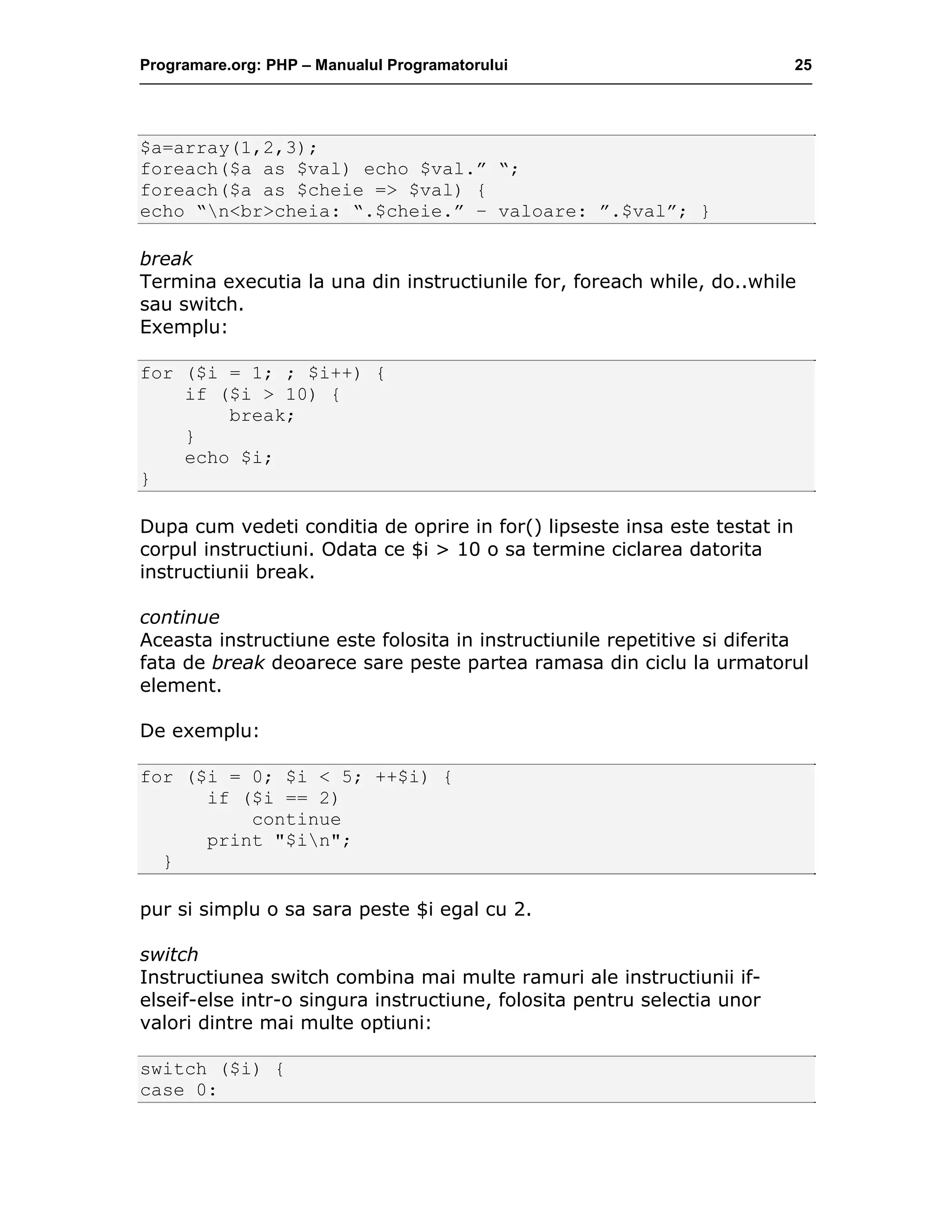 Programare.org: PHP – Manualul Programatorului 25
$a=array(1,2,3);
foreach($a as $val) echo $val.” “;
foreach($a as $cheie => $val) {
echo “n<br>cheia: “.$cheie.” – valoare: ”.$val”; }
break
Termina executia la una din instructiunile for, foreach while, do..while
sau switch.
Exemplu:
for ($i = 1; ; $i++) {
if ($i > 10) {
break;
}
echo $i;
}
Dupa cum vedeti conditia de oprire in for() lipseste insa este testat in
corpul instructiuni. Odata ce $i > 10 o sa termine ciclarea datorita
instructiunii break.
continue
Aceasta instructiune este folosita in instructiunile repetitive si diferita
fata de break deoarece sare peste partea ramasa din ciclu la urmatorul
element.
De exemplu:
for ($i = 0; $i < 5; ++$i) {
if ($i == 2)
continue
print "$in";
}
pur si simplu o sa sara peste $i egal cu 2.
switch
Instructiunea switch combina mai multe ramuri ale instructiunii if-
elseif-else intr-o singura instructiune, folosita pentru selectia unor
valori dintre mai multe optiuni:
switch ($i) {
case 0:
 