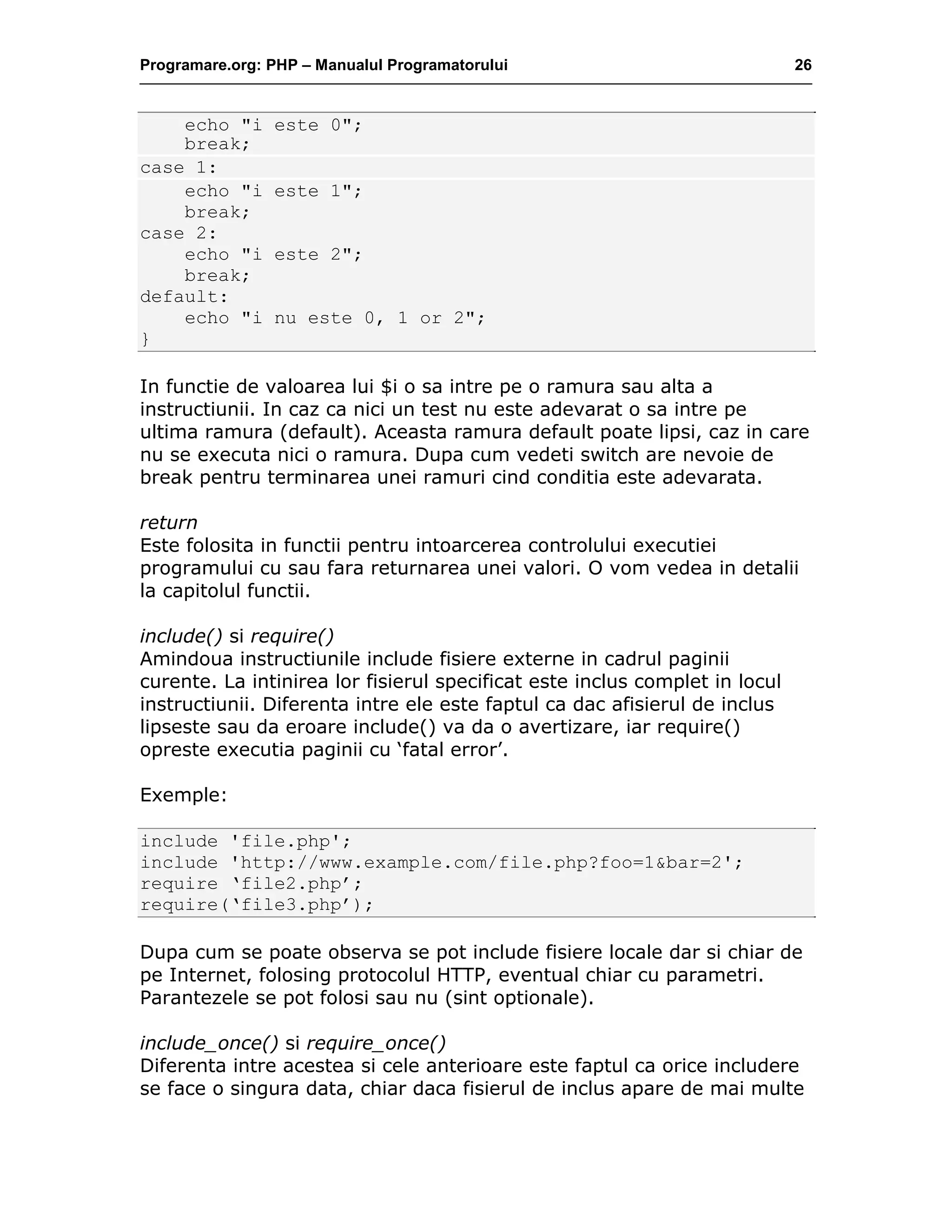 Programare.org: PHP – Manualul Programatorului 26
echo "i este 0";
break;
case 1:
echo "i este 1";
break;
case 2:
echo "i este 2";
break;
default:
echo "i nu este 0, 1 or 2";
}
In functie de valoarea lui $i o sa intre pe o ramura sau alta a
instructiunii. In caz ca nici un test nu este adevarat o sa intre pe
ultima ramura (default). Aceasta ramura default poate lipsi, caz in care
nu se executa nici o ramura. Dupa cum vedeti switch are nevoie de
break pentru terminarea unei ramuri cind conditia este adevarata.
return
Este folosita in functii pentru intoarcerea controlului executiei
programului cu sau fara returnarea unei valori. O vom vedea in detalii
la capitolul functii.
include() si require()
Amindoua instructiunile include fisiere externe in cadrul paginii
curente. La intinirea lor fisierul specificat este inclus complet in locul
instructiunii. Diferenta intre ele este faptul ca dac afisierul de inclus
lipseste sau da eroare include() va da o avertizare, iar require()
opreste executia paginii cu ‘fatal error’.
Exemple:
include 'file.php';
include 'http://www.example.com/file.php?foo=1&bar=2';
require ‘file2.php’;
require(‘file3.php’);
Dupa cum se poate observa se pot include fisiere locale dar si chiar de
pe Internet, folosing protocolul HTTP, eventual chiar cu parametri.
Parantezele se pot folosi sau nu (sint optionale).
include_once() si require_once()
Diferenta intre acestea si cele anterioare este faptul ca orice includere
se face o singura data, chiar daca fisierul de inclus apare de mai multe
 