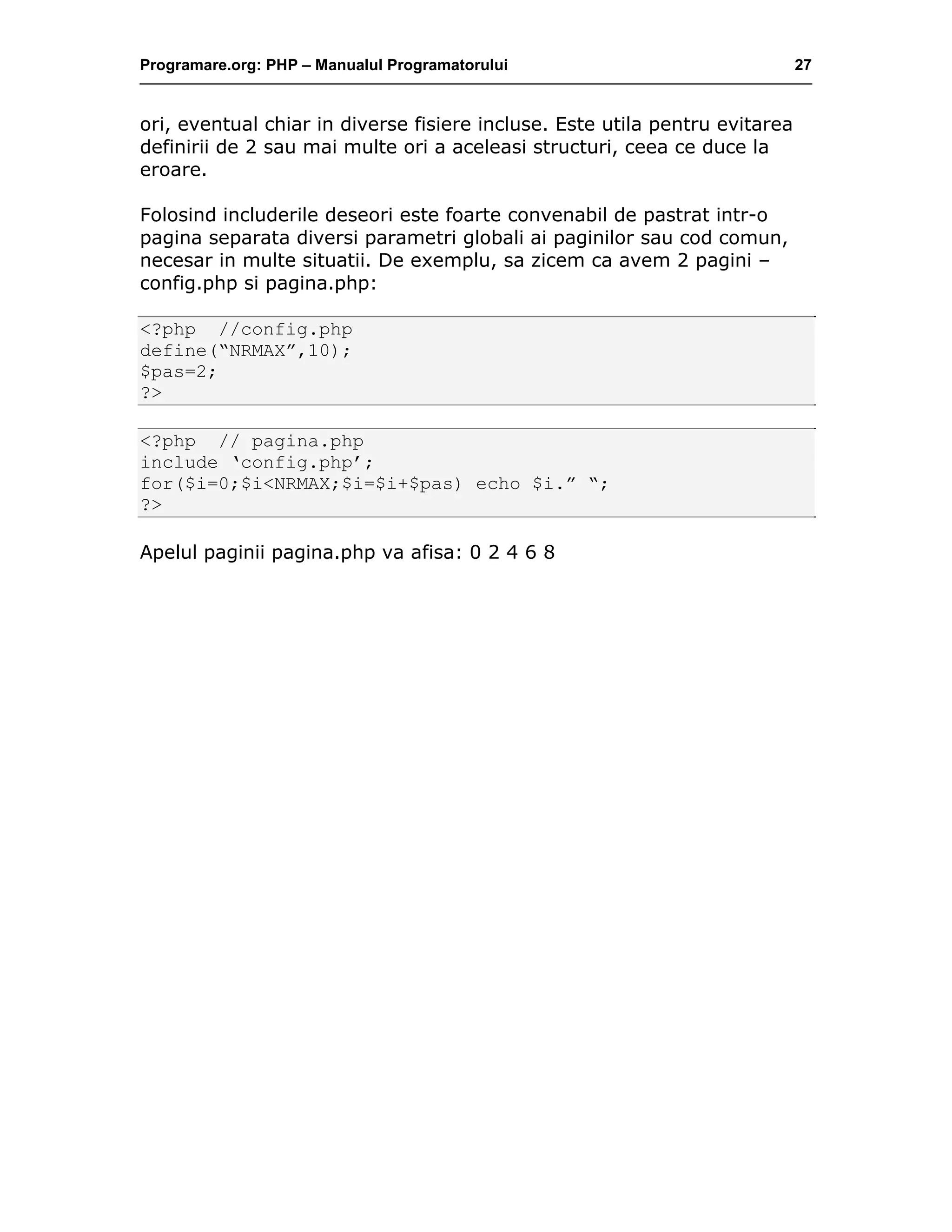 Programare.org: PHP – Manualul Programatorului 27
ori, eventual chiar in diverse fisiere incluse. Este utila pentru evitarea
definirii de 2 sau mai multe ori a aceleasi structuri, ceea ce duce la
eroare.
Folosind includerile deseori este foarte convenabil de pastrat intr-o
pagina separata diversi parametri globali ai paginilor sau cod comun,
necesar in multe situatii. De exemplu, sa zicem ca avem 2 pagini –
config.php si pagina.php:
<?php //config.php
define(“NRMAX”,10);
$pas=2;
?>
<?php // pagina.php
include ‘config.php’;
for($i=0;$i<NRMAX;$i=$i+$pas) echo $i.” “;
?>
Apelul paginii pagina.php va afisa: 0 2 4 6 8
 