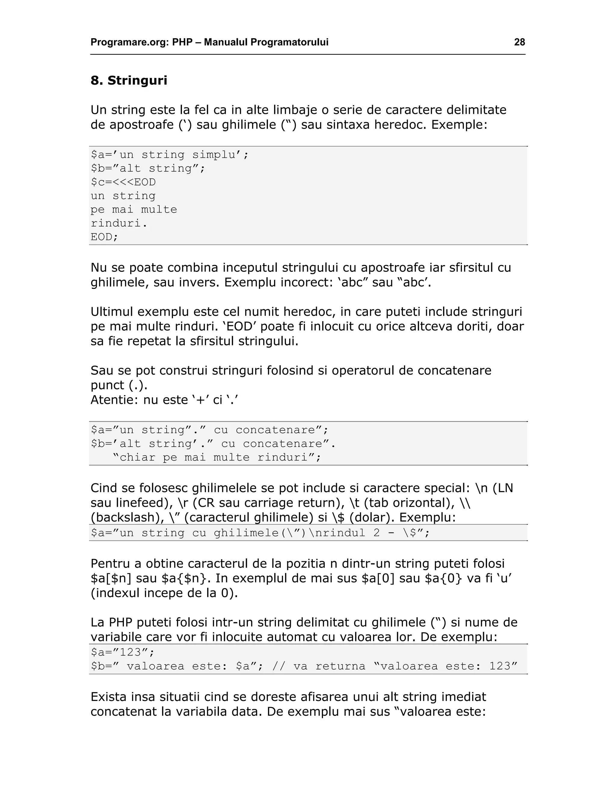 Programare.org: PHP – Manualul Programatorului 28
8. Stringuri
Un string este la fel ca in alte limbaje o serie de caractere delimitate
de apostroafe (‘) sau ghilimele (“) sau sintaxa heredoc. Exemple:
$a=’un string simplu’;
$b=”alt string”;
$c=<<<EOD
un string
pe mai multe
rinduri.
EOD;
Nu se poate combina inceputul stringului cu apostroafe iar sfirsitul cu
ghilimele, sau invers. Exemplu incorect: ‘abc” sau “abc’.
Ultimul exemplu este cel numit heredoc, in care puteti include stringuri
pe mai multe rinduri. ‘EOD’ poate fi inlocuit cu orice altceva doriti, doar
sa fie repetat la sfirsitul stringului.
Sau se pot construi stringuri folosind si operatorul de concatenare
punct (.).
Atentie: nu este ‘+’ ci ‘.’
$a=”un string”.” cu concatenare”;
$b=’alt string’.” cu concatenare”.
“chiar pe mai multe rinduri”;
Cind se folosesc ghilimelele se pot include si caractere special: n (LN
sau linefeed), r (CR sau carriage return), t (tab orizontal), 
(backslash), ” (caracterul ghilimele) si $ (dolar). Exemplu:
$a=”un string cu ghilimele(”)nrindul 2 - $”;
Pentru a obtine caracterul de la pozitia n dintr-un string puteti folosi
$a[$n] sau $a{$n}. In exemplul de mai sus $a[0] sau $a{0} va fi ‘u’
(indexul incepe de la 0).
La PHP puteti folosi intr-un string delimitat cu ghilimele (“) si nume de
variabile care vor fi inlocuite automat cu valoarea lor. De exemplu:
$a=”123”;
$b=” valoarea este: $a”; // va returna “valoarea este: 123”
Exista insa situatii cind se doreste afisarea unui alt string imediat
concatenat la variabila data. De exemplu mai sus “valoarea este:
 