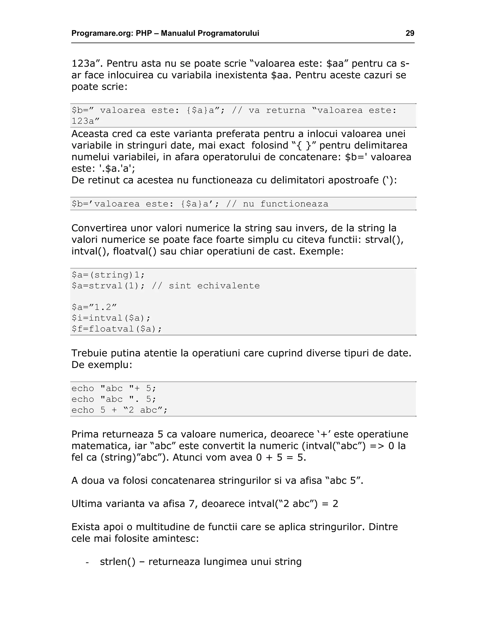 Programare.org: PHP – Manualul Programatorului 29
123a”. Pentru asta nu se poate scrie “valoarea este: $aa” pentru ca s-
ar face inlocuirea cu variabila inexistenta $aa. Pentru aceste cazuri se
poate scrie:
$b=” valoarea este: {$a}a”; // va returna “valoarea este:
123a”
Aceasta cred ca este varianta preferata pentru a inlocui valoarea unei
variabile in stringuri date, mai exact folosind “{ }” pentru delimitarea
numelui variabilei, in afara operatorului de concatenare: $b=' valoarea
este: '.$a.'a';
De retinut ca acestea nu functioneaza cu delimitatori apostroafe (‘):
$b=’valoarea este: {$a}a’; // nu functioneaza
Convertirea unor valori numerice la string sau invers, de la string la
valori numerice se poate face foarte simplu cu citeva functii: strval(),
intval(), floatval() sau chiar operatiuni de cast. Exemple:
$a=(string)1;
$a=strval(1); // sint echivalente
$a=”1.2”
$i=intval($a);
$f=floatval($a);
Trebuie putina atentie la operatiuni care cuprind diverse tipuri de date.
De exemplu:
echo "abc "+ 5;
echo "abc ". 5;
echo 5 + “2 abc”;
Prima returneaza 5 ca valoare numerica, deoarece ‘+’ este operatiune
matematica, iar “abc” este convertit la numeric (intval(“abc”) => 0 la
fel ca (string)”abc”). Atunci vom avea 0 + 5 = 5.
A doua va folosi concatenarea stringurilor si va afisa “abc 5”.
Ultima varianta va afisa 7, deoarece intval(“2 abc”) = 2
Exista apoi o multitudine de functii care se aplica stringurilor. Dintre
cele mai folosite amintesc:
- strlen() – returneaza lungimea unui string
 