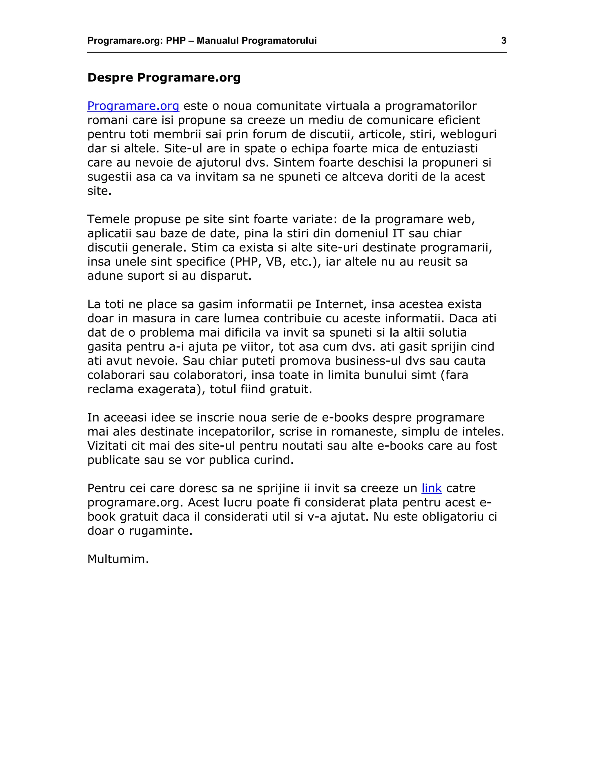 Programare.org: PHP – Manualul Programatorului 3
Despre Programare.org
Programare.org este o noua comunitate virtuala a programatorilor
romani care isi propune sa creeze un mediu de comunicare eficient
pentru toti membrii sai prin forum de discutii, articole, stiri, webloguri
dar si altele. Site-ul are in spate o echipa foarte mica de entuziasti
care au nevoie de ajutorul dvs. Sintem foarte deschisi la propuneri si
sugestii asa ca va invitam sa ne spuneti ce altceva doriti de la acest
site.
Temele propuse pe site sint foarte variate: de la programare web,
aplicatii sau baze de date, pina la stiri din domeniul IT sau chiar
discutii generale. Stim ca exista si alte site-uri destinate programarii,
insa unele sint specifice (PHP, VB, etc.), iar altele nu au reusit sa
adune suport si au disparut.
La toti ne place sa gasim informatii pe Internet, insa acestea exista
doar in masura in care lumea contribuie cu aceste informatii. Daca ati
dat de o problema mai dificila va invit sa spuneti si la altii solutia
gasita pentru a-i ajuta pe viitor, tot asa cum dvs. ati gasit sprijin cind
ati avut nevoie. Sau chiar puteti promova business-ul dvs sau cauta
colaborari sau colaboratori, insa toate in limita bunului simt (fara
reclama exagerata), totul fiind gratuit.
In aceeasi idee se inscrie noua serie de e-books despre programare
mai ales destinate incepatorilor, scrise in romaneste, simplu de inteles.
Vizitati cit mai des site-ul pentru noutati sau alte e-books care au fost
publicate sau se vor publica curind.
Pentru cei care doresc sa ne sprijine ii invit sa creeze un link catre
programare.org. Acest lucru poate fi considerat plata pentru acest e-
book gratuit daca il considerati util si v-a ajutat. Nu este obligatoriu ci
doar o rugaminte.
Multumim.
 