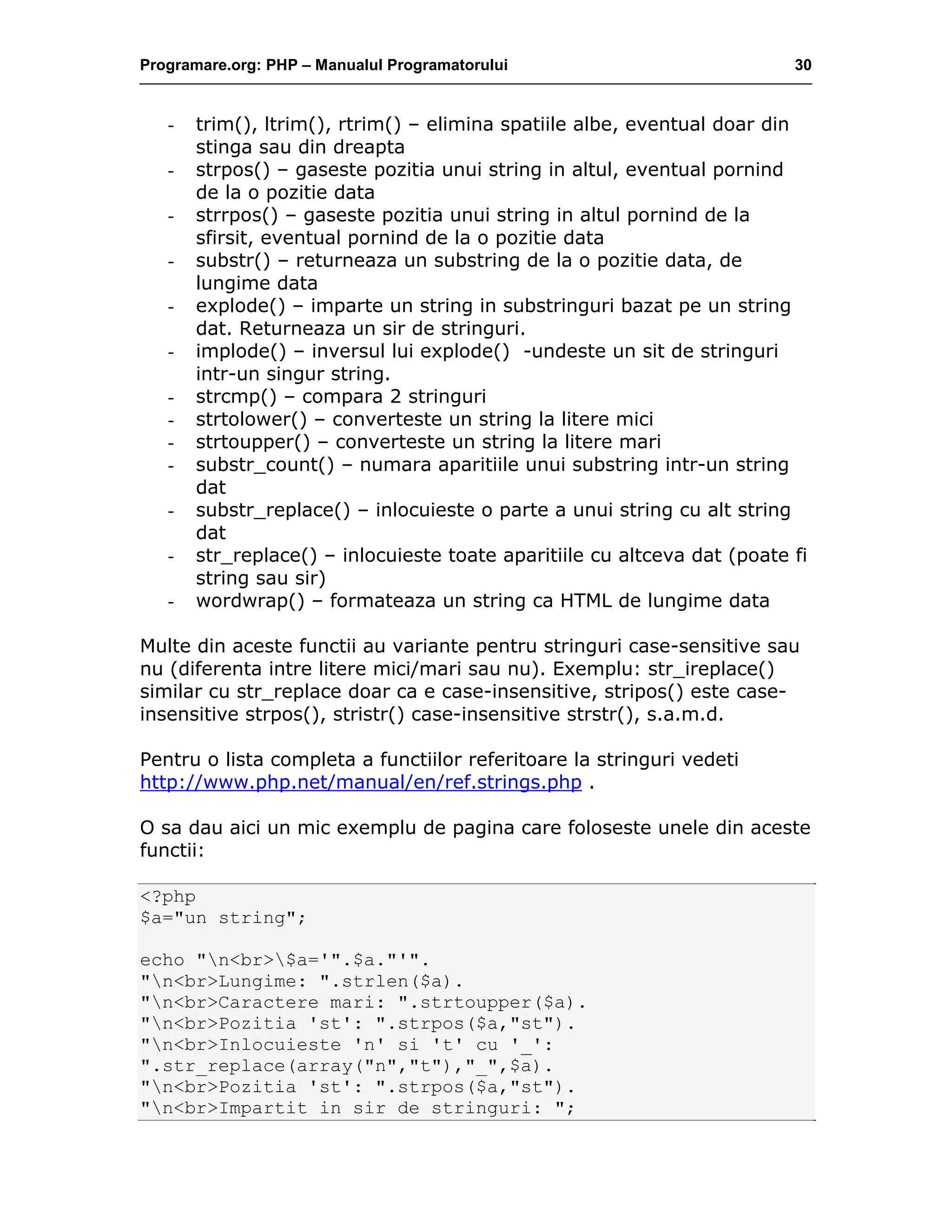 Programare.org: PHP – Manualul Programatorului 30
- trim(), ltrim(), rtrim() – elimina spatiile albe, eventual doar din
stinga sau din dreapta
- strpos() – gaseste pozitia unui string in altul, eventual pornind
de la o pozitie data
- strrpos() – gaseste pozitia unui string in altul pornind de la
sfirsit, eventual pornind de la o pozitie data
- substr() – returneaza un substring de la o pozitie data, de
lungime data
- explode() – imparte un string in substringuri bazat pe un string
dat. Returneaza un sir de stringuri.
- implode() – inversul lui explode() -undeste un sit de stringuri
intr-un singur string.
- strcmp() – compara 2 stringuri
- strtolower() – converteste un string la litere mici
- strtoupper() – converteste un string la litere mari
- substr_count() – numara aparitiile unui substring intr-un string
dat
- substr_replace() – inlocuieste o parte a unui string cu alt string
dat
- str_replace() – inlocuieste toate aparitiile cu altceva dat (poate fi
string sau sir)
- wordwrap() – formateaza un string ca HTML de lungime data
Multe din aceste functii au variante pentru stringuri case-sensitive sau
nu (diferenta intre litere mici/mari sau nu). Exemplu: str_ireplace()
similar cu str_replace doar ca e case-insensitive, stripos() este case-
insensitive strpos(), stristr() case-insensitive strstr(), s.a.m.d.
Pentru o lista completa a functiilor referitoare la stringuri vedeti
http://www.php.net/manual/en/ref.strings.php .
O sa dau aici un mic exemplu de pagina care foloseste unele din aceste
functii:
<?php
$a="un string";
echo "n<br>$a='".$a."'".
"n<br>Lungime: ".strlen($a).
"n<br>Caractere mari: ".strtoupper($a).
"n<br>Pozitia 'st': ".strpos($a,"st").
"n<br>Inlocuieste 'n' si 't' cu '_':
".str_replace(array("n","t"),"_",$a).
"n<br>Pozitia 'st': ".strpos($a,"st").
"n<br>Impartit in sir de stringuri: ";
 
