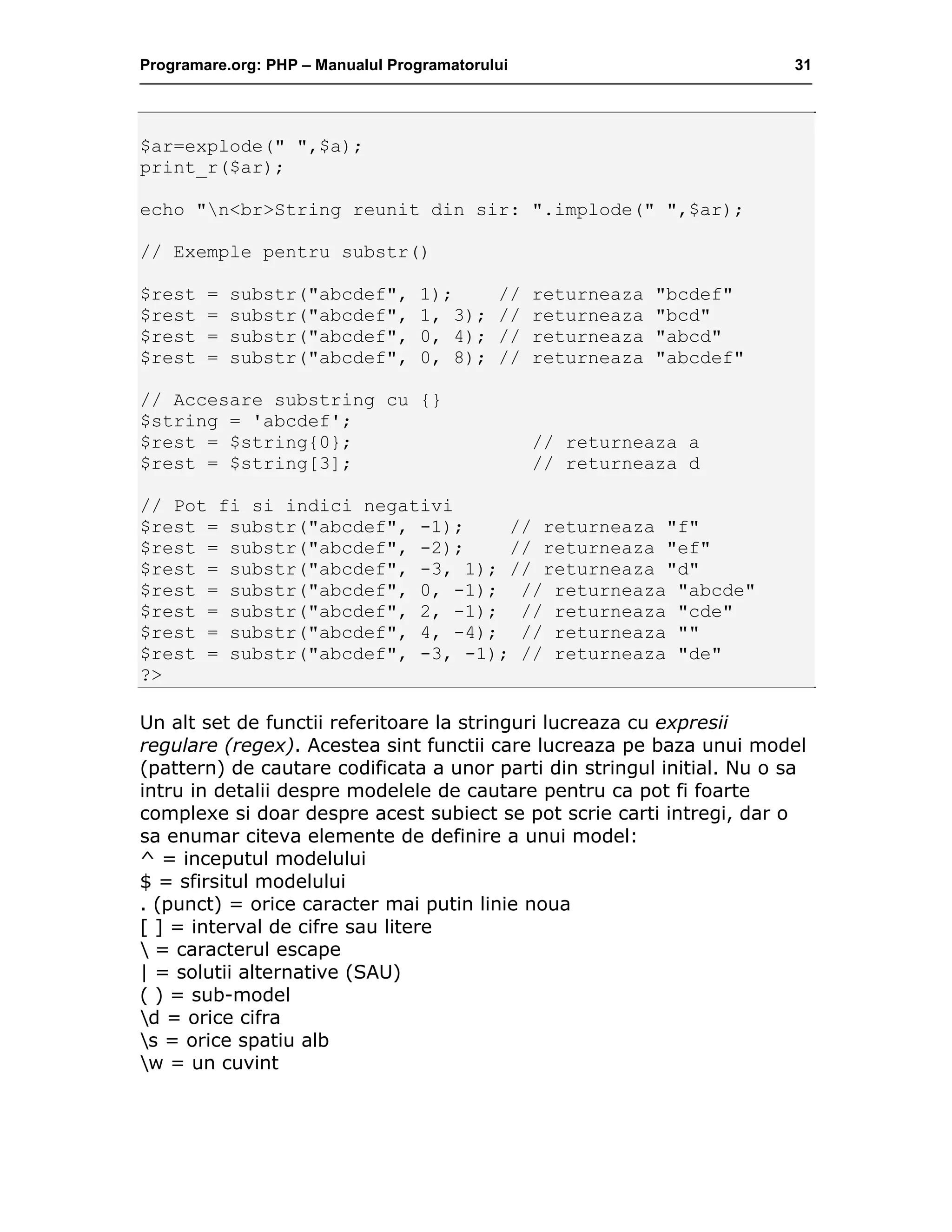 Programare.org: PHP – Manualul Programatorului 31
$ar=explode(" ",$a);
print_r($ar);
echo "n<br>String reunit din sir: ".implode(" ",$ar);
// Exemple pentru substr()
$rest = substr("abcdef", 1); // returneaza "bcdef"
$rest = substr("abcdef", 1, 3); // returneaza "bcd"
$rest = substr("abcdef", 0, 4); // returneaza "abcd"
$rest = substr("abcdef", 0, 8); // returneaza "abcdef"
// Accesare substring cu {}
$string = 'abcdef';
$rest = $string{0}; // returneaza a
$rest = $string[3]; // returneaza d
// Pot fi si indici negativi
$rest = substr("abcdef", -1); // returneaza "f"
$rest = substr("abcdef", -2); // returneaza "ef"
$rest = substr("abcdef", -3, 1); // returneaza "d"
$rest = substr("abcdef", 0, -1); // returneaza "abcde"
$rest = substr("abcdef", 2, -1); // returneaza "cde"
$rest = substr("abcdef", 4, -4); // returneaza ""
$rest = substr("abcdef", -3, -1); // returneaza "de"
?>
Un alt set de functii referitoare la stringuri lucreaza cu expresii
regulare (regex). Acestea sint functii care lucreaza pe baza unui model
(pattern) de cautare codificata a unor parti din stringul initial. Nu o sa
intru in detalii despre modelele de cautare pentru ca pot fi foarte
complexe si doar despre acest subiect se pot scrie carti intregi, dar o
sa enumar citeva elemente de definire a unui model:
^ = inceputul modelului
$ = sfirsitul modelului
. (punct) = orice caracter mai putin linie noua
[ ] = interval de cifre sau litere
 = caracterul escape
| = solutii alternative (SAU)
( ) = sub-model
d = orice cifra
s = orice spatiu alb
w = un cuvint
 