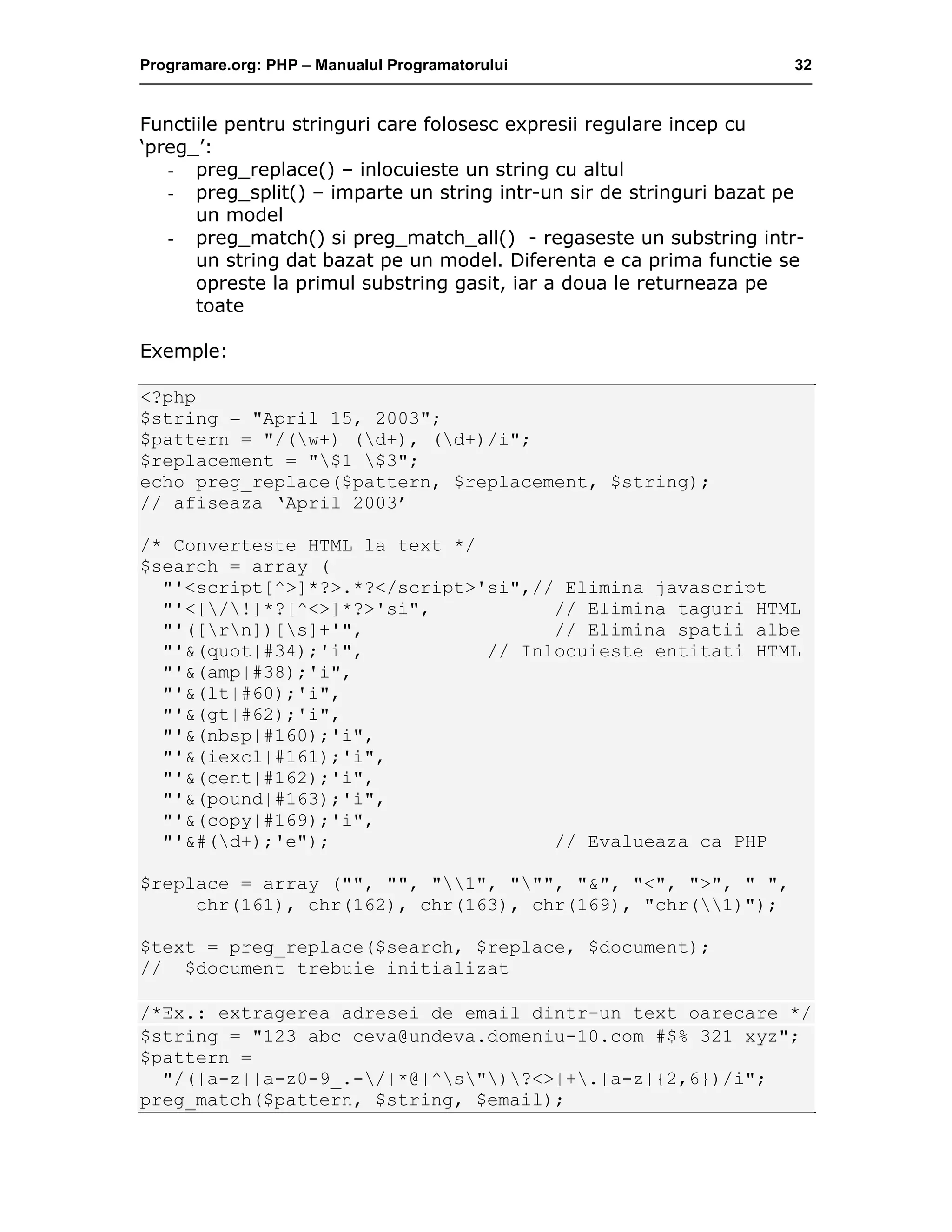 Programare.org: PHP – Manualul Programatorului 32
Functiile pentru stringuri care folosesc expresii regulare incep cu
‘preg_’:
- preg_replace() – inlocuieste un string cu altul
- preg_split() – imparte un string intr-un sir de stringuri bazat pe
un model
- preg_match() si preg_match_all() - regaseste un substring intr-
un string dat bazat pe un model. Diferenta e ca prima functie se
opreste la primul substring gasit, iar a doua le returneaza pe
toate
Exemple:
<?php
$string = "April 15, 2003";
$pattern = "/(w+) (d+), (d+)/i";
$replacement = "$1 $3";
echo preg_replace($pattern, $replacement, $string);
// afiseaza ‘April 2003’
/* Converteste HTML la text */
$search = array (
"'<script[^>]*?>.*?</script>'si",// Elimina javascript
"'<[/!]*?[^<>]*?>'si", // Elimina taguri HTML
"'([rn])[s]+'", // Elimina spatii albe
"'&(quot|#34);'i", // Inlocuieste entitati HTML
"'&(amp|#38);'i",
"'&(lt|#60);'i",
"'&(gt|#62);'i",
"'&(nbsp|#160);'i",
"'&(iexcl|#161);'i",
"'&(cent|#162);'i",
"'&(pound|#163);'i",
"'&(copy|#169);'i",
"'&#(d+);'e"); // Evalueaza ca PHP
$replace = array ("", "", "1", """, "&", "<", ">", " ",
chr(161), chr(162), chr(163), chr(169), "chr(1)");
$text = preg_replace($search, $replace, $document);
// $document trebuie initializat
/*Ex.: extragerea adresei de email dintr-un text oarecare */
$string = "123 abc ceva@undeva.domeniu-10.com #$% 321 xyz";
$pattern =
"/([a-z][a-z0-9_.-/]*@[^s")?<>]+.[a-z]{2,6})/i";
preg_match($pattern, $string, $email);
 