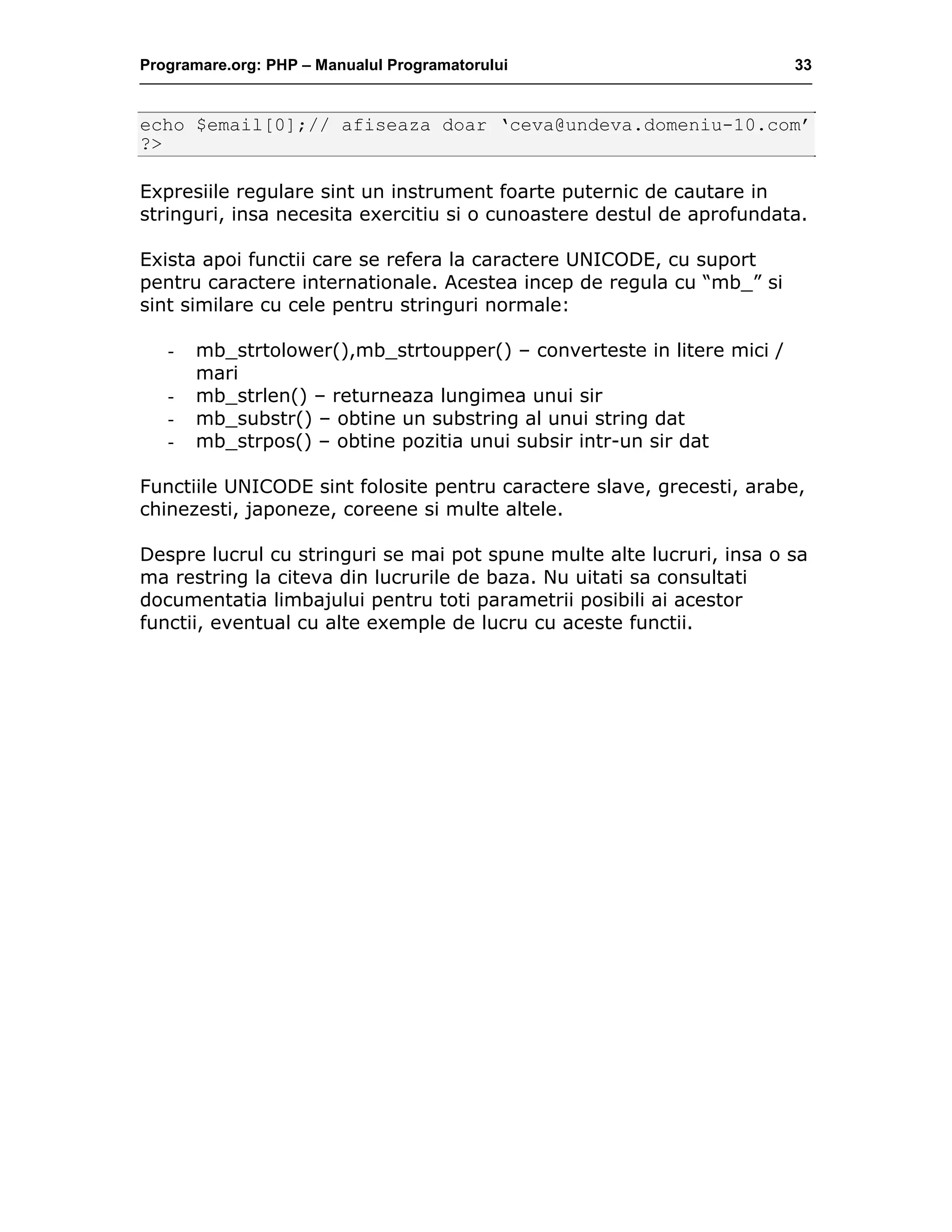 Programare.org: PHP – Manualul Programatorului 33
echo $email[0];// afiseaza doar ‘ceva@undeva.domeniu-10.com’
?>
Expresiile regulare sint un instrument foarte puternic de cautare in
stringuri, insa necesita exercitiu si o cunoastere destul de aprofundata.
Exista apoi functii care se refera la caractere UNICODE, cu suport
pentru caractere internationale. Acestea incep de regula cu “mb_” si
sint similare cu cele pentru stringuri normale:
- mb_strtolower(),mb_strtoupper() – converteste in litere mici /
mari
- mb_strlen() – returneaza lungimea unui sir
- mb_substr() – obtine un substring al unui string dat
- mb_strpos() – obtine pozitia unui subsir intr-un sir dat
Functiile UNICODE sint folosite pentru caractere slave, grecesti, arabe,
chinezesti, japoneze, coreene si multe altele.
Despre lucrul cu stringuri se mai pot spune multe alte lucruri, insa o sa
ma restring la citeva din lucrurile de baza. Nu uitati sa consultati
documentatia limbajului pentru toti parametrii posibili ai acestor
functii, eventual cu alte exemple de lucru cu aceste functii.
 