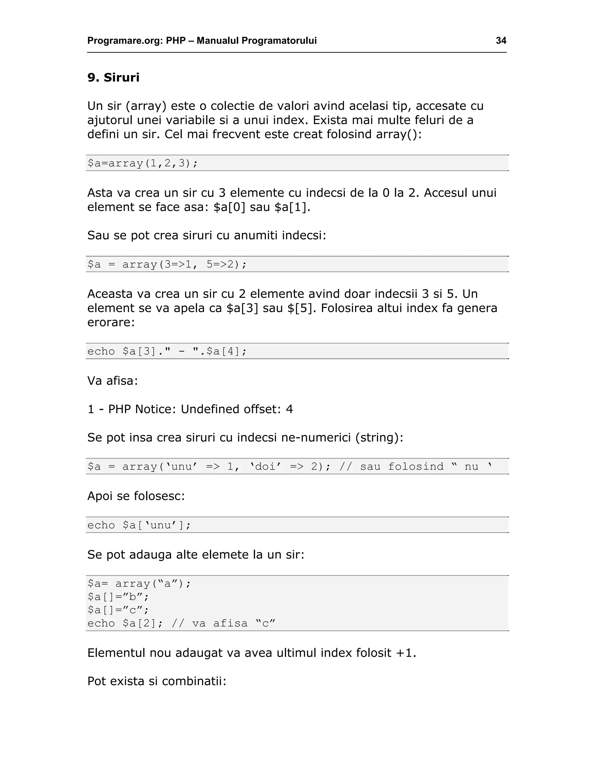 Programare.org: PHP – Manualul Programatorului 34
9. Siruri
Un sir (array) este o colectie de valori avind acelasi tip, accesate cu
ajutorul unei variabile si a unui index. Exista mai multe feluri de a
defini un sir. Cel mai frecvent este creat folosind array():
$a=array(1,2,3);
Asta va crea un sir cu 3 elemente cu indecsi de la 0 la 2. Accesul unui
element se face asa: $a[0] sau $a[1].
Sau se pot crea siruri cu anumiti indecsi:
$a = array(3=>1, 5=>2);
Aceasta va crea un sir cu 2 elemente avind doar indecsii 3 si 5. Un
element se va apela ca $a[3] sau $[5]. Folosirea altui index fa genera
erorare:
echo $a[3]." - ".$a[4];
Va afisa:
1 - PHP Notice: Undefined offset: 4
Se pot insa crea siruri cu indecsi ne-numerici (string):
$a = array(‘unu’ => 1, ‘doi’ => 2); // sau folosind “ nu ‘
Apoi se folosesc:
echo $a[‘unu’];
Se pot adauga alte elemete la un sir:
$a= array(“a”);
$a[]=”b”;
$a[]=”c”;
echo $a[2]; // va afisa “c”
Elementul nou adaugat va avea ultimul index folosit +1.
Pot exista si combinatii:
 