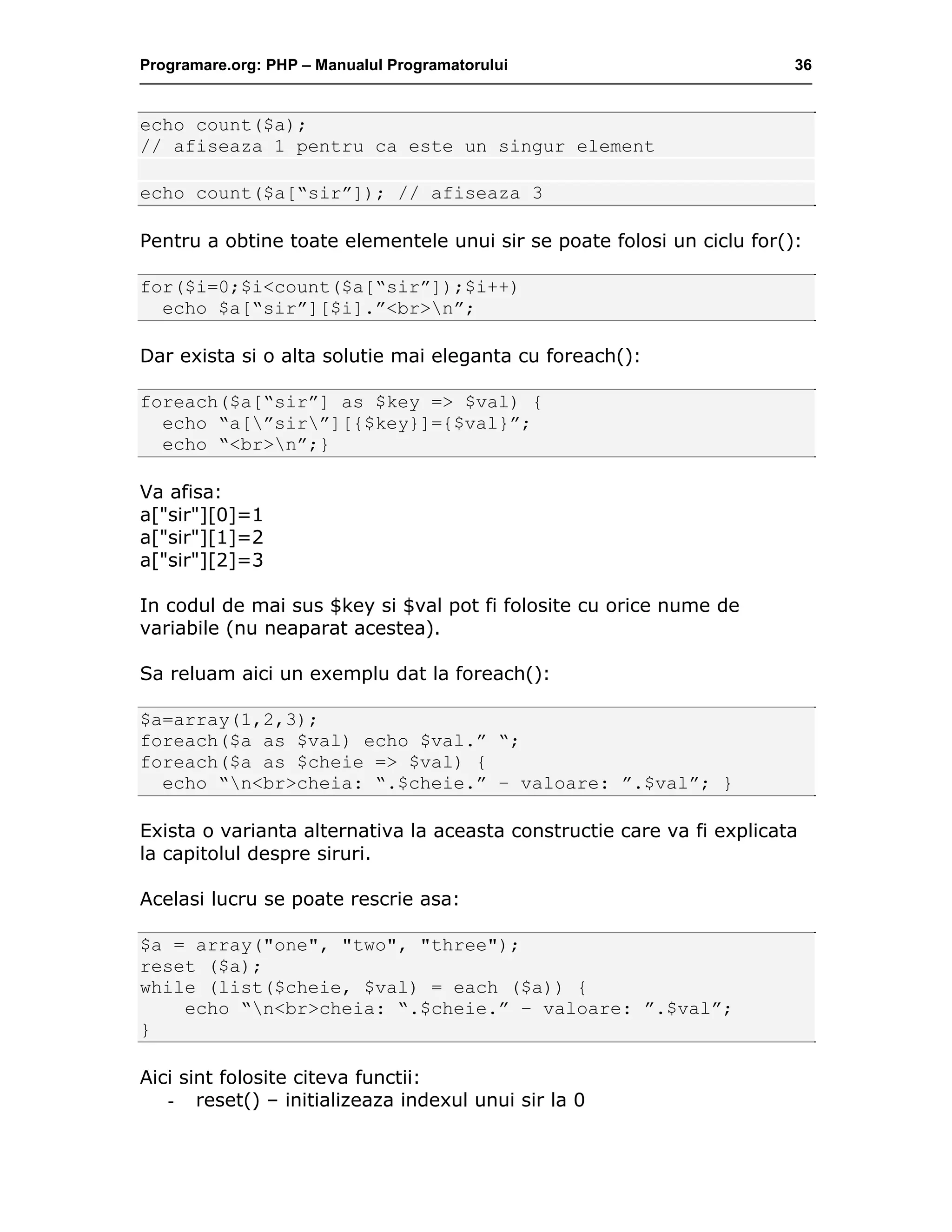 Programare.org: PHP – Manualul Programatorului 36
echo count($a);
// afiseaza 1 pentru ca este un singur element
echo count($a[“sir”]); // afiseaza 3
Pentru a obtine toate elementele unui sir se poate folosi un ciclu for():
for($i=0;$i<count($a[“sir”]);$i++)
echo $a[“sir”][$i].”<br>n”;
Dar exista si o alta solutie mai eleganta cu foreach():
foreach($a[“sir”] as $key => $val) {
echo “a[”sir”][{$key}]={$val}”;
echo “<br>n”;}
Va afisa:
a["sir"][0]=1
a["sir"][1]=2
a["sir"][2]=3
In codul de mai sus $key si $val pot fi folosite cu orice nume de
variabile (nu neaparat acestea).
Sa reluam aici un exemplu dat la foreach():
$a=array(1,2,3);
foreach($a as $val) echo $val.” “;
foreach($a as $cheie => $val) {
echo “n<br>cheia: “.$cheie.” – valoare: ”.$val”; }
Exista o varianta alternativa la aceasta constructie care va fi explicata
la capitolul despre siruri.
Acelasi lucru se poate rescrie asa:
$a = array("one", "two", "three");
reset ($a);
while (list($cheie, $val) = each ($a)) {
echo “n<br>cheia: “.$cheie.” – valoare: ”.$val”;
}
Aici sint folosite citeva functii:
- reset() – initializeaza indexul unui sir la 0
 