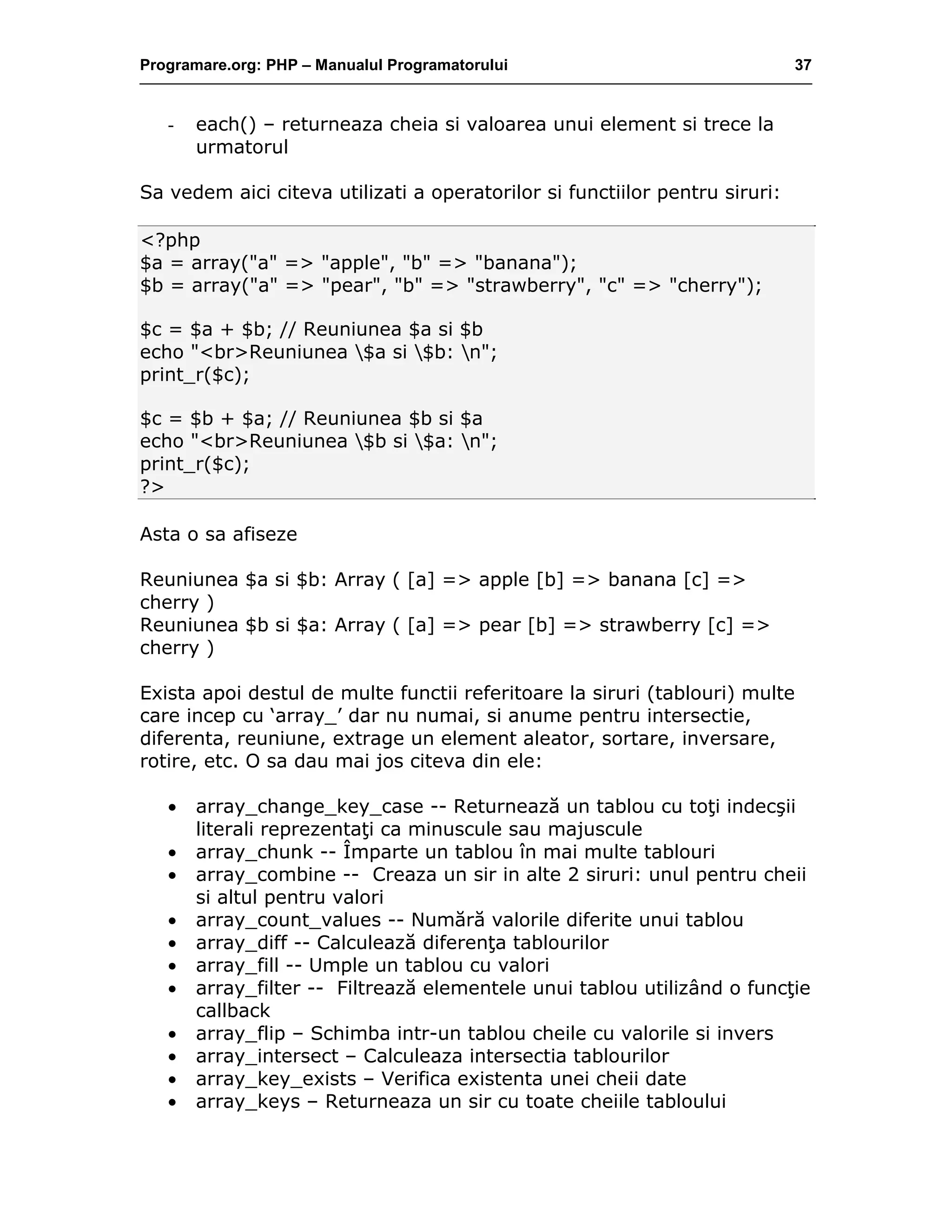Programare.org: PHP – Manualul Programatorului 37
- each() – returneaza cheia si valoarea unui element si trece la
urmatorul
Sa vedem aici citeva utilizati a operatorilor si functiilor pentru siruri:
<?php
$a = array("a" => "apple", "b" => "banana");
$b = array("a" => "pear", "b" => "strawberry", "c" => "cherry");
$c = $a + $b; // Reuniunea $a si $b
echo "<br>Reuniunea $a si $b: n";
print_r($c);
$c = $b + $a; // Reuniunea $b si $a
echo "<br>Reuniunea $b si $a: n";
print_r($c);
?>
Asta o sa afiseze
Reuniunea $a si $b: Array ( [a] => apple [b] => banana [c] =>
cherry )
Reuniunea $b si $a: Array ( [a] => pear [b] => strawberry [c] =>
cherry )
Exista apoi destul de multe functii referitoare la siruri (tablouri) multe
care incep cu ‘array_’ dar nu numai, si anume pentru intersectie,
diferenta, reuniune, extrage un element aleator, sortare, inversare,
rotire, etc. O sa dau mai jos citeva din ele:
• array_change_key_case -- Returnează un tablou cu toţi indecşii
literali reprezentaţi ca minuscule sau majuscule
• array_chunk -- Împarte un tablou în mai multe tablouri
• array_combine -- Creaza un sir in alte 2 siruri: unul pentru cheii
si altul pentru valori
• array_count_values -- Numără valorile diferite unui tablou
• array_diff -- Calculează diferenţa tablourilor
• array_fill -- Umple un tablou cu valori
• array_filter -- Filtrează elementele unui tablou utilizând o funcţie
callback
• array_flip – Schimba intr-un tablou cheile cu valorile si invers
• array_intersect – Calculeaza intersectia tablourilor
• array_key_exists – Verifica existenta unei cheii date
• array_keys – Returneaza un sir cu toate cheiile tabloului
 