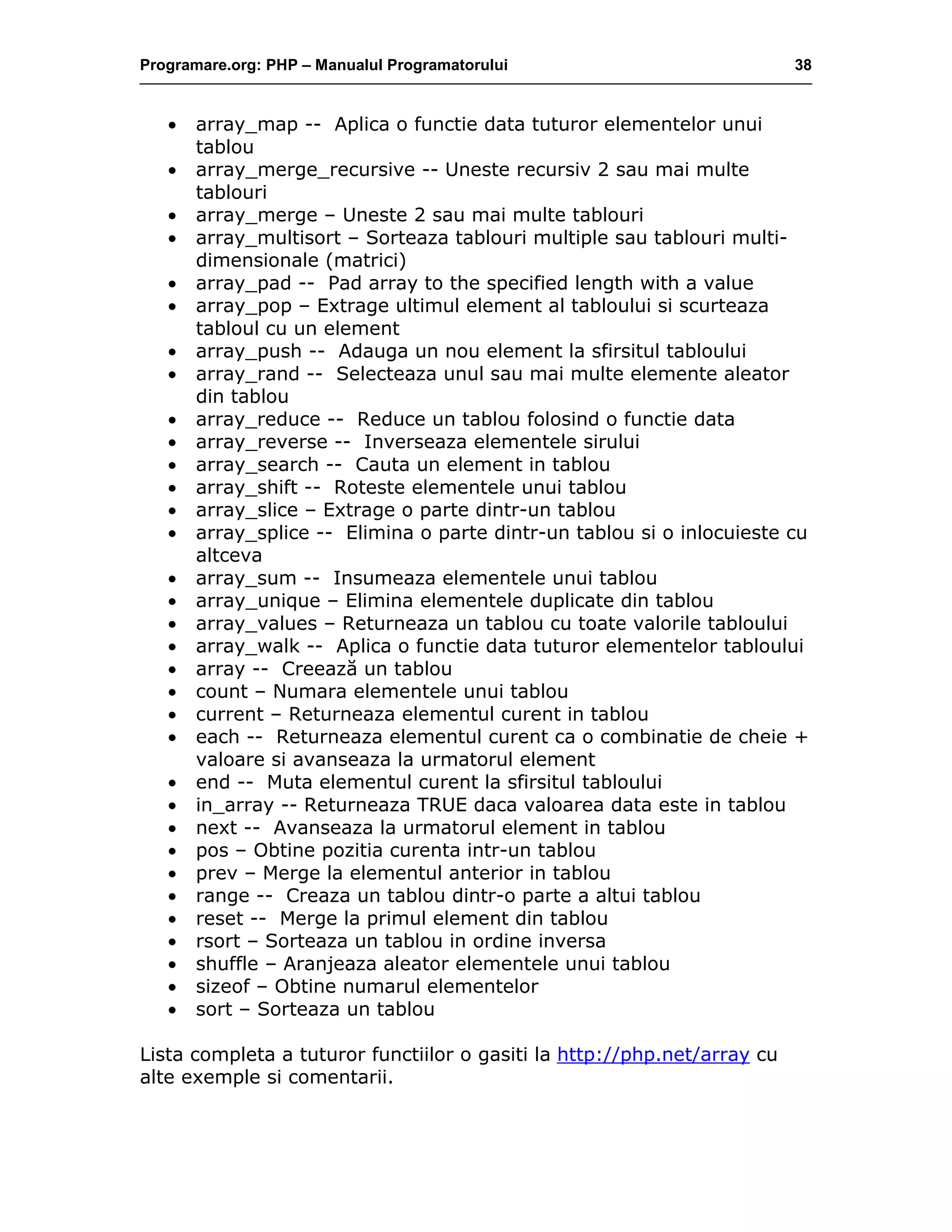 Programare.org: PHP – Manualul Programatorului 38
• array_map -- Aplica o functie data tuturor elementelor unui
tablou
• array_merge_recursive -- Uneste recursiv 2 sau mai multe
tablouri
• array_merge – Uneste 2 sau mai multe tablouri
• array_multisort – Sorteaza tablouri multiple sau tablouri multi-
dimensionale (matrici)
• array_pad -- Pad array to the specified length with a value
• array_pop – Extrage ultimul element al tabloului si scurteaza
tabloul cu un element
• array_push -- Adauga un nou element la sfirsitul tabloului
• array_rand -- Selecteaza unul sau mai multe elemente aleator
din tablou
• array_reduce -- Reduce un tablou folosind o functie data
• array_reverse -- Inverseaza elementele sirului
• array_search -- Cauta un element in tablou
• array_shift -- Roteste elementele unui tablou
• array_slice – Extrage o parte dintr-un tablou
• array_splice -- Elimina o parte dintr-un tablou si o inlocuieste cu
altceva
• array_sum -- Insumeaza elementele unui tablou
• array_unique – Elimina elementele duplicate din tablou
• array_values – Returneaza un tablou cu toate valorile tabloului
• array_walk -- Aplica o functie data tuturor elementelor tabloului
• array -- Creează un tablou
• count – Numara elementele unui tablou
• current – Returneaza elementul curent in tablou
• each -- Returneaza elementul curent ca o combinatie de cheie +
valoare si avanseaza la urmatorul element
• end -- Muta elementul curent la sfirsitul tabloului
• in_array -- Returneaza TRUE daca valoarea data este in tablou
• next -- Avanseaza la urmatorul element in tablou
• pos – Obtine pozitia curenta intr-un tablou
• prev – Merge la elementul anterior in tablou
• range -- Creaza un tablou dintr-o parte a altui tablou
• reset -- Merge la primul element din tablou
• rsort – Sorteaza un tablou in ordine inversa
• shuffle – Aranjeaza aleator elementele unui tablou
• sizeof – Obtine numarul elementelor
• sort – Sorteaza un tablou
Lista completa a tuturor functiilor o gasiti la http://php.net/array cu
alte exemple si comentarii.
 