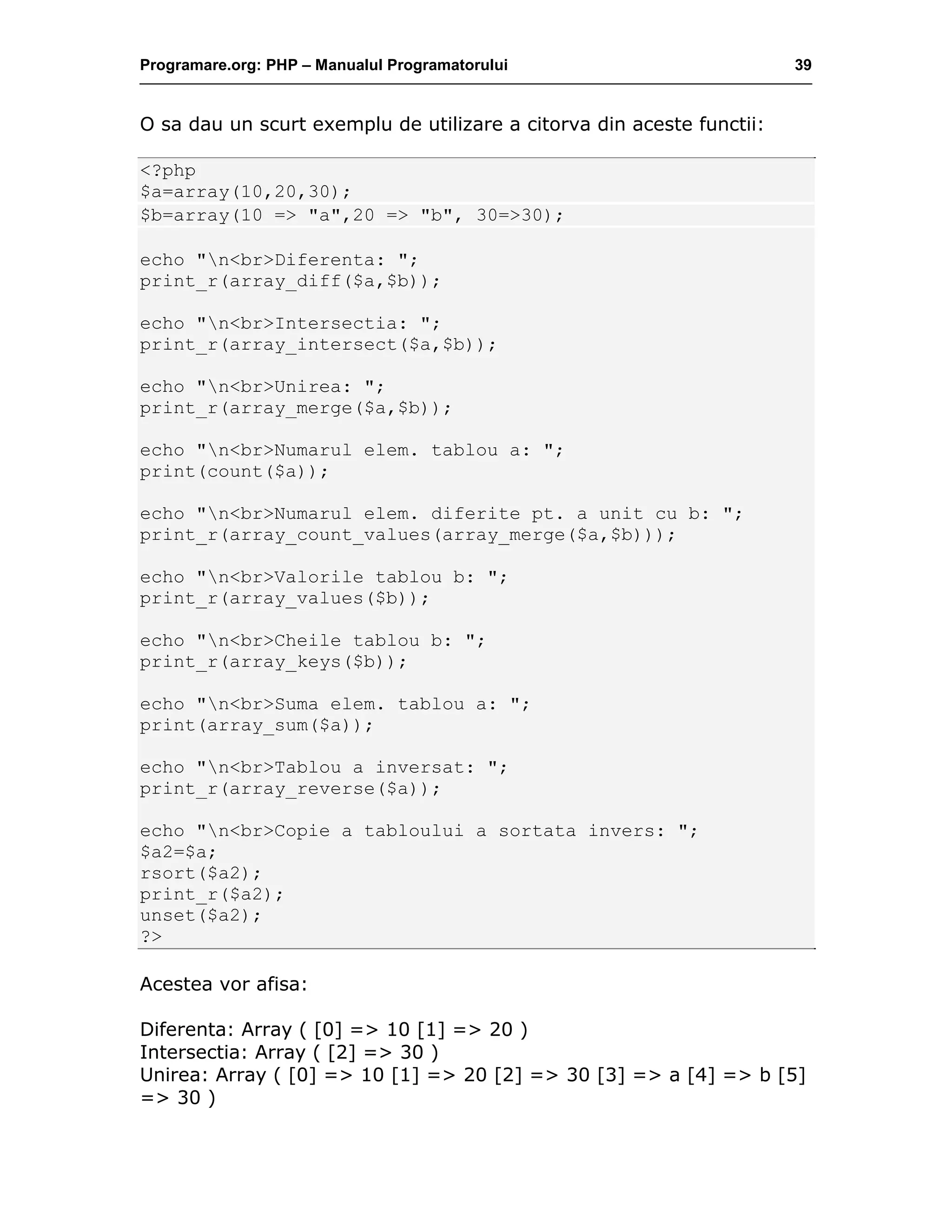 Programare.org: PHP – Manualul Programatorului 39
O sa dau un scurt exemplu de utilizare a citorva din aceste functii:
<?php
$a=array(10,20,30);
$b=array(10 => "a",20 => "b", 30=>30);
echo "n<br>Diferenta: ";
print_r(array_diff($a,$b));
echo "n<br>Intersectia: ";
print_r(array_intersect($a,$b));
echo "n<br>Unirea: ";
print_r(array_merge($a,$b));
echo "n<br>Numarul elem. tablou a: ";
print(count($a));
echo "n<br>Numarul elem. diferite pt. a unit cu b: ";
print_r(array_count_values(array_merge($a,$b)));
echo "n<br>Valorile tablou b: ";
print_r(array_values($b));
echo "n<br>Cheile tablou b: ";
print_r(array_keys($b));
echo "n<br>Suma elem. tablou a: ";
print(array_sum($a));
echo "n<br>Tablou a inversat: ";
print_r(array_reverse($a));
echo "n<br>Copie a tabloului a sortata invers: ";
$a2=$a;
rsort($a2);
print_r($a2);
unset($a2);
?>
Acestea vor afisa:
Diferenta: Array ( [0] => 10 [1] => 20 )
Intersectia: Array ( [2] => 30 )
Unirea: Array ( [0] => 10 [1] => 20 [2] => 30 [3] => a [4] => b [5]
=> 30 )
 