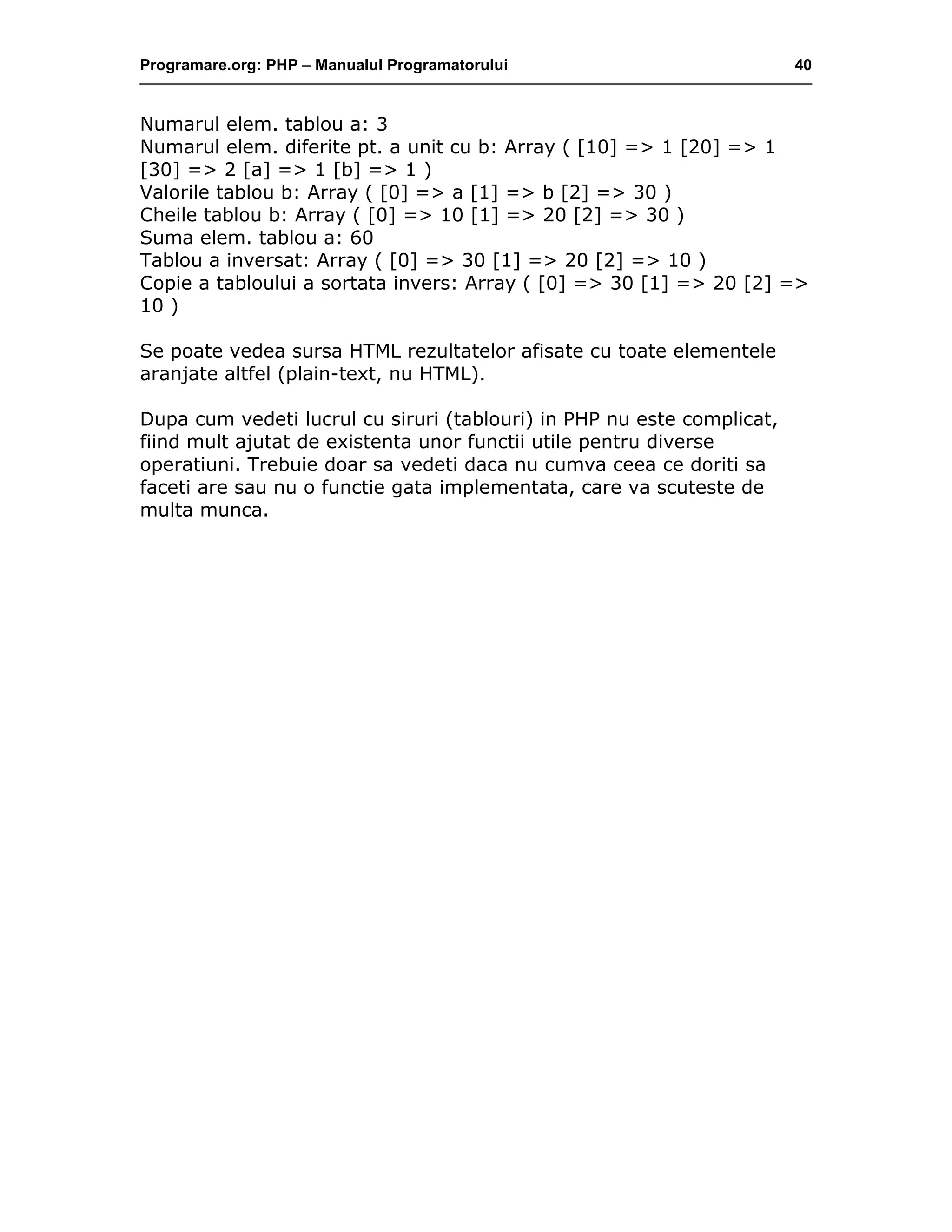 Programare.org: PHP – Manualul Programatorului 40
Numarul elem. tablou a: 3
Numarul elem. diferite pt. a unit cu b: Array ( [10] => 1 [20] => 1
[30] => 2 [a] => 1 [b] => 1 )
Valorile tablou b: Array ( [0] => a [1] => b [2] => 30 )
Cheile tablou b: Array ( [0] => 10 [1] => 20 [2] => 30 )
Suma elem. tablou a: 60
Tablou a inversat: Array ( [0] => 30 [1] => 20 [2] => 10 )
Copie a tabloului a sortata invers: Array ( [0] => 30 [1] => 20 [2] =>
10 )
Se poate vedea sursa HTML rezultatelor afisate cu toate elementele
aranjate altfel (plain-text, nu HTML).
Dupa cum vedeti lucrul cu siruri (tablouri) in PHP nu este complicat,
fiind mult ajutat de existenta unor functii utile pentru diverse
operatiuni. Trebuie doar sa vedeti daca nu cumva ceea ce doriti sa
faceti are sau nu o functie gata implementata, care va scuteste de
multa munca.
 