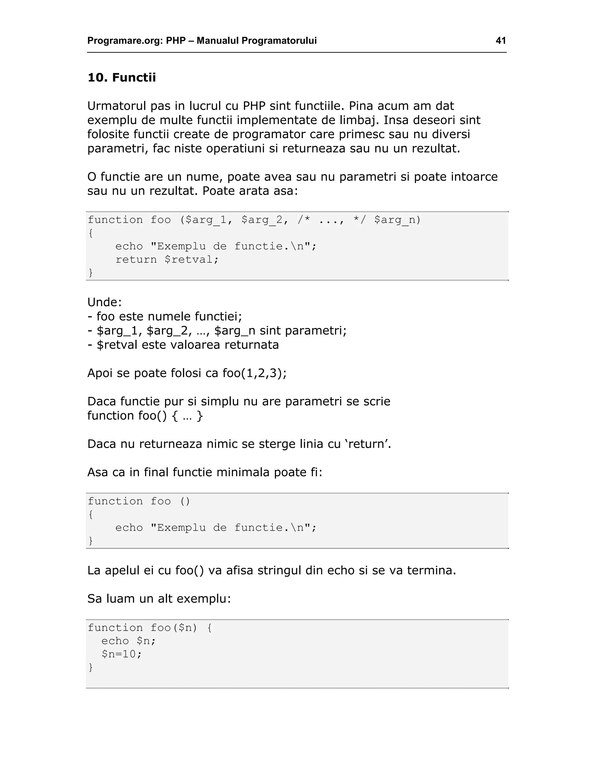 Programare.org: PHP – Manualul Programatorului 41
10. Functii
Urmatorul pas in lucrul cu PHP sint functiile. Pina acum am dat
exemplu de multe functii implementate de limbaj. Insa deseori sint
folosite functii create de programator care primesc sau nu diversi
parametri, fac niste operatiuni si returneaza sau nu un rezultat.
O functie are un nume, poate avea sau nu parametri si poate intoarce
sau nu un rezultat. Poate arata asa:
function foo ($arg_1, $arg_2, /* ..., */ $arg_n)
{
echo "Exemplu de functie.n";
return $retval;
}
Unde:
- foo este numele functiei;
- $arg_1, $arg_2, …, $arg_n sint parametri;
- $retval este valoarea returnata
Apoi se poate folosi ca foo(1,2,3);
Daca functie pur si simplu nu are parametri se scrie
function foo() { … }
Daca nu returneaza nimic se sterge linia cu ‘return’.
Asa ca in final functie minimala poate fi:
function foo ()
{
echo "Exemplu de functie.n";
}
La apelul ei cu foo() va afisa stringul din echo si se va termina.
Sa luam un alt exemplu:
function foo($n) {
echo $n;
$n=10;
}
 