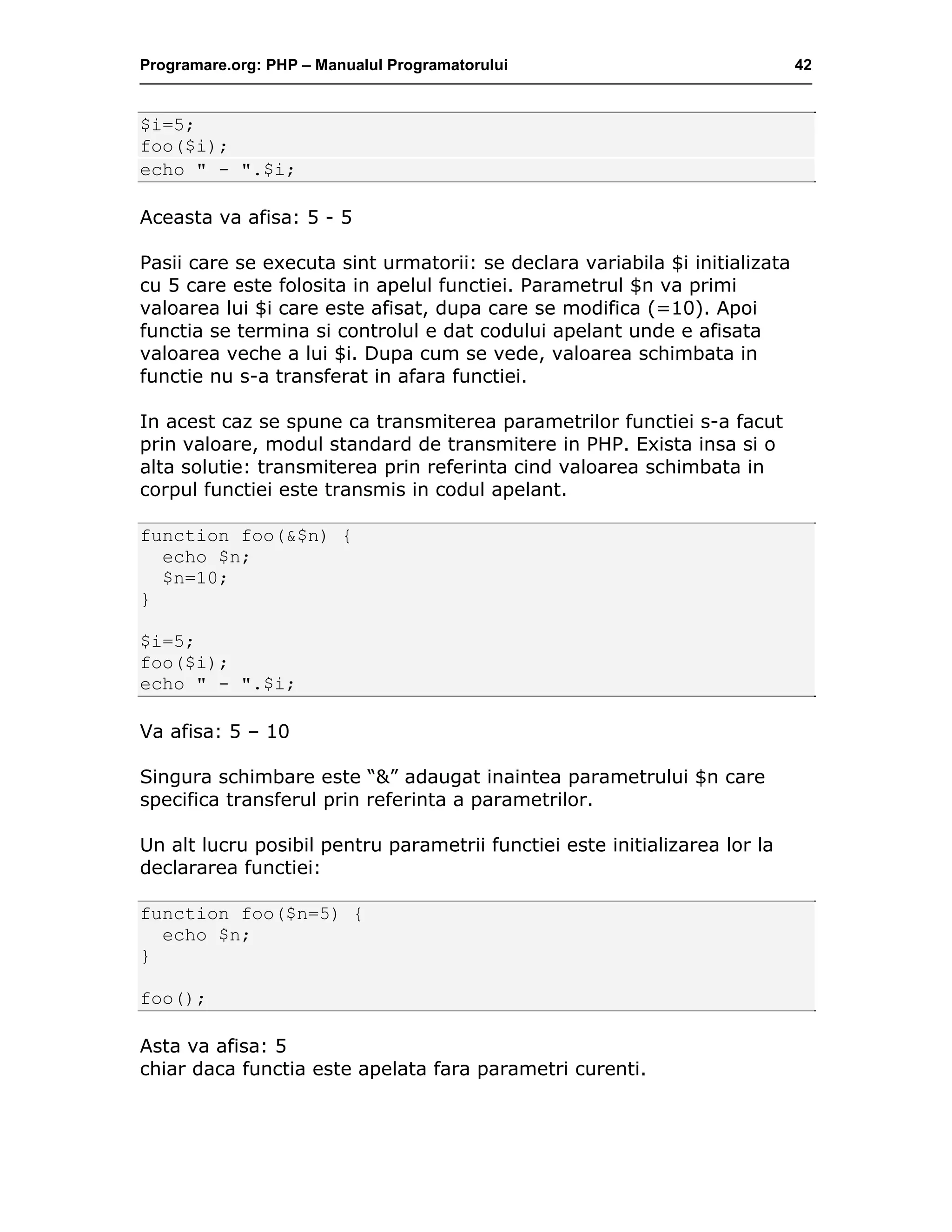Programare.org: PHP – Manualul Programatorului 42
$i=5;
foo($i);
echo " - ".$i;
Aceasta va afisa: 5 - 5
Pasii care se executa sint urmatorii: se declara variabila $i initializata
cu 5 care este folosita in apelul functiei. Parametrul $n va primi
valoarea lui $i care este afisat, dupa care se modifica (=10). Apoi
functia se termina si controlul e dat codului apelant unde e afisata
valoarea veche a lui $i. Dupa cum se vede, valoarea schimbata in
functie nu s-a transferat in afara functiei.
In acest caz se spune ca transmiterea parametrilor functiei s-a facut
prin valoare, modul standard de transmitere in PHP. Exista insa si o
alta solutie: transmiterea prin referinta cind valoarea schimbata in
corpul functiei este transmis in codul apelant.
function foo(&$n) {
echo $n;
$n=10;
}
$i=5;
foo($i);
echo " - ".$i;
Va afisa: 5 – 10
Singura schimbare este “&” adaugat inaintea parametrului $n care
specifica transferul prin referinta a parametrilor.
Un alt lucru posibil pentru parametrii functiei este initializarea lor la
declararea functiei:
function foo($n=5) {
echo $n;
}
foo();
Asta va afisa: 5
chiar daca functia este apelata fara parametri curenti.
 