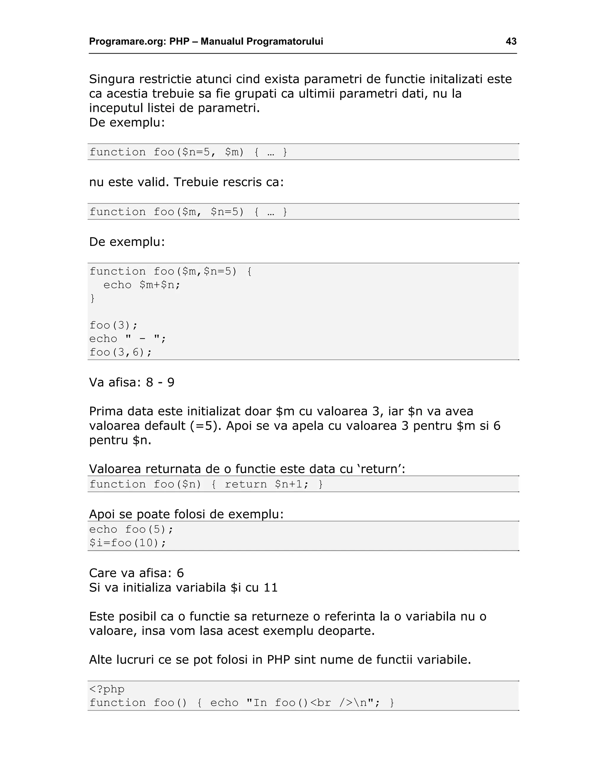 Programare.org: PHP – Manualul Programatorului 43
Singura restrictie atunci cind exista parametri de functie initalizati este
ca acestia trebuie sa fie grupati ca ultimii parametri dati, nu la
inceputul listei de parametri.
De exemplu:
function foo($n=5, $m) { … }
nu este valid. Trebuie rescris ca:
function foo($m, $n=5) { … }
De exemplu:
function foo($m,$n=5) {
echo $m+$n;
}
foo(3);
echo " - ";
foo(3,6);
Va afisa: 8 - 9
Prima data este initializat doar $m cu valoarea 3, iar $n va avea
valoarea default (=5). Apoi se va apela cu valoarea 3 pentru $m si 6
pentru $n.
Valoarea returnata de o functie este data cu ‘return’:
function foo($n) { return $n+1; }
Apoi se poate folosi de exemplu:
echo foo(5);
$i=foo(10);
Care va afisa: 6
Si va initializa variabila $i cu 11
Este posibil ca o functie sa returneze o referinta la o variabila nu o
valoare, insa vom lasa acest exemplu deoparte.
Alte lucruri ce se pot folosi in PHP sint nume de functii variabile.
<?php
function foo() { echo "In foo()<br />n"; }
 