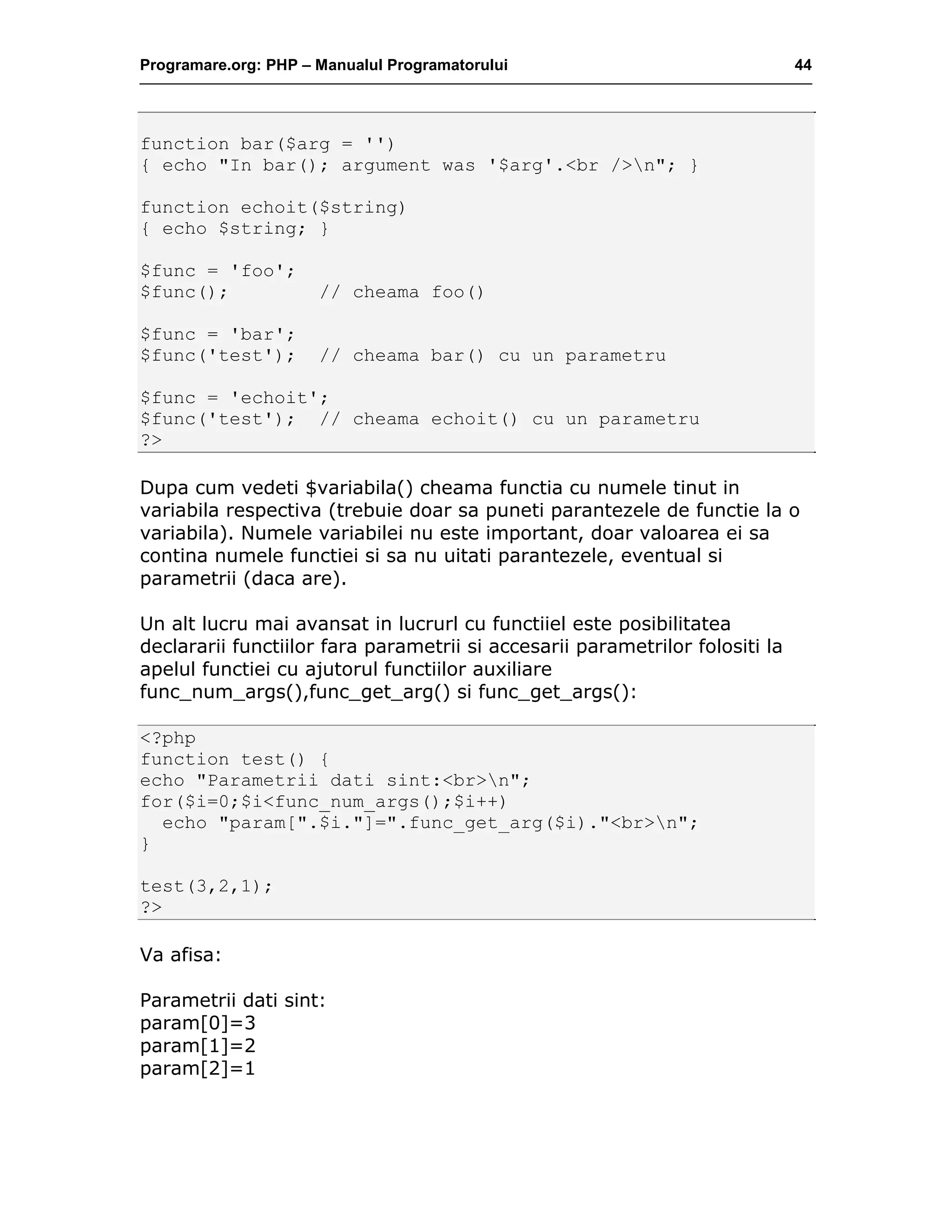 Programare.org: PHP – Manualul Programatorului 44
function bar($arg = '')
{ echo "In bar(); argument was '$arg'.<br />n"; }
function echoit($string)
{ echo $string; }
$func = 'foo';
$func(); // cheama foo()
$func = 'bar';
$func('test'); // cheama bar() cu un parametru
$func = 'echoit';
$func('test'); // cheama echoit() cu un parametru
?>
Dupa cum vedeti $variabila() cheama functia cu numele tinut in
variabila respectiva (trebuie doar sa puneti parantezele de functie la o
variabila). Numele variabilei nu este important, doar valoarea ei sa
contina numele functiei si sa nu uitati parantezele, eventual si
parametrii (daca are).
Un alt lucru mai avansat in lucrurl cu functiiel este posibilitatea
declararii functiilor fara parametrii si accesarii parametrilor folositi la
apelul functiei cu ajutorul functiilor auxiliare
func_num_args(),func_get_arg() si func_get_args():
<?php
function test() {
echo "Parametrii dati sint:<br>n";
for($i=0;$i<func_num_args();$i++)
echo "param[".$i."]=".func_get_arg($i)."<br>n";
}
test(3,2,1);
?>
Va afisa:
Parametrii dati sint:
param[0]=3
param[1]=2
param[2]=1
 