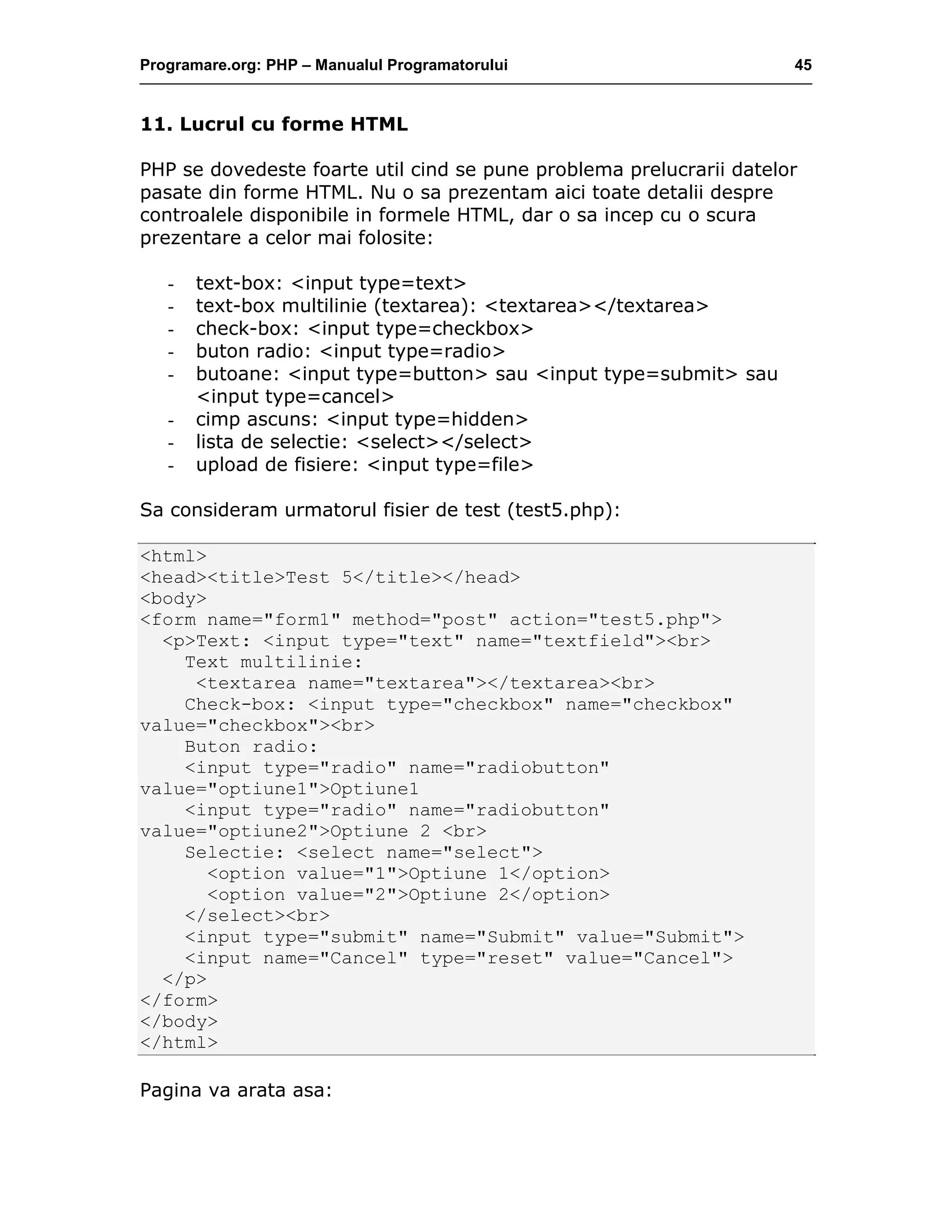 Programare.org: PHP – Manualul Programatorului 45
11. Lucrul cu forme HTML
PHP se dovedeste foarte util cind se pune problema prelucrarii datelor
pasate din forme HTML. Nu o sa prezentam aici toate detalii despre
controalele disponibile in formele HTML, dar o sa incep cu o scura
prezentare a celor mai folosite:
- text-box: <input type=text>
- text-box multilinie (textarea): <textarea></textarea>
- check-box: <input type=checkbox>
- buton radio: <input type=radio>
- butoane: <input type=button> sau <input type=submit> sau
<input type=cancel>
- cimp ascuns: <input type=hidden>
- lista de selectie: <select></select>
- upload de fisiere: <input type=file>
Sa consideram urmatorul fisier de test (test5.php):
<html>
<head><title>Test 5</title></head>
<body>
<form name="form1" method="post" action="test5.php">
<p>Text: <input type="text" name="textfield"><br>
Text multilinie:
<textarea name="textarea"></textarea><br>
Check-box: <input type="checkbox" name="checkbox"
value="checkbox"><br>
Buton radio:
<input type="radio" name="radiobutton"
value="optiune1">Optiune1
<input type="radio" name="radiobutton"
value="optiune2">Optiune 2 <br>
Selectie: <select name="select">
<option value="1">Optiune 1</option>
<option value="2">Optiune 2</option>
</select><br>
<input type="submit" name="Submit" value="Submit">
<input name="Cancel" type="reset" value="Cancel">
</p>
</form>
</body>
</html>
Pagina va arata asa:
 
