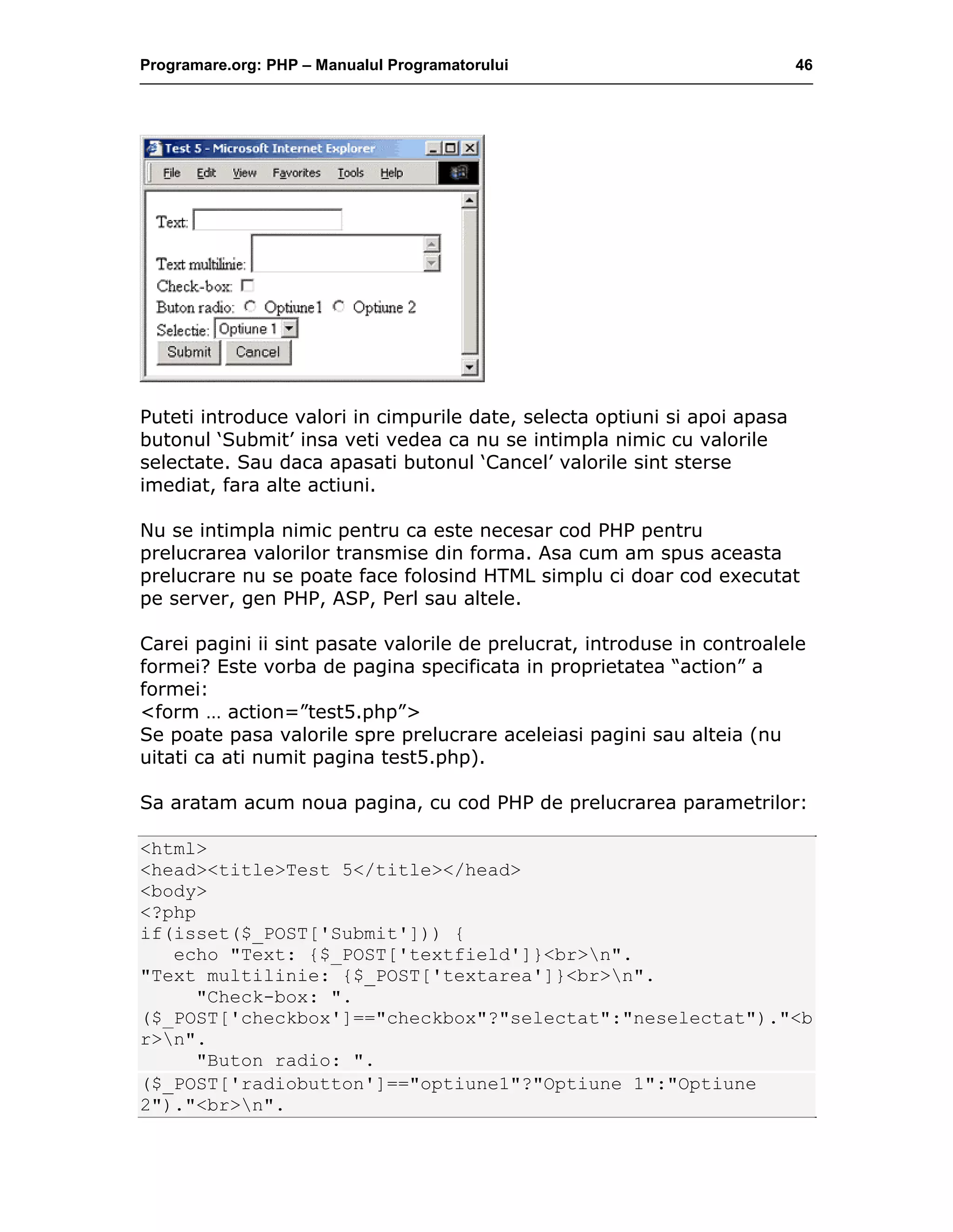Programare.org: PHP – Manualul Programatorului 46
Puteti introduce valori in cimpurile date, selecta optiuni si apoi apasa
butonul ‘Submit’ insa veti vedea ca nu se intimpla nimic cu valorile
selectate. Sau daca apasati butonul ‘Cancel’ valorile sint sterse
imediat, fara alte actiuni.
Nu se intimpla nimic pentru ca este necesar cod PHP pentru
prelucrarea valorilor transmise din forma. Asa cum am spus aceasta
prelucrare nu se poate face folosind HTML simplu ci doar cod executat
pe server, gen PHP, ASP, Perl sau altele.
Carei pagini ii sint pasate valorile de prelucrat, introduse in controalele
formei? Este vorba de pagina specificata in proprietatea “action” a
formei:
<form … action=”test5.php”>
Se poate pasa valorile spre prelucrare aceleiasi pagini sau alteia (nu
uitati ca ati numit pagina test5.php).
Sa aratam acum noua pagina, cu cod PHP de prelucrarea parametrilor:
<html>
<head><title>Test 5</title></head>
<body>
<?php
if(isset($_POST['Submit'])) {
echo "Text: {$_POST['textfield']}<br>n".
"Text multilinie: {$_POST['textarea']}<br>n".
"Check-box: ".
($_POST['checkbox']=="checkbox"?"selectat":"neselectat")."<b
r>n".
"Buton radio: ".
($_POST['radiobutton']=="optiune1"?"Optiune 1":"Optiune
2")."<br>n".
 
