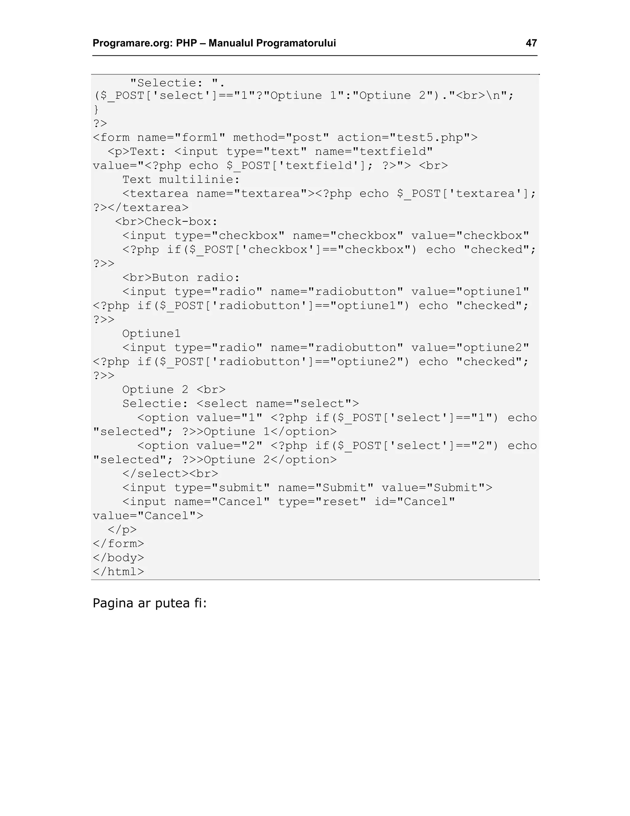 Programare.org: PHP – Manualul Programatorului 47
"Selectie: ".
($_POST['select']=="1"?"Optiune 1":"Optiune 2")."<br>n";
}
?>
<form name="form1" method="post" action="test5.php">
<p>Text: <input type="text" name="textfield"
value="<?php echo $_POST['textfield']; ?>"> <br>
Text multilinie:
<textarea name="textarea"><?php echo $_POST['textarea'];
?></textarea>
<br>Check-box:
<input type="checkbox" name="checkbox" value="checkbox"
<?php if($_POST['checkbox']=="checkbox") echo "checked";
?>>
<br>Buton radio:
<input type="radio" name="radiobutton" value="optiune1"
<?php if($_POST['radiobutton']=="optiune1") echo "checked";
?>>
Optiune1
<input type="radio" name="radiobutton" value="optiune2"
<?php if($_POST['radiobutton']=="optiune2") echo "checked";
?>>
Optiune 2 <br>
Selectie: <select name="select">
<option value="1" <?php if($_POST['select']=="1") echo
"selected"; ?>>Optiune 1</option>
<option value="2" <?php if($_POST['select']=="2") echo
"selected"; ?>>Optiune 2</option>
</select><br>
<input type="submit" name="Submit" value="Submit">
<input name="Cancel" type="reset" id="Cancel"
value="Cancel">
</p>
</form>
</body>
</html>
Pagina ar putea fi:
 