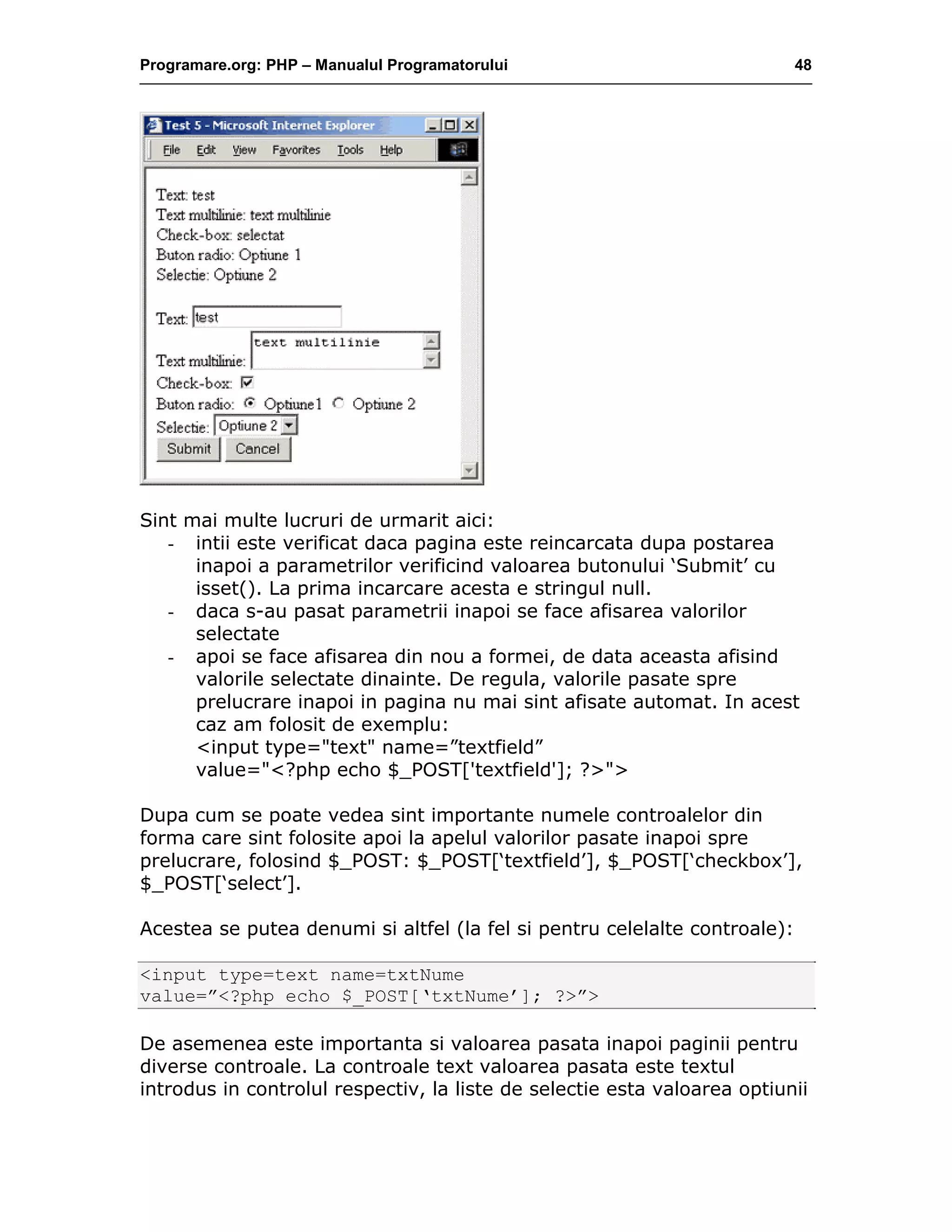Programare.org: PHP – Manualul Programatorului 48
Sint mai multe lucruri de urmarit aici:
- intii este verificat daca pagina este reincarcata dupa postarea
inapoi a parametrilor verificind valoarea butonului ‘Submit’ cu
isset(). La prima incarcare acesta e stringul null.
- daca s-au pasat parametrii inapoi se face afisarea valorilor
selectate
- apoi se face afisarea din nou a formei, de data aceasta afisind
valorile selectate dinainte. De regula, valorile pasate spre
prelucrare inapoi in pagina nu mai sint afisate automat. In acest
caz am folosit de exemplu:
<input type="text" name=”textfield”
value="<?php echo $_POST['textfield']; ?>">
Dupa cum se poate vedea sint importante numele controalelor din
forma care sint folosite apoi la apelul valorilor pasate inapoi spre
prelucrare, folosind $_POST: $_POST[‘textfield’], $_POST[‘checkbox’],
$_POST[‘select’].
Acestea se putea denumi si altfel (la fel si pentru celelalte controale):
<input type=text name=txtNume
value=”<?php echo $_POST[‘txtNume’]; ?>”>
De asemenea este importanta si valoarea pasata inapoi paginii pentru
diverse controale. La controale text valoarea pasata este textul
introdus in controlul respectiv, la liste de selectie esta valoarea optiunii
 