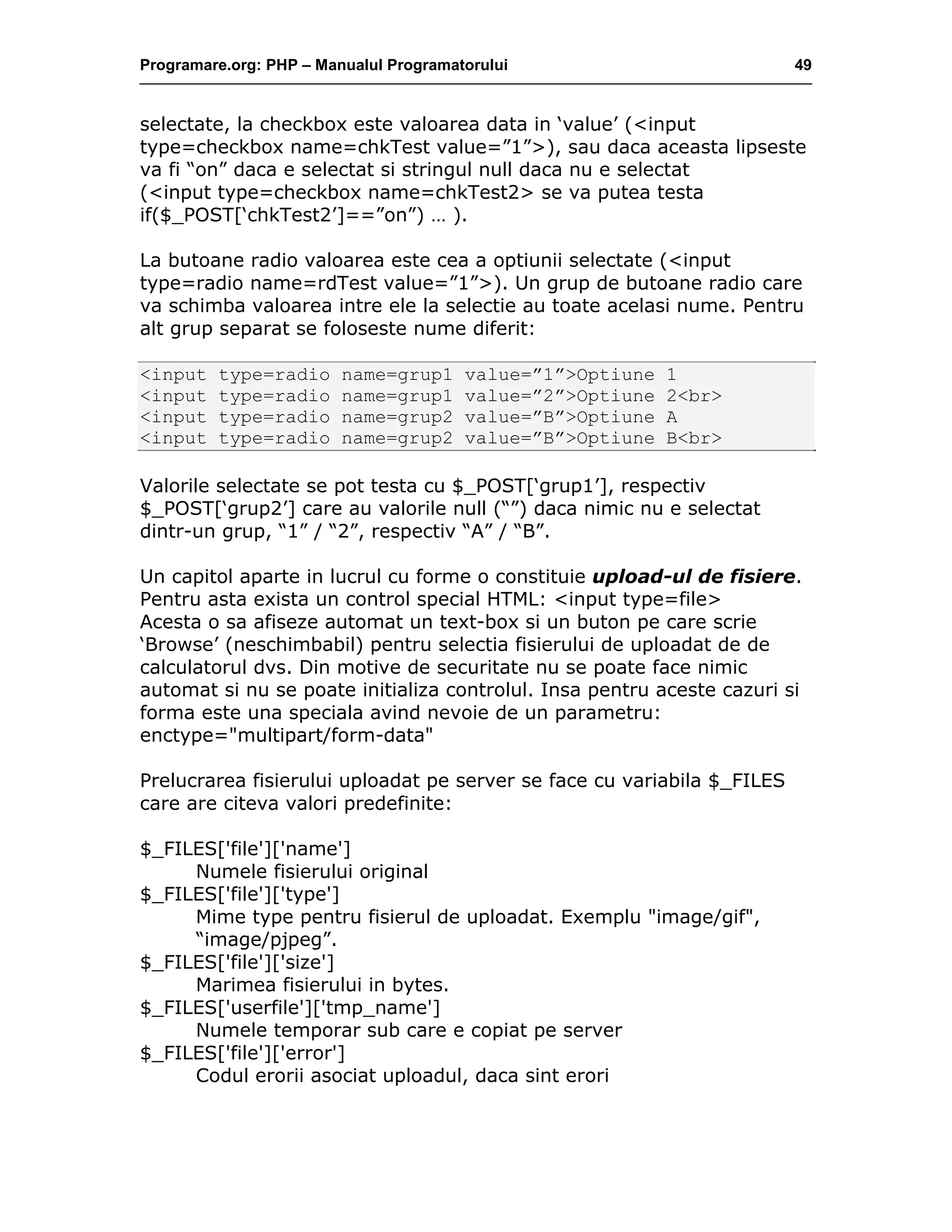 Programare.org: PHP – Manualul Programatorului 49
selectate, la checkbox este valoarea data in ‘value’ (<input
type=checkbox name=chkTest value=”1”>), sau daca aceasta lipseste
va fi “on” daca e selectat si stringul null daca nu e selectat
(<input type=checkbox name=chkTest2> se va putea testa
if($_POST[‘chkTest2’]==”on”) … ).
La butoane radio valoarea este cea a optiunii selectate (<input
type=radio name=rdTest value=”1”>). Un grup de butoane radio care
va schimba valoarea intre ele la selectie au toate acelasi nume. Pentru
alt grup separat se foloseste nume diferit:
<input type=radio name=grup1 value=”1”>Optiune 1
<input type=radio name=grup1 value=”2”>Optiune 2<br>
<input type=radio name=grup2 value=”B”>Optiune A
<input type=radio name=grup2 value=”B”>Optiune B<br>
Valorile selectate se pot testa cu $_POST[‘grup1’], respectiv
$_POST[‘grup2’] care au valorile null (“”) daca nimic nu e selectat
dintr-un grup, “1” / “2”, respectiv “A” / “B”.
Un capitol aparte in lucrul cu forme o constituie upload-ul de fisiere.
Pentru asta exista un control special HTML: <input type=file>
Acesta o sa afiseze automat un text-box si un buton pe care scrie
‘Browse’ (neschimbabil) pentru selectia fisierului de uploadat de de
calculatorul dvs. Din motive de securitate nu se poate face nimic
automat si nu se poate initializa controlul. Insa pentru aceste cazuri si
forma este una speciala avind nevoie de un parametru:
enctype="multipart/form-data"
Prelucrarea fisierului uploadat pe server se face cu variabila $_FILES
care are citeva valori predefinite:
$_FILES['file']['name']
Numele fisierului original
$_FILES['file']['type']
Mime type pentru fisierul de uploadat. Exemplu "image/gif",
“image/pjpeg”.
$_FILES['file']['size']
Marimea fisierului in bytes.
$_FILES['userfile']['tmp_name']
Numele temporar sub care e copiat pe server
$_FILES['file']['error']
Codul erorii asociat uploadul, daca sint erori
 