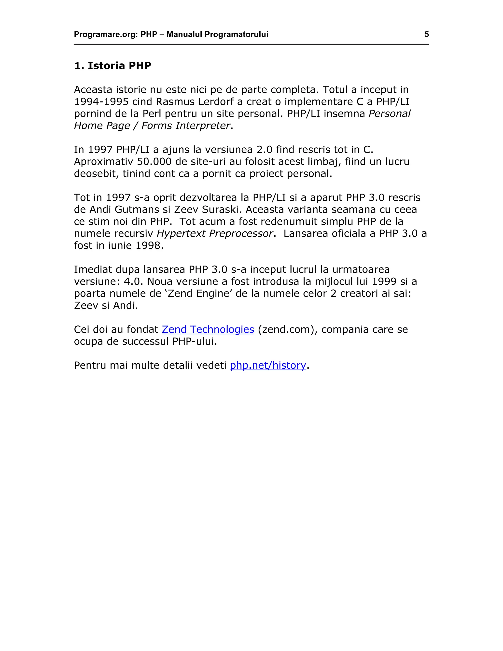 Programare.org: PHP – Manualul Programatorului 5
1. Istoria PHP
Aceasta istorie nu este nici pe de parte completa. Totul a inceput in
1994-1995 cind Rasmus Lerdorf a creat o implementare C a PHP/LI
pornind de la Perl pentru un site personal. PHP/LI insemna Personal
Home Page / Forms Interpreter.
In 1997 PHP/LI a ajuns la versiunea 2.0 find rescris tot in C.
Aproximativ 50.000 de site-uri au folosit acest limbaj, fiind un lucru
deosebit, tinind cont ca a pornit ca proiect personal.
Tot in 1997 s-a oprit dezvoltarea la PHP/LI si a aparut PHP 3.0 rescris
de Andi Gutmans si Zeev Suraski. Aceasta varianta seamana cu ceea
ce stim noi din PHP. Tot acum a fost redenumuit simplu PHP de la
numele recursiv Hypertext Preprocessor. Lansarea oficiala a PHP 3.0 a
fost in iunie 1998.
Imediat dupa lansarea PHP 3.0 s-a inceput lucrul la urmatoarea
versiune: 4.0. Noua versiune a fost introdusa la mijlocul lui 1999 si a
poarta numele de ‘Zend Engine’ de la numele celor 2 creatori ai sai:
Zeev si Andi.
Cei doi au fondat Zend Technologies (zend.com), compania care se
ocupa de successul PHP-ului.
Pentru mai multe detalii vedeti php.net/history.
 