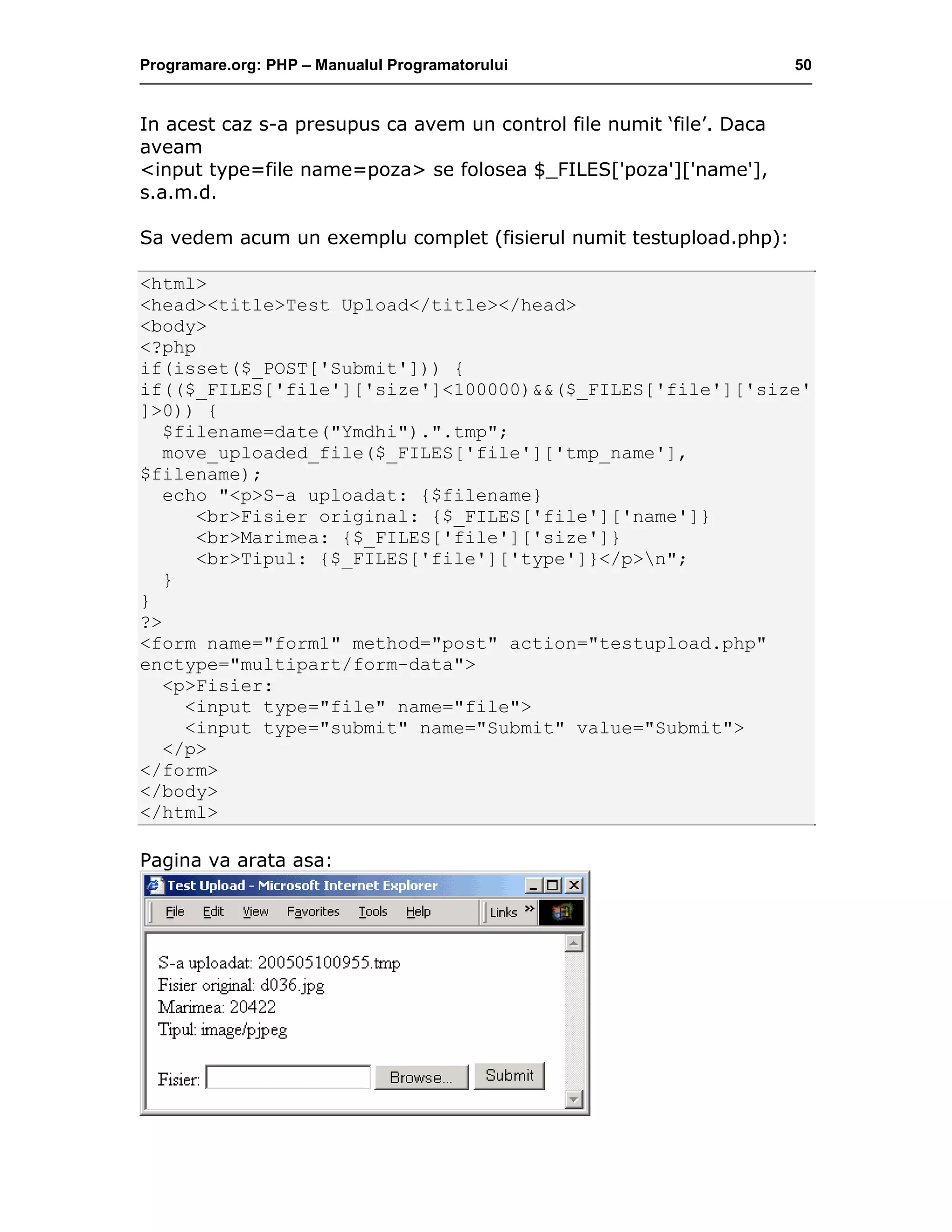Programare.org: PHP – Manualul Programatorului 50
In acest caz s-a presupus ca avem un control file numit ‘file’. Daca
aveam
<input type=file name=poza> se folosea $_FILES['poza']['name'],
s.a.m.d.
Sa vedem acum un exemplu complet (fisierul numit testupload.php):
<html>
<head><title>Test Upload</title></head>
<body>
<?php
if(isset($_POST['Submit'])) {
if(($_FILES['file']['size']<100000)&&($_FILES['file']['size'
]>0)) {
$filename=date("Ymdhi").".tmp";
move_uploaded_file($_FILES['file']['tmp_name'],
$filename);
echo "<p>S-a uploadat: {$filename}
<br>Fisier original: {$_FILES['file']['name']}
<br>Marimea: {$_FILES['file']['size']}
<br>Tipul: {$_FILES['file']['type']}</p>n";
}
}
?>
<form name="form1" method="post" action="testupload.php"
enctype="multipart/form-data">
<p>Fisier:
<input type="file" name="file">
<input type="submit" name="Submit" value="Submit">
</p>
</form>
</body>
</html>
Pagina va arata asa:
 