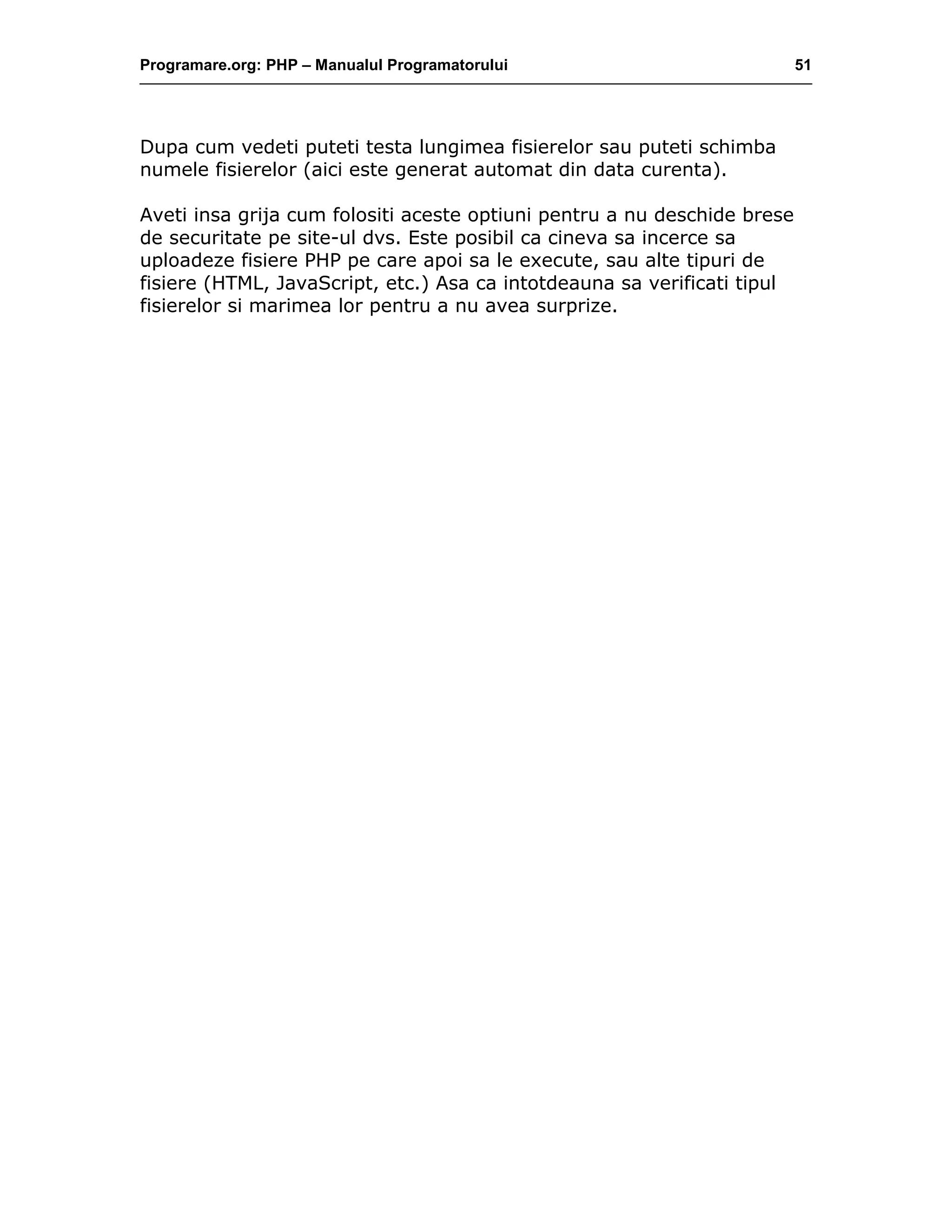 Programare.org: PHP – Manualul Programatorului 51
Dupa cum vedeti puteti testa lungimea fisierelor sau puteti schimba
numele fisierelor (aici este generat automat din data curenta).
Aveti insa grija cum folositi aceste optiuni pentru a nu deschide brese
de securitate pe site-ul dvs. Este posibil ca cineva sa incerce sa
uploadeze fisiere PHP pe care apoi sa le execute, sau alte tipuri de
fisiere (HTML, JavaScript, etc.) Asa ca intotdeauna sa verificati tipul
fisierelor si marimea lor pentru a nu avea surprize.
 