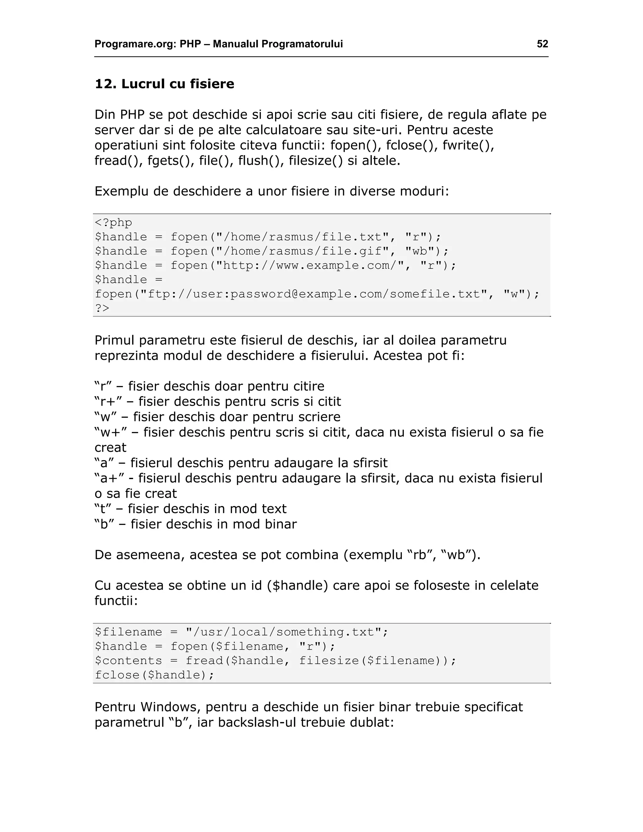 Programare.org: PHP – Manualul Programatorului 52
12. Lucrul cu fisiere
Din PHP se pot deschide si apoi scrie sau citi fisiere, de regula aflate pe
server dar si de pe alte calculatoare sau site-uri. Pentru aceste
operatiuni sint folosite citeva functii: fopen(), fclose(), fwrite(),
fread(), fgets(), file(), flush(), filesize() si altele.
Exemplu de deschidere a unor fisiere in diverse moduri:
<?php
$handle = fopen("/home/rasmus/file.txt", "r");
$handle = fopen("/home/rasmus/file.gif", "wb");
$handle = fopen("http://www.example.com/", "r");
$handle =
fopen("ftp://user:password@example.com/somefile.txt", "w");
?>
Primul parametru este fisierul de deschis, iar al doilea parametru
reprezinta modul de deschidere a fisierului. Acestea pot fi:
“r” – fisier deschis doar pentru citire
“r+” – fisier deschis pentru scris si citit
“w” – fisier deschis doar pentru scriere
“w+” – fisier deschis pentru scris si citit, daca nu exista fisierul o sa fie
creat
“a” – fisierul deschis pentru adaugare la sfirsit
“a+” - fisierul deschis pentru adaugare la sfirsit, daca nu exista fisierul
o sa fie creat
“t” – fisier deschis in mod text
“b” – fisier deschis in mod binar
De asemeena, acestea se pot combina (exemplu “rb”, “wb”).
Cu acestea se obtine un id ($handle) care apoi se foloseste in celelate
functii:
$filename = "/usr/local/something.txt";
$handle = fopen($filename, "r");
$contents = fread($handle, filesize($filename));
fclose($handle);
Pentru Windows, pentru a deschide un fisier binar trebuie specificat
parametrul “b”, iar backslash-ul trebuie dublat:
 