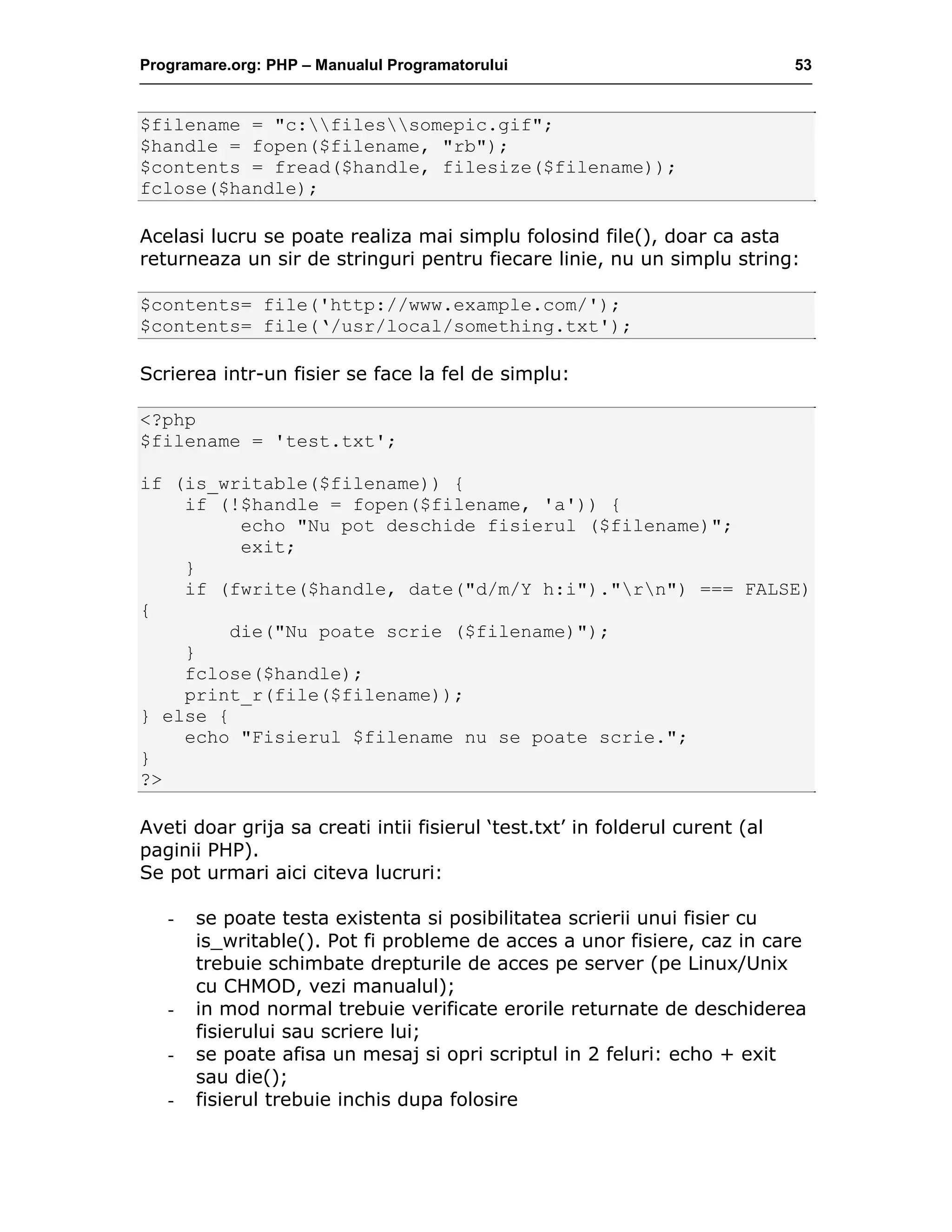 Programare.org: PHP – Manualul Programatorului 53
$filename = "c:filessomepic.gif";
$handle = fopen($filename, "rb");
$contents = fread($handle, filesize($filename));
fclose($handle);
Acelasi lucru se poate realiza mai simplu folosind file(), doar ca asta
returneaza un sir de stringuri pentru fiecare linie, nu un simplu string:
$contents= file('http://www.example.com/');
$contents= file(‘/usr/local/something.txt');
Scrierea intr-un fisier se face la fel de simplu:
<?php
$filename = 'test.txt';
if (is_writable($filename)) {
if (!$handle = fopen($filename, 'a')) {
echo "Nu pot deschide fisierul ($filename)";
exit;
}
if (fwrite($handle, date("d/m/Y h:i")."rn") === FALSE)
{
die("Nu poate scrie ($filename)");
}
fclose($handle);
print_r(file($filename));
} else {
echo "Fisierul $filename nu se poate scrie.";
}
?>
Aveti doar grija sa creati intii fisierul ‘test.txt’ in folderul curent (al
paginii PHP).
Se pot urmari aici citeva lucruri:
- se poate testa existenta si posibilitatea scrierii unui fisier cu
is_writable(). Pot fi probleme de acces a unor fisiere, caz in care
trebuie schimbate drepturile de acces pe server (pe Linux/Unix
cu CHMOD, vezi manualul);
- in mod normal trebuie verificate erorile returnate de deschiderea
fisierului sau scriere lui;
- se poate afisa un mesaj si opri scriptul in 2 feluri: echo + exit
sau die();
- fisierul trebuie inchis dupa folosire
 