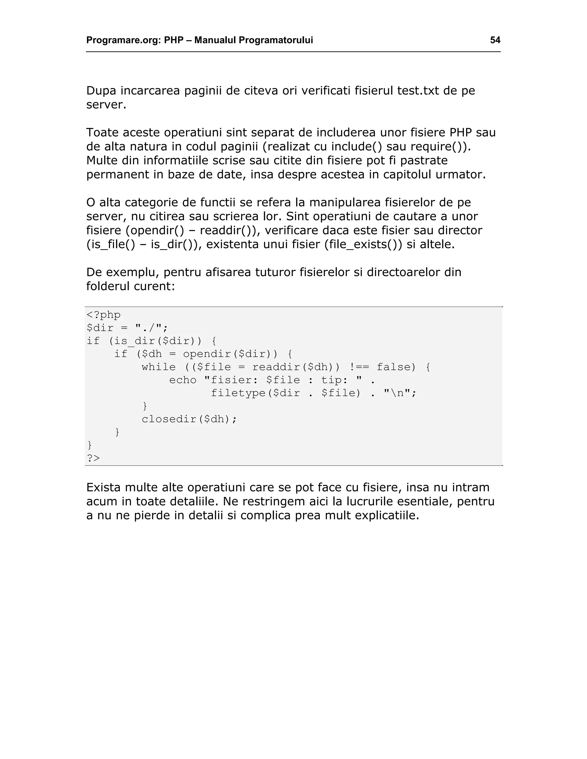 Programare.org: PHP – Manualul Programatorului 54
Dupa incarcarea paginii de citeva ori verificati fisierul test.txt de pe
server.
Toate aceste operatiuni sint separat de includerea unor fisiere PHP sau
de alta natura in codul paginii (realizat cu include() sau require()).
Multe din informatiile scrise sau citite din fisiere pot fi pastrate
permanent in baze de date, insa despre acestea in capitolul urmator.
O alta categorie de functii se refera la manipularea fisierelor de pe
server, nu citirea sau scrierea lor. Sint operatiuni de cautare a unor
fisiere (opendir() – readdir()), verificare daca este fisier sau director
(is_file() – is_dir()), existenta unui fisier (file_exists()) si altele.
De exemplu, pentru afisarea tuturor fisierelor si directoarelor din
folderul curent:
<?php
$dir = "./";
if (is_dir($dir)) {
if ($dh = opendir($dir)) {
while (($file = readdir($dh)) !== false) {
echo "fisier: $file : tip: " .
filetype($dir . $file) . "n";
}
closedir($dh);
}
}
?>
Exista multe alte operatiuni care se pot face cu fisiere, insa nu intram
acum in toate detaliile. Ne restringem aici la lucrurile esentiale, pentru
a nu ne pierde in detalii si complica prea mult explicatiile.
 