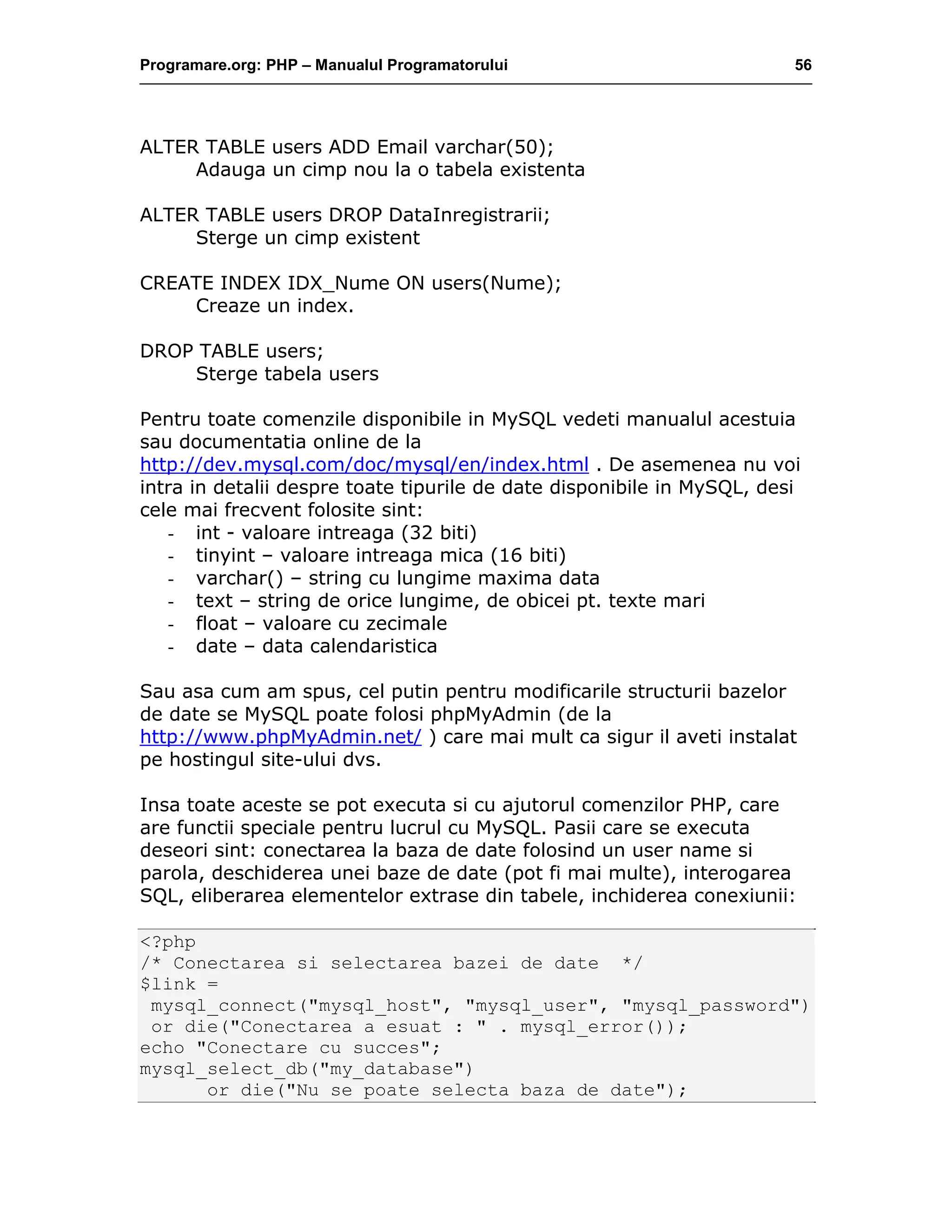 Programare.org: PHP – Manualul Programatorului 56
ALTER TABLE users ADD Email varchar(50);
Adauga un cimp nou la o tabela existenta
ALTER TABLE users DROP DataInregistrarii;
Sterge un cimp existent
CREATE INDEX IDX_Nume ON users(Nume);
Creaze un index.
DROP TABLE users;
Sterge tabela users
Pentru toate comenzile disponibile in MySQL vedeti manualul acestuia
sau documentatia online de la
http://dev.mysql.com/doc/mysql/en/index.html . De asemenea nu voi
intra in detalii despre toate tipurile de date disponibile in MySQL, desi
cele mai frecvent folosite sint:
- int - valoare intreaga (32 biti)
- tinyint – valoare intreaga mica (16 biti)
- varchar() – string cu lungime maxima data
- text – string de orice lungime, de obicei pt. texte mari
- float – valoare cu zecimale
- date – data calendaristica
Sau asa cum am spus, cel putin pentru modificarile structurii bazelor
de date se MySQL poate folosi phpMyAdmin (de la
http://www.phpMyAdmin.net/ ) care mai mult ca sigur il aveti instalat
pe hostingul site-ului dvs.
Insa toate aceste se pot executa si cu ajutorul comenzilor PHP, care
are functii speciale pentru lucrul cu MySQL. Pasii care se executa
deseori sint: conectarea la baza de date folosind un user name si
parola, deschiderea unei baze de date (pot fi mai multe), interogarea
SQL, eliberarea elementelor extrase din tabele, inchiderea conexiunii:
<?php
/* Conectarea si selectarea bazei de date */
$link =
mysql_connect("mysql_host", "mysql_user", "mysql_password")
or die("Conectarea a esuat : " . mysql_error());
echo "Conectare cu succes";
mysql_select_db("my_database")
or die("Nu se poate selecta baza de date");
 