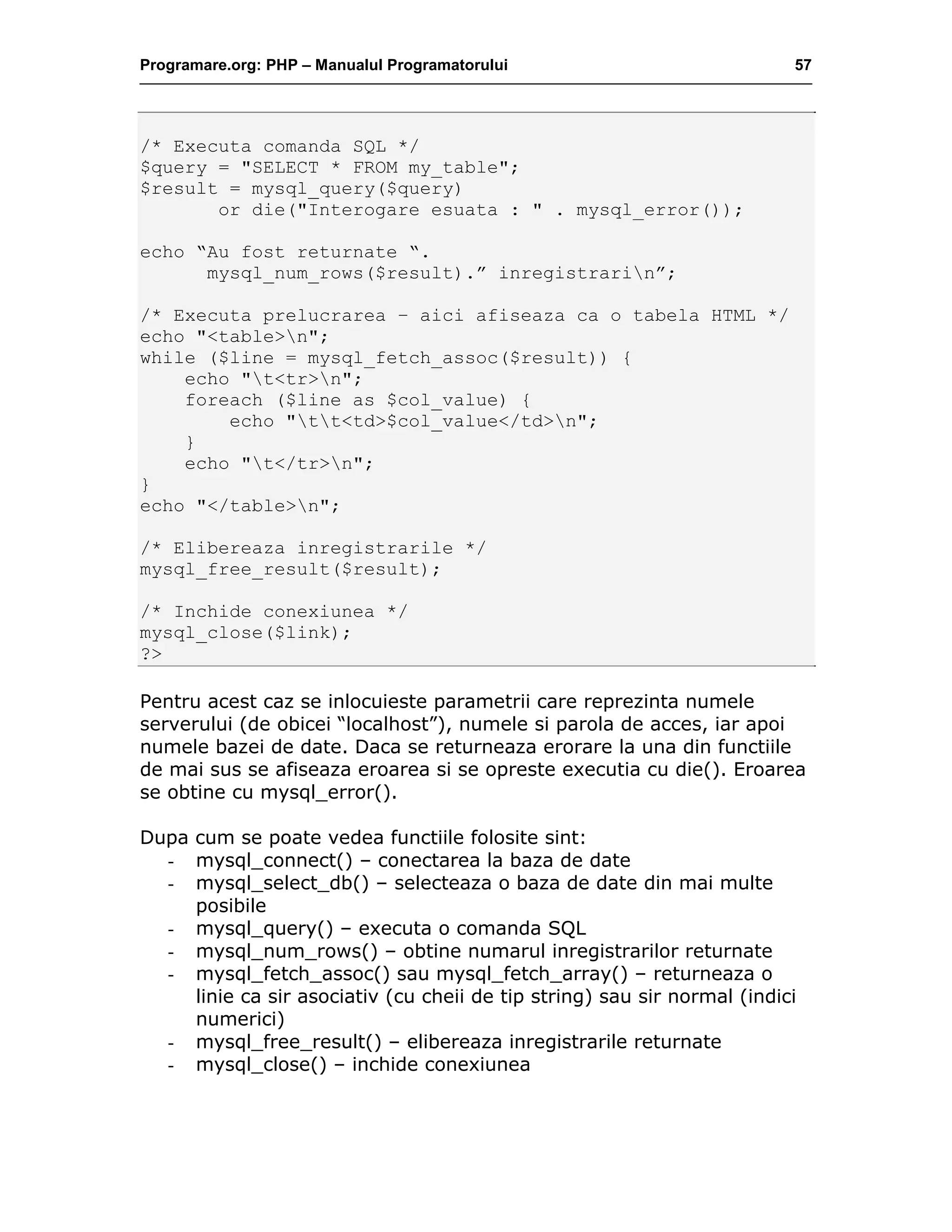 Programare.org: PHP – Manualul Programatorului 57
/* Executa comanda SQL */
$query = "SELECT * FROM my_table";
$result = mysql_query($query)
or die("Interogare esuata : " . mysql_error());
echo “Au fost returnate “.
mysql_num_rows($result).” inregistrarin”;
/* Executa prelucrarea – aici afiseaza ca o tabela HTML */
echo "<table>n";
while ($line = mysql_fetch_assoc($result)) {
echo "t<tr>n";
foreach ($line as $col_value) {
echo "tt<td>$col_value</td>n";
}
echo "t</tr>n";
}
echo "</table>n";
/* Elibereaza inregistrarile */
mysql_free_result($result);
/* Inchide conexiunea */
mysql_close($link);
?>
Pentru acest caz se inlocuieste parametrii care reprezinta numele
serverului (de obicei “localhost”), numele si parola de acces, iar apoi
numele bazei de date. Daca se returneaza erorare la una din functiile
de mai sus se afiseaza eroarea si se opreste executia cu die(). Eroarea
se obtine cu mysql_error().
Dupa cum se poate vedea functiile folosite sint:
- mysql_connect() – conectarea la baza de date
- mysql_select_db() – selecteaza o baza de date din mai multe
posibile
- mysql_query() – executa o comanda SQL
- mysql_num_rows() – obtine numarul inregistrarilor returnate
- mysql_fetch_assoc() sau mysql_fetch_array() – returneaza o
linie ca sir asociativ (cu cheii de tip string) sau sir normal (indici
numerici)
- mysql_free_result() – elibereaza inregistrarile returnate
- mysql_close() – inchide conexiunea
 