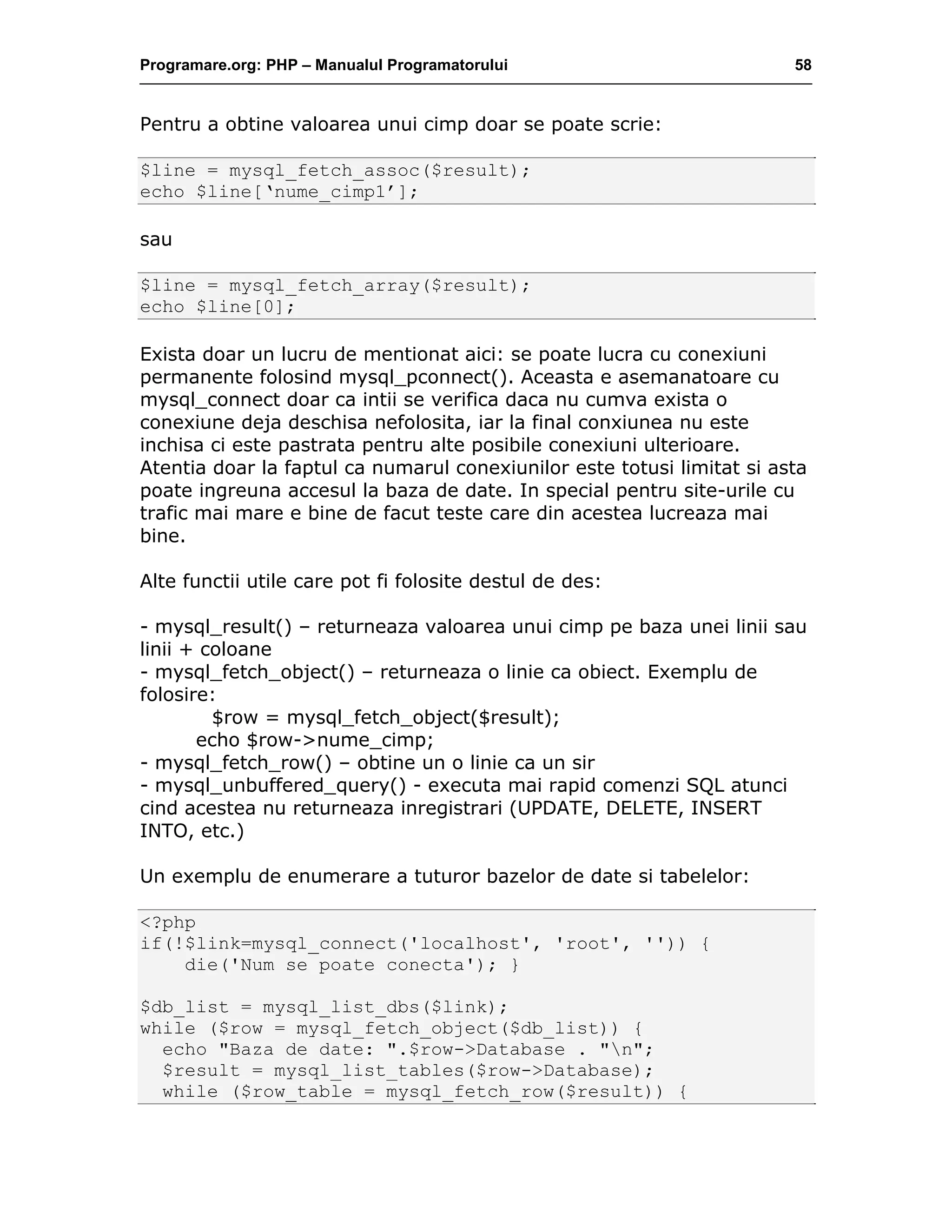 Programare.org: PHP – Manualul Programatorului 58
Pentru a obtine valoarea unui cimp doar se poate scrie:
$line = mysql_fetch_assoc($result);
echo $line[‘nume_cimp1’];
sau
$line = mysql_fetch_array($result);
echo $line[0];
Exista doar un lucru de mentionat aici: se poate lucra cu conexiuni
permanente folosind mysql_pconnect(). Aceasta e asemanatoare cu
mysql_connect doar ca intii se verifica daca nu cumva exista o
conexiune deja deschisa nefolosita, iar la final conxiunea nu este
inchisa ci este pastrata pentru alte posibile conexiuni ulterioare.
Atentia doar la faptul ca numarul conexiunilor este totusi limitat si asta
poate ingreuna accesul la baza de date. In special pentru site-urile cu
trafic mai mare e bine de facut teste care din acestea lucreaza mai
bine.
Alte functii utile care pot fi folosite destul de des:
- mysql_result() – returneaza valoarea unui cimp pe baza unei linii sau
linii + coloane
- mysql_fetch_object() – returneaza o linie ca obiect. Exemplu de
folosire:
$row = mysql_fetch_object($result);
echo $row->nume_cimp;
- mysql_fetch_row() – obtine un o linie ca un sir
- mysql_unbuffered_query() - executa mai rapid comenzi SQL atunci
cind acestea nu returneaza inregistrari (UPDATE, DELETE, INSERT
INTO, etc.)
Un exemplu de enumerare a tuturor bazelor de date si tabelelor:
<?php
if(!$link=mysql_connect('localhost', 'root', '')) {
die('Num se poate conecta'); }
$db_list = mysql_list_dbs($link);
while ($row = mysql_fetch_object($db_list)) {
echo "Baza de date: ".$row->Database . "n";
$result = mysql_list_tables($row->Database);
while ($row_table = mysql_fetch_row($result)) {
 