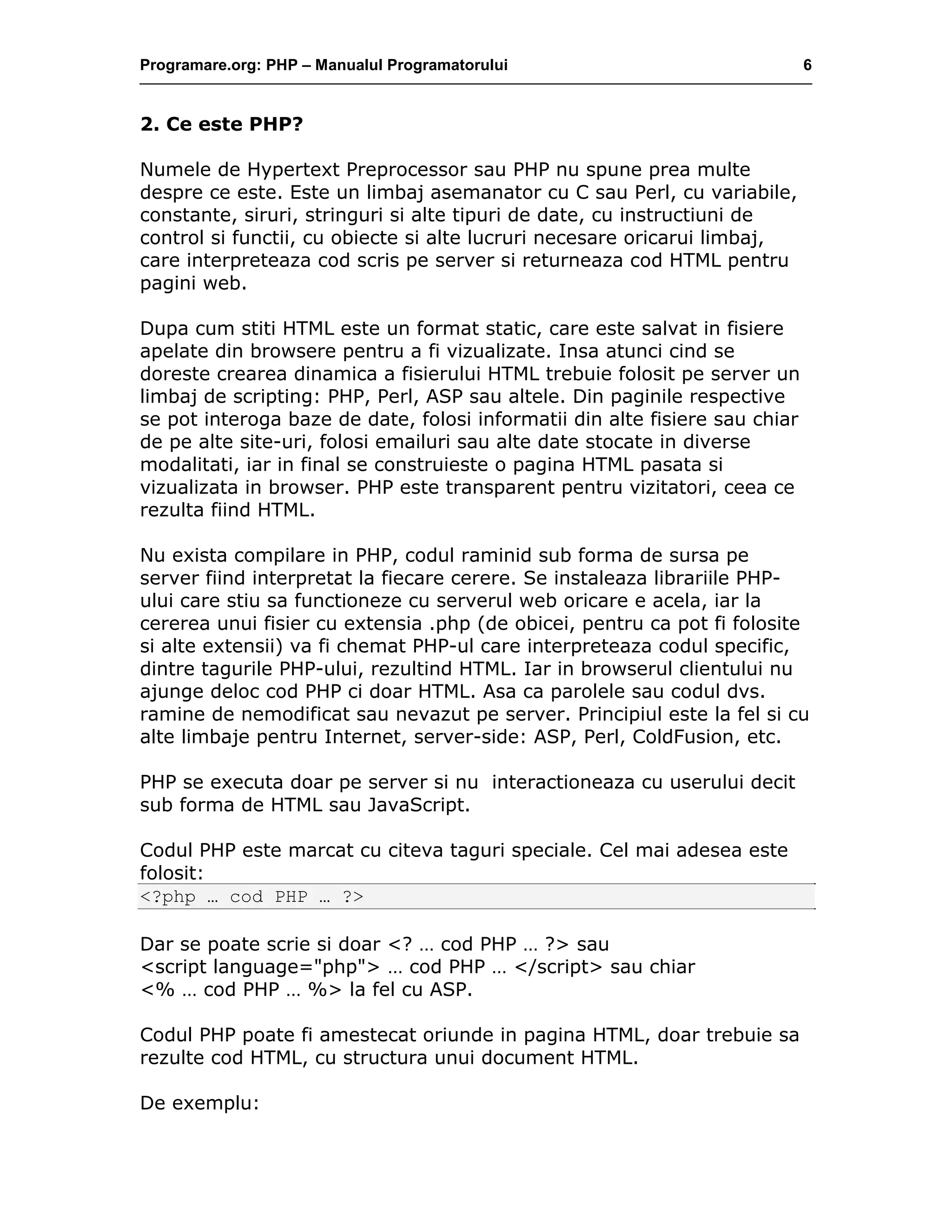 Programare.org: PHP – Manualul Programatorului 6
2. Ce este PHP?
Numele de Hypertext Preprocessor sau PHP nu spune prea multe
despre ce este. Este un limbaj asemanator cu C sau Perl, cu variabile,
constante, siruri, stringuri si alte tipuri de date, cu instructiuni de
control si functii, cu obiecte si alte lucruri necesare oricarui limbaj,
care interpreteaza cod scris pe server si returneaza cod HTML pentru
pagini web.
Dupa cum stiti HTML este un format static, care este salvat in fisiere
apelate din browsere pentru a fi vizualizate. Insa atunci cind se
doreste crearea dinamica a fisierului HTML trebuie folosit pe server un
limbaj de scripting: PHP, Perl, ASP sau altele. Din paginile respective
se pot interoga baze de date, folosi informatii din alte fisiere sau chiar
de pe alte site-uri, folosi emailuri sau alte date stocate in diverse
modalitati, iar in final se construieste o pagina HTML pasata si
vizualizata in browser. PHP este transparent pentru vizitatori, ceea ce
rezulta fiind HTML.
Nu exista compilare in PHP, codul raminid sub forma de sursa pe
server fiind interpretat la fiecare cerere. Se instaleaza librariile PHP-
ului care stiu sa functioneze cu serverul web oricare e acela, iar la
cererea unui fisier cu extensia .php (de obicei, pentru ca pot fi folosite
si alte extensii) va fi chemat PHP-ul care interpreteaza codul specific,
dintre tagurile PHP-ului, rezultind HTML. Iar in browserul clientului nu
ajunge deloc cod PHP ci doar HTML. Asa ca parolele sau codul dvs.
ramine de nemodificat sau nevazut pe server. Principiul este la fel si cu
alte limbaje pentru Internet, server-side: ASP, Perl, ColdFusion, etc.
PHP se executa doar pe server si nu interactioneaza cu userului decit
sub forma de HTML sau JavaScript.
Codul PHP este marcat cu citeva taguri speciale. Cel mai adesea este
folosit:
<?php … cod PHP … ?>
Dar se poate scrie si doar <? … cod PHP … ?> sau
<script language="php"> … cod PHP … </script> sau chiar
<% … cod PHP … %> la fel cu ASP.
Codul PHP poate fi amestecat oriunde in pagina HTML, doar trebuie sa
rezulte cod HTML, cu structura unui document HTML.
De exemplu:
 