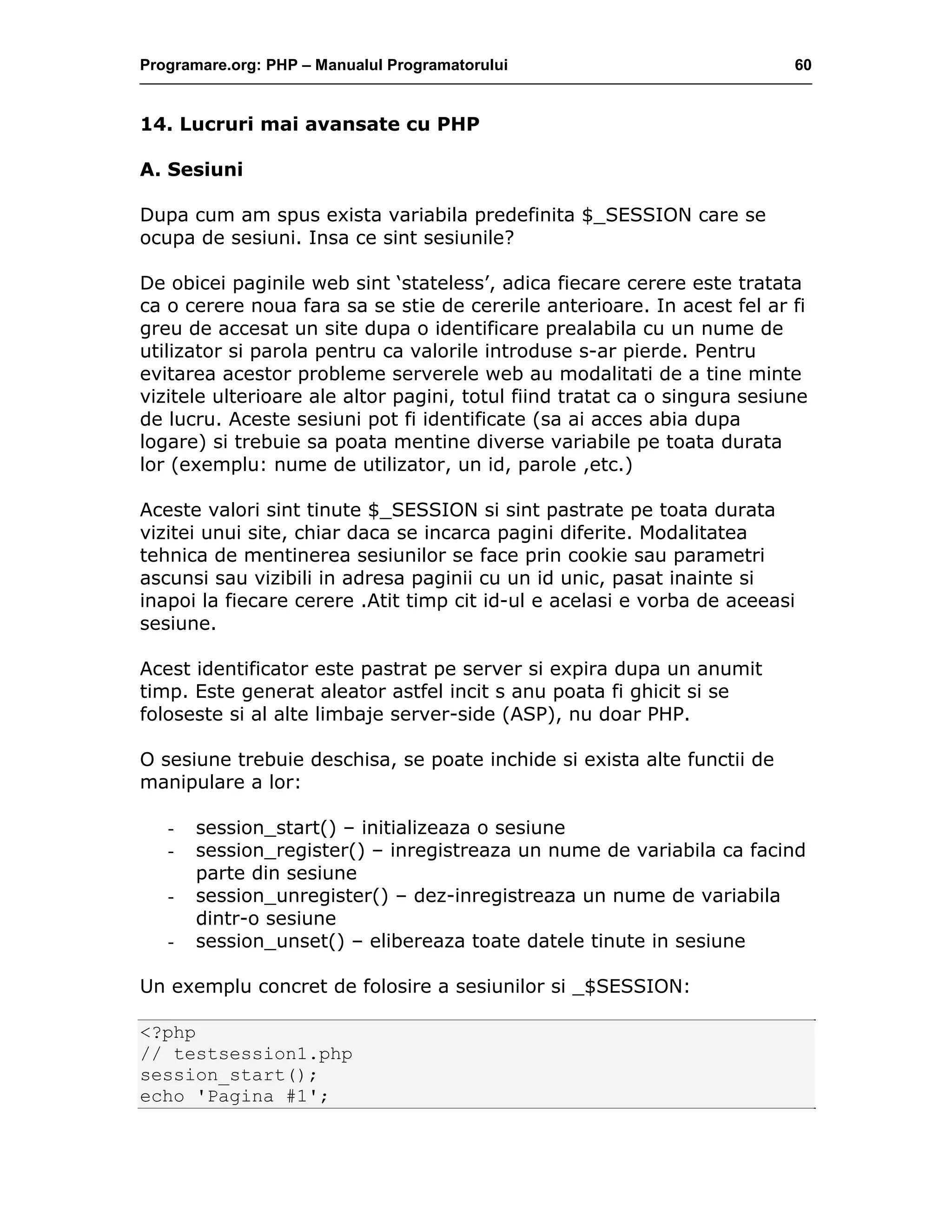 Programare.org: PHP – Manualul Programatorului 60
14. Lucruri mai avansate cu PHP
A. Sesiuni
Dupa cum am spus exista variabila predefinita $_SESSION care se
ocupa de sesiuni. Insa ce sint sesiunile?
De obicei paginile web sint ‘stateless’, adica fiecare cerere este tratata
ca o cerere noua fara sa se stie de cererile anterioare. In acest fel ar fi
greu de accesat un site dupa o identificare prealabila cu un nume de
utilizator si parola pentru ca valorile introduse s-ar pierde. Pentru
evitarea acestor probleme serverele web au modalitati de a tine minte
vizitele ulterioare ale altor pagini, totul fiind tratat ca o singura sesiune
de lucru. Aceste sesiuni pot fi identificate (sa ai acces abia dupa
logare) si trebuie sa poata mentine diverse variabile pe toata durata
lor (exemplu: nume de utilizator, un id, parole ,etc.)
Aceste valori sint tinute $_SESSION si sint pastrate pe toata durata
vizitei unui site, chiar daca se incarca pagini diferite. Modalitatea
tehnica de mentinerea sesiunilor se face prin cookie sau parametri
ascunsi sau vizibili in adresa paginii cu un id unic, pasat inainte si
inapoi la fiecare cerere .Atit timp cit id-ul e acelasi e vorba de aceeasi
sesiune.
Acest identificator este pastrat pe server si expira dupa un anumit
timp. Este generat aleator astfel incit s anu poata fi ghicit si se
foloseste si al alte limbaje server-side (ASP), nu doar PHP.
O sesiune trebuie deschisa, se poate inchide si exista alte functii de
manipulare a lor:
- session_start() – initializeaza o sesiune
- session_register() – inregistreaza un nume de variabila ca facind
parte din sesiune
- session_unregister() – dez-inregistreaza un nume de variabila
dintr-o sesiune
- session_unset() – elibereaza toate datele tinute in sesiune
Un exemplu concret de folosire a sesiunilor si _$SESSION:
<?php
// testsession1.php
session_start();
echo 'Pagina #1';
 