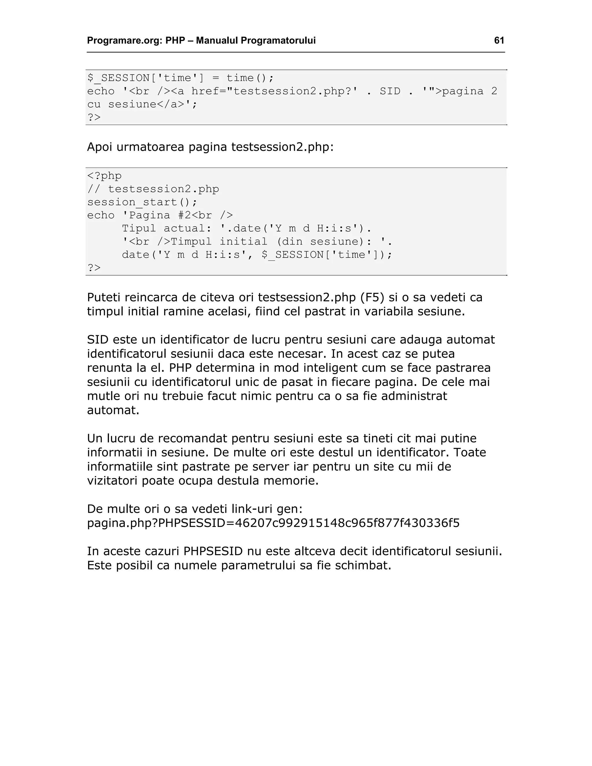 Programare.org: PHP – Manualul Programatorului 61
$_SESSION['time'] = time();
echo '<br /><a href="testsession2.php?' . SID . '">pagina 2
cu sesiune</a>';
?>
Apoi urmatoarea pagina testsession2.php:
<?php
// testsession2.php
session_start();
echo 'Pagina #2<br />
Tipul actual: '.date('Y m d H:i:s').
'<br />Timpul initial (din sesiune): '.
date('Y m d H:i:s', $_SESSION['time']);
?>
Puteti reincarca de citeva ori testsession2.php (F5) si o sa vedeti ca
timpul initial ramine acelasi, fiind cel pastrat in variabila sesiune.
SID este un identificator de lucru pentru sesiuni care adauga automat
identificatorul sesiunii daca este necesar. In acest caz se putea
renunta la el. PHP determina in mod inteligent cum se face pastrarea
sesiunii cu identificatorul unic de pasat in fiecare pagina. De cele mai
mutle ori nu trebuie facut nimic pentru ca o sa fie administrat
automat.
Un lucru de recomandat pentru sesiuni este sa tineti cit mai putine
informatii in sesiune. De multe ori este destul un identificator. Toate
informatiile sint pastrate pe server iar pentru un site cu mii de
vizitatori poate ocupa destula memorie.
De multe ori o sa vedeti link-uri gen:
pagina.php?PHPSESSID=46207c992915148c965f877f430336f5
In aceste cazuri PHPSESID nu este altceva decit identificatorul sesiunii.
Este posibil ca numele parametrului sa fie schimbat.
 