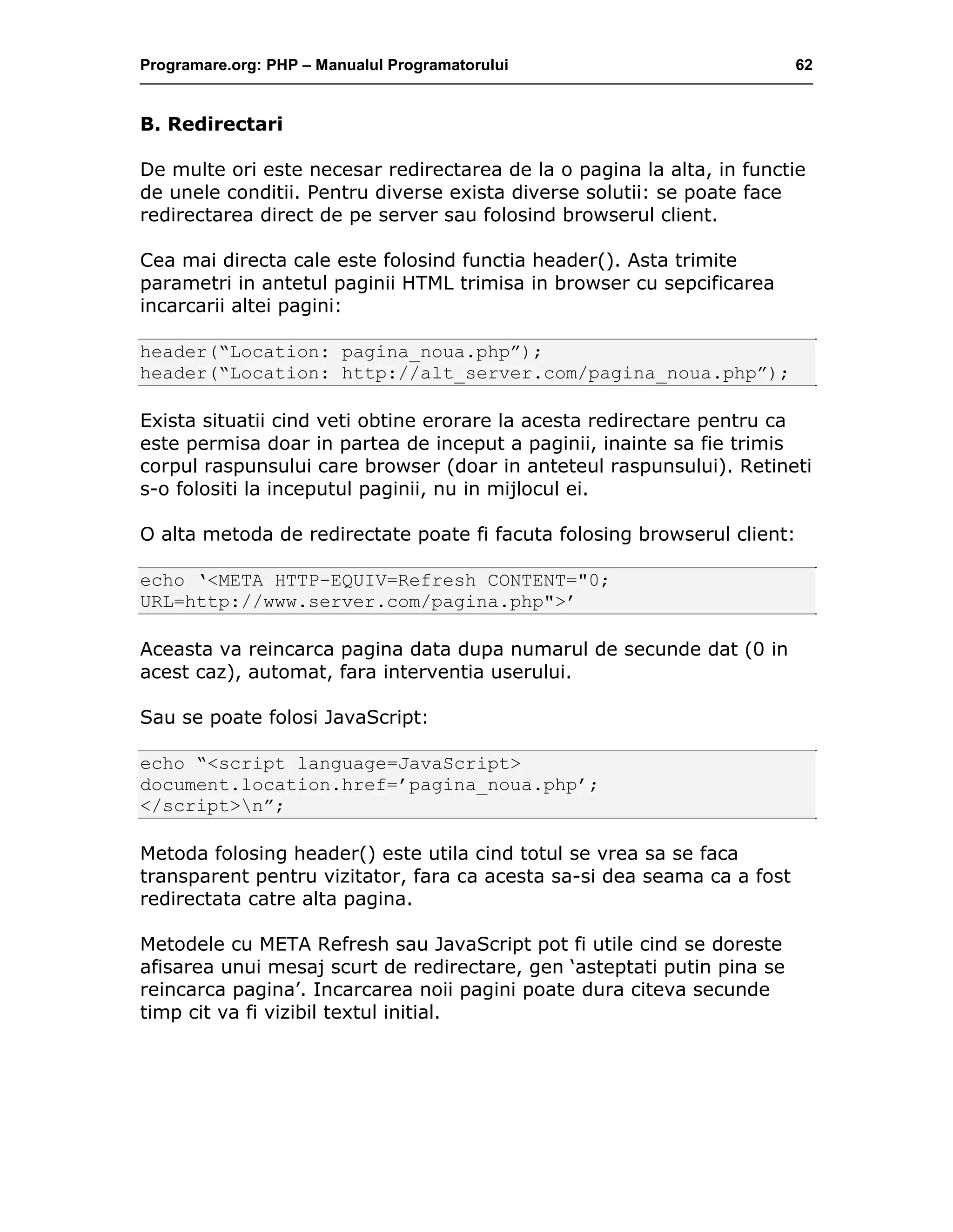 Programare.org: PHP – Manualul Programatorului 62
B. Redirectari
De multe ori este necesar redirectarea de la o pagina la alta, in functie
de unele conditii. Pentru diverse exista diverse solutii: se poate face
redirectarea direct de pe server sau folosind browserul client.
Cea mai directa cale este folosind functia header(). Asta trimite
parametri in antetul paginii HTML trimisa in browser cu sepcificarea
incarcarii altei pagini:
header(“Location: pagina_noua.php”);
header(“Location: http://alt_server.com/pagina_noua.php”);
Exista situatii cind veti obtine erorare la acesta redirectare pentru ca
este permisa doar in partea de inceput a paginii, inainte sa fie trimis
corpul raspunsului care browser (doar in anteteul raspunsului). Retineti
s-o folositi la inceputul paginii, nu in mijlocul ei.
O alta metoda de redirectate poate fi facuta folosing browserul client:
echo ‘<META HTTP-EQUIV=Refresh CONTENT="0;
URL=http://www.server.com/pagina.php">’
Aceasta va reincarca pagina data dupa numarul de secunde dat (0 in
acest caz), automat, fara interventia userului.
Sau se poate folosi JavaScript:
echo “<script language=JavaScript>
document.location.href=’pagina_noua.php’;
</script>n”;
Metoda folosing header() este utila cind totul se vrea sa se faca
transparent pentru vizitator, fara ca acesta sa-si dea seama ca a fost
redirectata catre alta pagina.
Metodele cu META Refresh sau JavaScript pot fi utile cind se doreste
afisarea unui mesaj scurt de redirectare, gen ‘asteptati putin pina se
reincarca pagina’. Incarcarea noii pagini poate dura citeva secunde
timp cit va fi vizibil textul initial.
 
