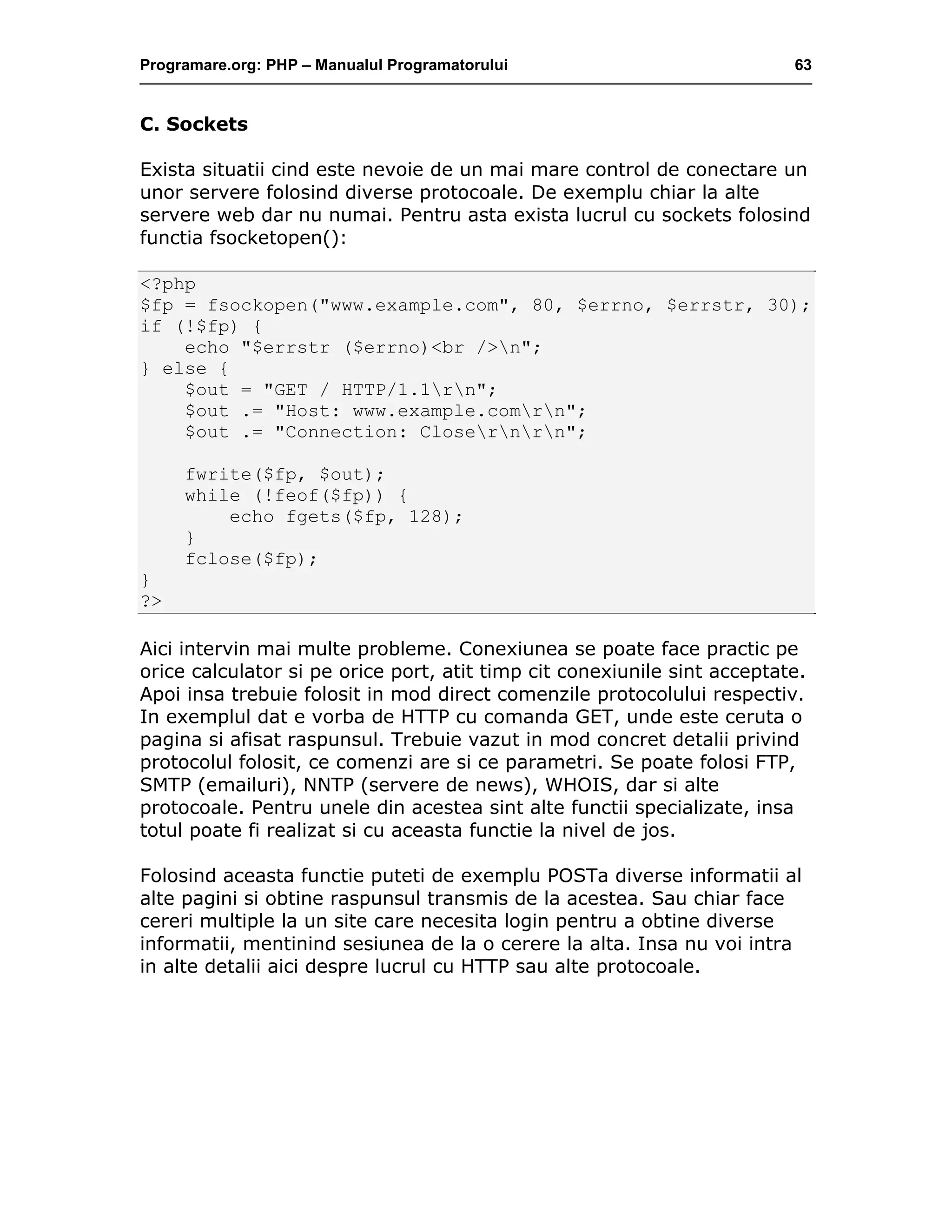 Programare.org: PHP – Manualul Programatorului 63
C. Sockets
Exista situatii cind este nevoie de un mai mare control de conectare un
unor servere folosind diverse protocoale. De exemplu chiar la alte
servere web dar nu numai. Pentru asta exista lucrul cu sockets folosind
functia fsocketopen():
<?php
$fp = fsockopen("www.example.com", 80, $errno, $errstr, 30);
if (!$fp) {
echo "$errstr ($errno)<br />n";
} else {
$out = "GET / HTTP/1.1rn";
$out .= "Host: www.example.comrn";
$out .= "Connection: Closernrn";
fwrite($fp, $out);
while (!feof($fp)) {
echo fgets($fp, 128);
}
fclose($fp);
}
?>
Aici intervin mai multe probleme. Conexiunea se poate face practic pe
orice calculator si pe orice port, atit timp cit conexiunile sint acceptate.
Apoi insa trebuie folosit in mod direct comenzile protocolului respectiv.
In exemplul dat e vorba de HTTP cu comanda GET, unde este ceruta o
pagina si afisat raspunsul. Trebuie vazut in mod concret detalii privind
protocolul folosit, ce comenzi are si ce parametri. Se poate folosi FTP,
SMTP (emailuri), NNTP (servere de news), WHOIS, dar si alte
protocoale. Pentru unele din acestea sint alte functii specializate, insa
totul poate fi realizat si cu aceasta functie la nivel de jos.
Folosind aceasta functie puteti de exemplu POSTa diverse informatii al
alte pagini si obtine raspunsul transmis de la acestea. Sau chiar face
cereri multiple la un site care necesita login pentru a obtine diverse
informatii, mentinind sesiunea de la o cerere la alta. Insa nu voi intra
in alte detalii aici despre lucrul cu HTTP sau alte protocoale.
 