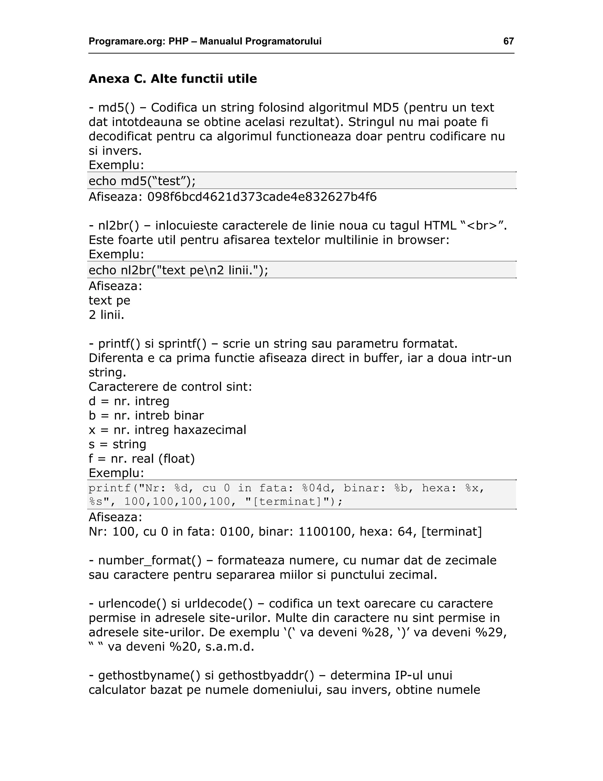 Programare.org: PHP – Manualul Programatorului 67
Anexa C. Alte functii utile
- md5() – Codifica un string folosind algoritmul MD5 (pentru un text
dat intotdeauna se obtine acelasi rezultat). Stringul nu mai poate fi
decodificat pentru ca algorimul functioneaza doar pentru codificare nu
si invers.
Exemplu:
echo md5(“test”);
Afiseaza: 098f6bcd4621d373cade4e832627b4f6
- nl2br() – inlocuieste caracterele de linie noua cu tagul HTML “<br>”.
Este foarte util pentru afisarea textelor multilinie in browser:
Exemplu:
echo nl2br("text pen2 linii.");
Afiseaza:
text pe
2 linii.
- printf() si sprintf() – scrie un string sau parametru formatat.
Diferenta e ca prima functie afiseaza direct in buffer, iar a doua intr-un
string.
Caracterere de control sint:
d = nr. intreg
b = nr. intreb binar
x = nr. intreg haxazecimal
s = string
f = nr. real (float)
Exemplu:
printf("Nr: %d, cu 0 in fata: %04d, binar: %b, hexa: %x,
%s", 100,100,100,100, "[terminat]");
Afiseaza:
Nr: 100, cu 0 in fata: 0100, binar: 1100100, hexa: 64, [terminat]
- number_format() – formateaza numere, cu numar dat de zecimale
sau caractere pentru separarea miilor si punctului zecimal.
- urlencode() si urldecode() – codifica un text oarecare cu caractere
permise in adresele site-urilor. Multe din caractere nu sint permise in
adresele site-urilor. De exemplu ‘(‘ va deveni %28, ‘)’ va deveni %29,
“ “ va deveni %20, s.a.m.d.
- gethostbyname() si gethostbyaddr() – determina IP-ul unui
calculator bazat pe numele domeniului, sau invers, obtine numele
 